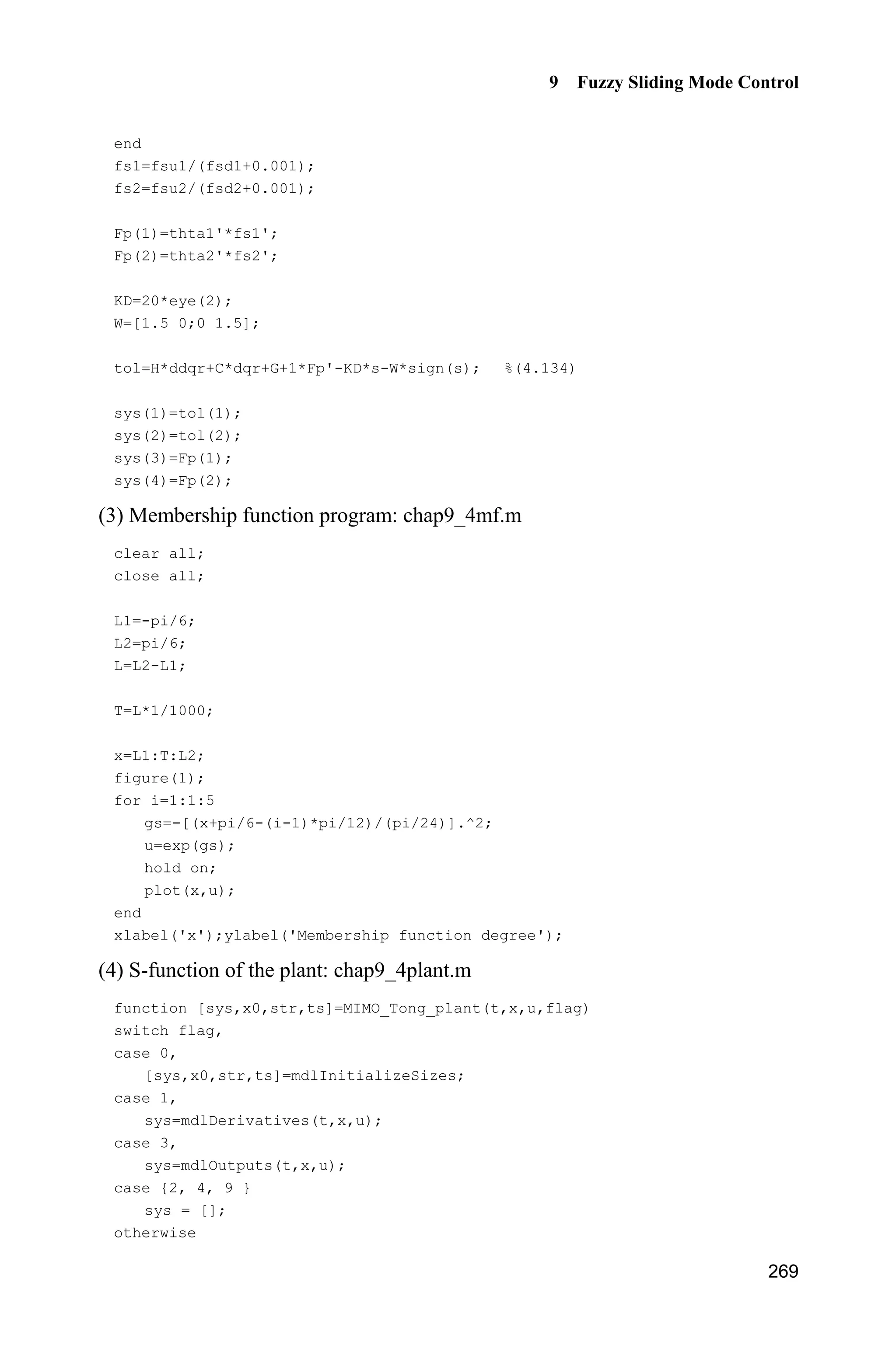 Advanced Sliding Mode Control for Mechanical Systems: Design, Analysis and MATLAB Simulation
260
m=0.1;
l=0.5;
S=l*(4/3-m*(cos(x(1)))^2/(mc+m));
fx=g*sin(x(1))-m*l*x(2)^2*cos(x(1))*sin(x(1))/(mc+m);
fx=fx/S;
sys(1)=x(1);
sys(2)=fx;
(5) Plot program: chap9_3plot.m
close all;
figure(1);
plot(t,y(:,1),'k',t,y(:,2),'k:','linewidth',2);
xlabel('time(s)');ylabel('Position tracking');
legend('ideal signal','practical signal');
figure(2);
plot(t,u(:,1),'k','linewidth',2);
xlabel('time(s)');ylabel('Control input');
figure(3);
plot(t,fx(:,1),'k',t,fx(:,2),'k:','linewidth',2);
xlabel('time(s)');ylabel('fx and estiamted fx');
legend('fx','estiamted fx');
9.4 Adaptive Fuzzy Control Based on Fuzzy Compensation
for Manipulator
9.4.1 System Description
Dynamic equation of manipulator:
( ) ( , ) ( ) ( , , )  H q q C q q q G q F q q q Ĳ (9.26)
where ( )H q is the inertia matrix, ( , )C q q is the matrix resulting from Coriolis
and centrifugal forces, ( )G q is the gravity. ( , , )F q q q is the uncertainty generated
by rF , Ĳ is the control input, dĲ is the disturbance adding on the Ĳ.
9.4.2 Control Based on Fuzzy Compensation
Suppose ( )H q , ( , )C q q and ( )G q are known, and all the states are measured.
 
