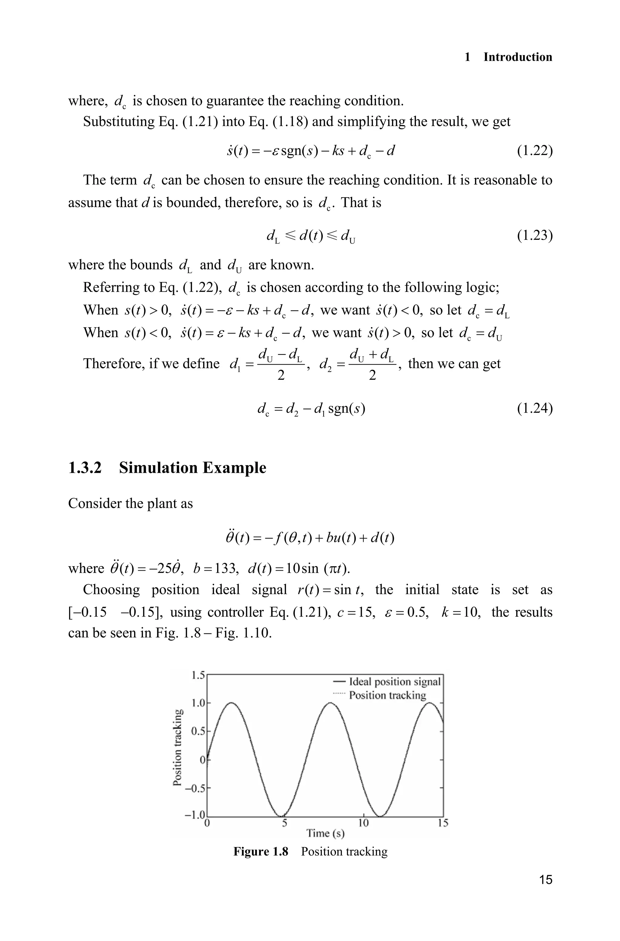 1 Introduction
15
where, cd is chosen to guarantee the reaching condition.
Substituting Eq. (1.21) into Eq. (1.18) and simplifying the result, we get
c( ) sgn( )s t s ks d dH    (1.22)
The term cd can be chosen to ensure the reaching condition. It is reasonable to
assume that d is bounded, therefore, so is c.d That is
L U( )d d t d (1.23)
where the bounds Ld and Ud are known.
Referring to Eq. (1.22), cd is chosen according to the following logic;
When ( ) 0,s t ! c( ) ,s t ks d dH    we want ( ) 0,s t  so let c Ld d
When ( ) 0,s t  c( ) ,s t ks d dH    we want ( ) 0,s t ! so let c Ud d
Therefore, if we define U L
1 ,
2
d d
d
 U L
2 ,
2
d d
d

then we can get
c 2 1 sgn( )d d d s (1.24)
1.3.2 Simulation Example
Consider the plant as
( ) ( , ) ( ) ( )t f t bu t d tT T  
where ( ) 25 ,tT T 133,b ( ) 10sin ( ).d t tS
Choosing position ideal signal ( ) sin ,r t t the initial state is set as
[ 0.15 0.15],  using controller Eq. (1.21), 15,c 0.5,H 10,k the results
can be seen in Fig. 1.8  Fig. 1.10.
Figure 1.8 Position tracking
 