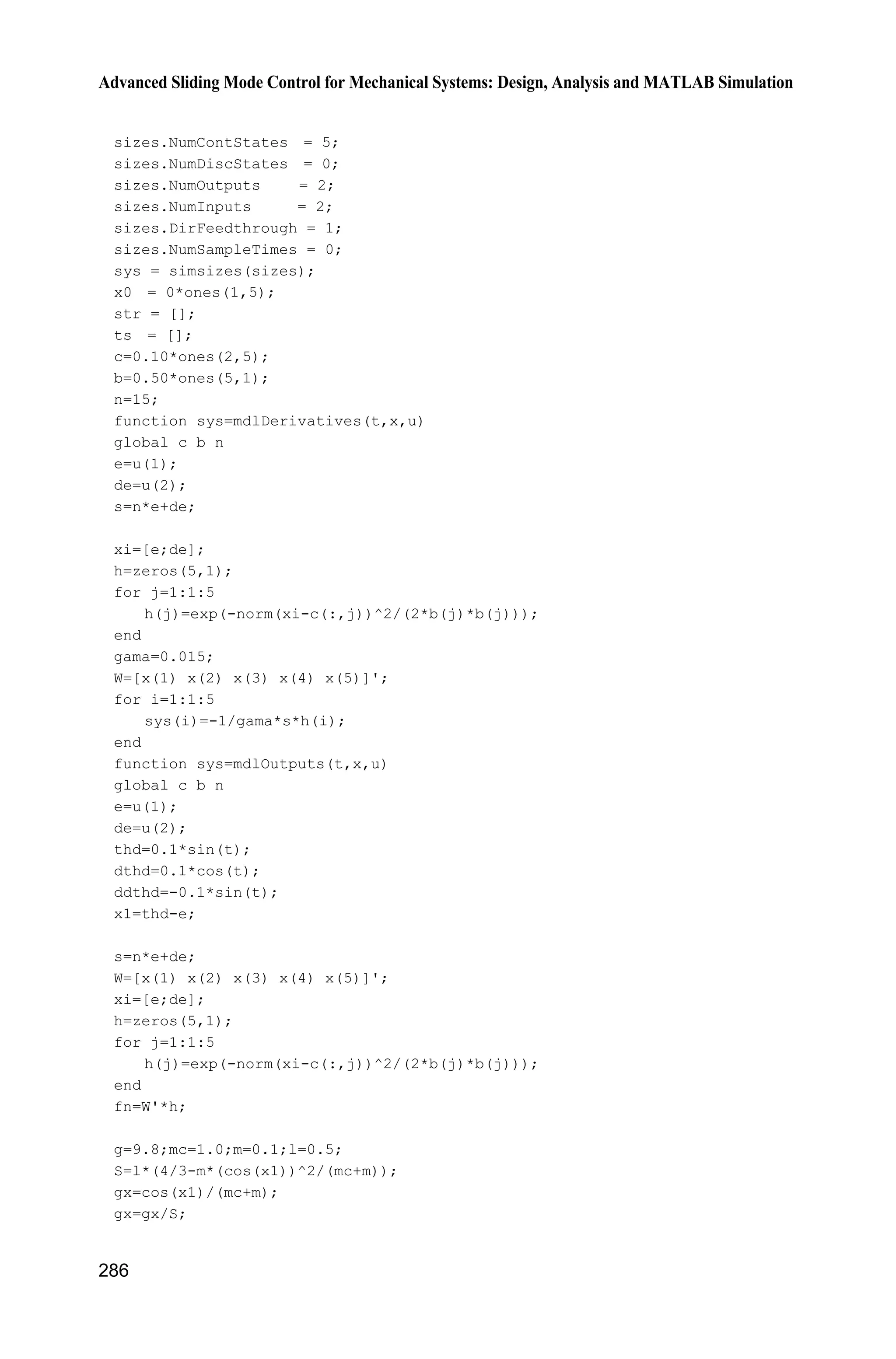 Advanced Sliding Mode Control for Mechanical Systems: Design, Analysis and MATLAB Simulation
266
case 1,
sys=mdlDerivatives(t,x,u);
case 3,
sys=mdlOutputs(t,x,u);
case {2,4,9}
sys=[];
otherwise
error(['Unhandled flag = ',num2str(flag)]);
end
function [sys,x0,str,ts]=mdlInitializeSizes
global nmn1 nmn2 Fai
nmn1=10;nmn2=10;
Fai=[nmn1 0;0 nmn2];
sizes = simsizes;
sizes.NumContStates = 10;
sizes.NumDiscStates = 0;
sizes.NumOutputs = 4;
sizes.NumInputs = 8;
sizes.DirFeedthrough = 1;
sizes.NumSampleTimes = 0;
sys = simsizes(sizes);
x0 = [0.1*ones(10,1)];
str = [];
ts = [];
function sys=mdlDerivatives(t,x,u)
global nmn1 nmn2 Fai
qd1=u(1);
qd2=u(2);
dqd1=0.3*cos(t);
dqd2=0.3*cos(t);
dqd=[dqd1 dqd2]';
ddqd1=-0.3*sin(t);
ddqd2=-0.3*sin(t);
ddqd=[ddqd1 ddqd2]';
q1=u(3);dq1=u(4);
q2=u(5);dq2=u(6);
%%%%%%%%%%%%%%%%%%%%%%%%%%%%%%%%%%%%%%%%%%%
fsd1=0;
for l1=1:1:5
gs1=-[(dq1+pi/6-(l1-1)*pi/12)/(pi/24)]^2;
u1(l1)=exp(gs1);
end
fsd2=0;
for l2=1:1:5
gs2=-[(dq2+pi/6-(l2-1)*pi/12)/(pi/24)]^2;
u2(l2)=exp(gs2);
end
 
