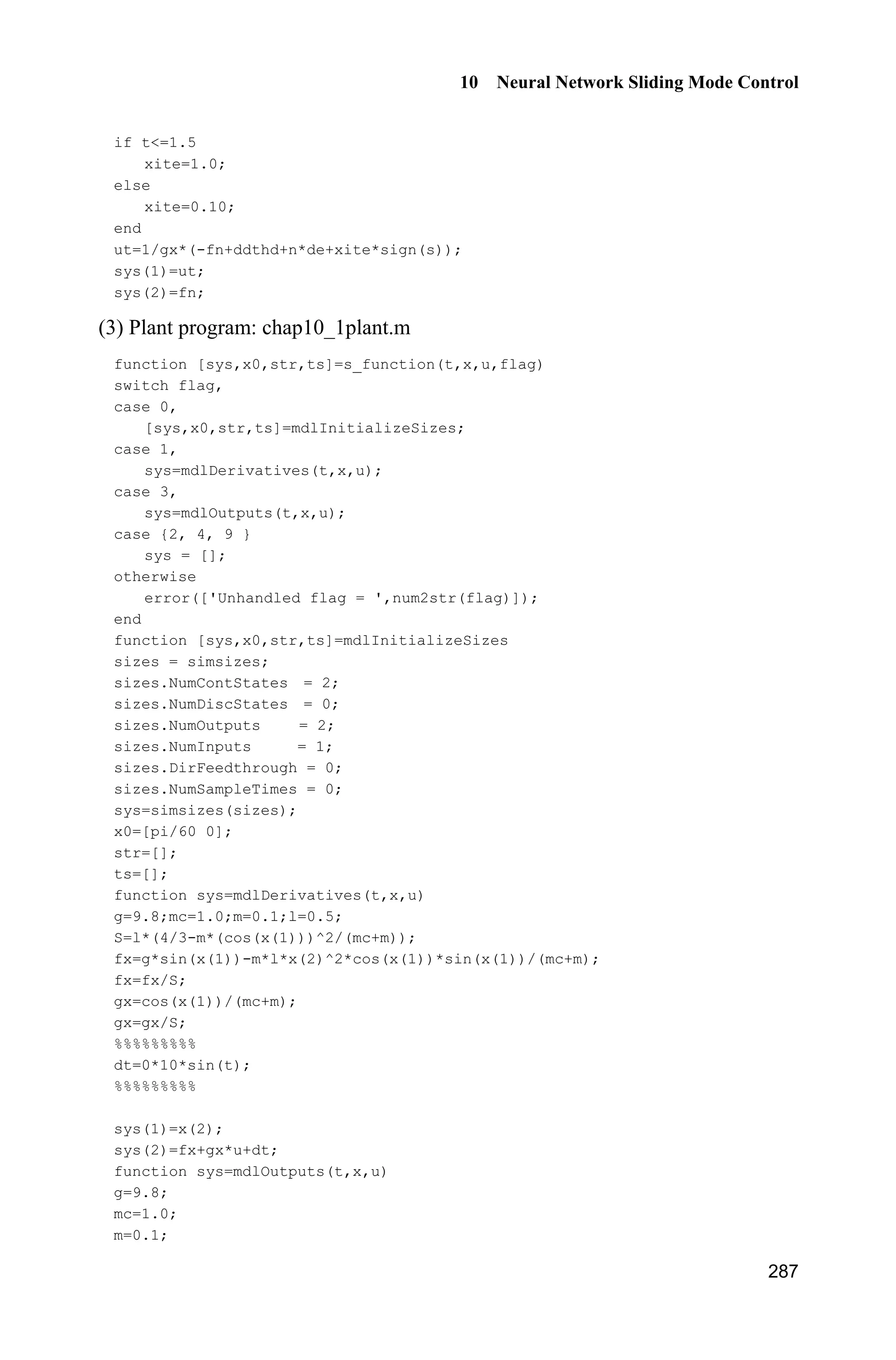 9 Fuzzy Sliding Mode Control
267
for l1=1:1:5
fsu1(l1)=u1(l1);
fsd1=fsd1+u1(l1);
end
for l2=1:1:5
fsu2(l2)=u2(l2);
fsd2=fsd2+u2(l2);
end
fs1=fsu1/(fsd1+0.001);
fs2=fsu2/(fsd2+0.001);
%%%%%%%%%%%%%%%%%%%%%%%%%%%%%%%%%%%%%%%%%%%
e1=q1-qd1;
e2=q2-qd2;
e=[e1 e2]';
de1=dq1-dqd1;
de2=dq2-dqd2;
de=[de1 de2]';
s=de+Fai*e;
Gama1=0.0001;Gama2=0.0001;
S1=-1/Gama1*s(1)*fs1;
S2=-1/Gama2*s(2)*fs2;
for i=1:1:5
sys(i)=S1(i);
end
for j=6:1:10
sys(j)=S2(j-5);
end
function sys=mdlOutputs(t,x,u)
global nmn1 nmn2 Fai
q1=u(3);dq1=u(4);
q2=u(5);dq2=u(6);
r1=1;r2=0.8;
m1=1;m2=1.5;
H11=(m1+m2)*r1^2+m2*r2^2+2*m2*r1*r2*cos(q2);
H22=m2*r2^2;
H21=m2*r2^2+m2*r1*r2*cos(q2);
H12=H21;
H=[H11 H12;H21 H22];
C12=m2*r1*sin(q2);
C=[-C12*dq2 -C12*(dq1+dq2);C12*q1 0];
g1=(m1+m2)*r1*cos(q2)+m2*r2*cos(q1+q2);
g2=m2*r2*cos(q1+q2);
 