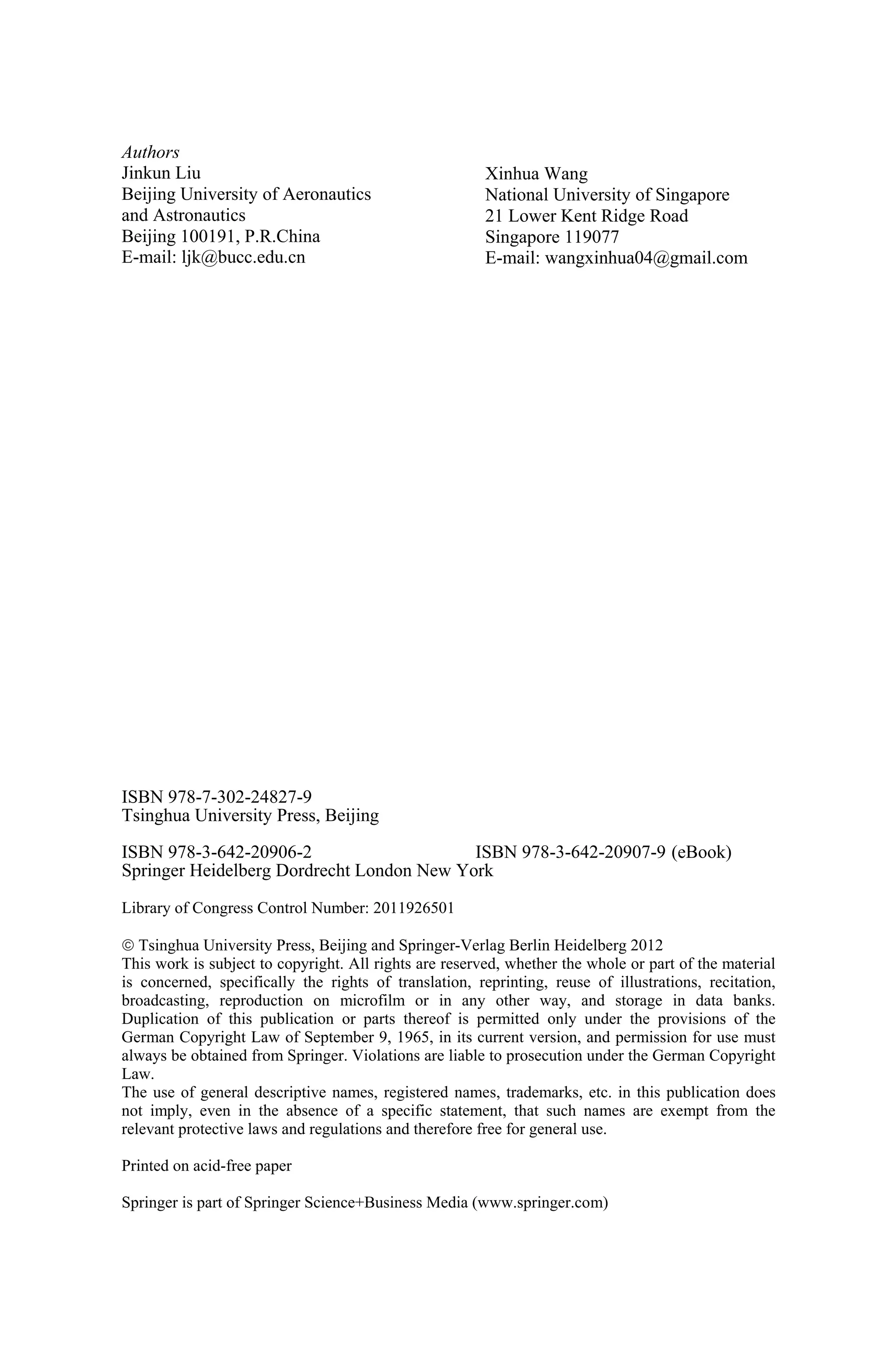Authors
Jinkun Liu
Beijing University of Aeronautics
and Astronautics
Beijing 100191, P.R.China
E-mail: ljk@bucc.edu.cn
Xinhua Wang
National University of Singapore
21 Lower Kent Ridge Road
Singapore 119077
E-mail: wangxinhua04@gmail.com
ISBN 978-7-302-24827-9
Tsinghua University Press, Beijing
ISBN 978-3-642-20906-2
Springer Heidelberg Dordrecht London New York
Library of Congress Control Number: 2011926501
¤ Tsinghua University Press, Beijing and Springer-Verlag Berlin Heidelberg 201
This work is subject to copyright. All rights are reserved, whether the whole or part of the material
is concerned, specifically the rights of translation, reprinting, reuse of illustrations, recitation,
broadcasting, reproduction on microfilm or in any other way, and storage in data banks.
Duplication of this publication or parts thereof is permitted only under the provisions of the
German Copyright Law of September 9, 1965, in its current version, and permission for use must
always be obtained from Springer. Violations are liable to prosecution under the German Copyright
Law.
The use of general descriptive names, registered names, trademarks, etc. in this publication does
not imply, even in the absence of a specific statement, that such names are exempt from the
relevant protective laws and regulations and therefore free for general use.
Printed on acid-free paper
Springer is part of Springer Science+Business Media (www.springer.com)
(eBook)ISBN 978-3-642-20907-9
2
 