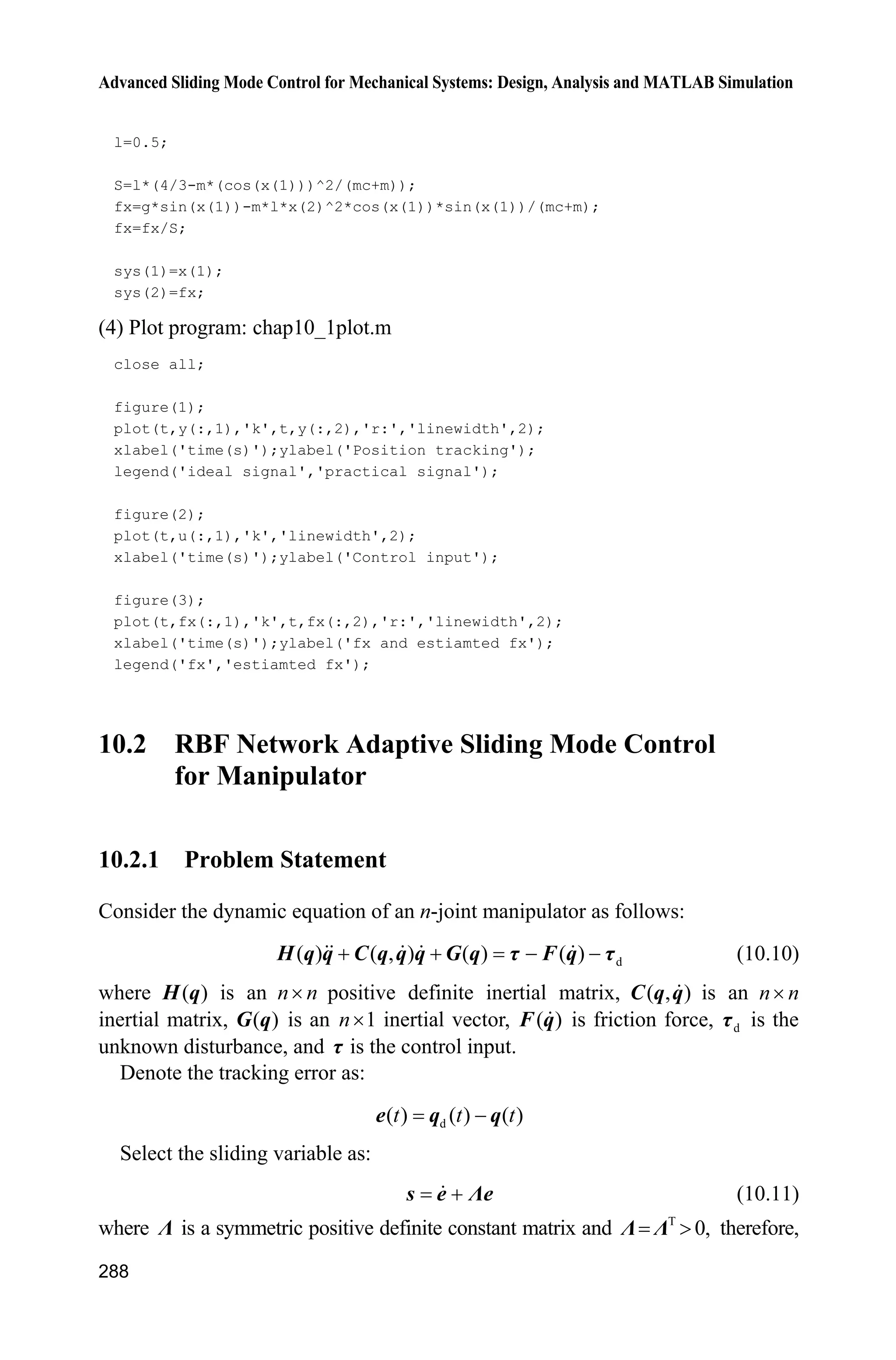 Advanced Sliding Mode Control for Mechanical Systems: Design, Analysis and MATLAB Simulation
268
G=[g1;g2];
qd1=u(1);
qd2=u(2);
dqd1=0.3*cos(t);
dqd2=0.3*cos(t);
dqd=[dqd1 dqd2]';
ddqd1=-0.3*sin(t);
ddqd2=-0.3*sin(t);
ddqd=[ddqd1 ddqd2]';
e1=q1-qd1;
e2=q2-qd2;
e=[e1 e2]';
de1=dq1-dqd1;
de2=dq2-dqd2;
de=[de1 de2]';
s=de+Fai*e;
dqr=dqd-Fai*e;
ddqr=ddqd-Fai*de;
for i=1:1:5
thta1(i,1)=x(i);
end
for i=1:1:5
thta2(i,1)=x(i+5);
end
fsd1=0;
for l1=1:1:5
gs1=-[(dq1+pi/6-(l1-1)*pi/12)/(pi/24)]^2;
u1(l1)=exp(gs1);
end
fsd2=0;
for l2=1:1:5
gs2=-[(dq2+pi/6-(l2-1)*pi/12)/(pi/24)]^2;
u2(l2)=exp(gs2);
end
for l1=1:1:5
fsu1(l1)=u1(l1);
fsd1=fsd1+u1(l1);
end
for l2=1:1:5
fsu2(l2)=u2(l2);
fsd2=fsd2+u2(l2);
 