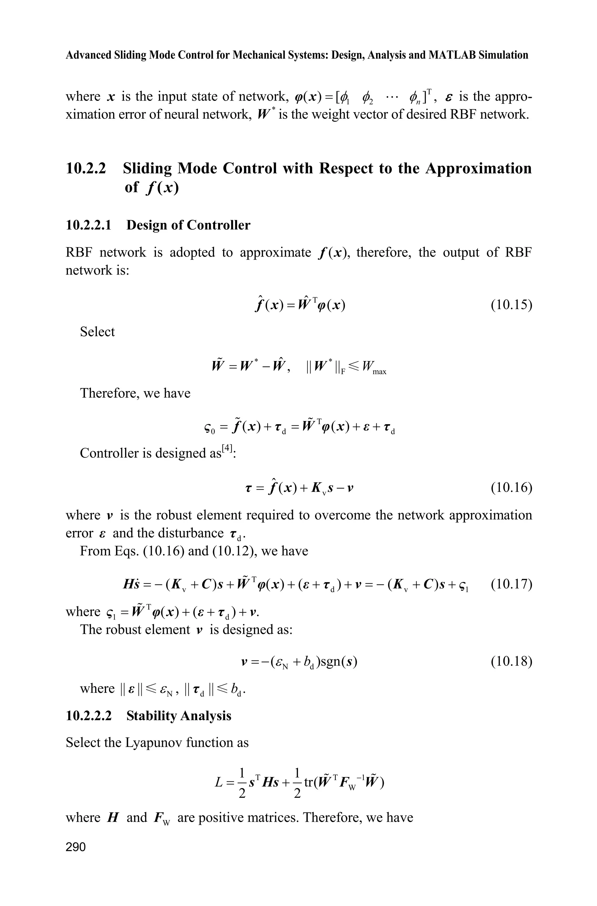 Advanced Sliding Mode Control for Mechanical Systems: Design, Analysis and MATLAB Simulation
270
error(['Unhandled flag = ',num2str(flag)]);
end
function [sys,x0,str,ts]=mdlInitializeSizes
sizes = simsizes;
sizes.NumContStates = 4;
sizes.NumDiscStates = 0;
sizes.NumOutputs = 6;
sizes.NumInputs = 4;
sizes.DirFeedthrough = 0;
sizes.NumSampleTimes = 0;
sys=simsizes(sizes);
x0=[0 0 0 0];
str=[];
ts=[];
function sys=mdlDerivatives(t,x,u)
r1=1;r2=0.8;
m1=1;m2=1.5;
H11=(m1+m2)*r1^2+m2*r2^2+2*m2*r1*r2*cos(x(3));
H22=m2*r2^2;
H21=m2*r2^2+m2*r1*r2*cos(x(3));
H12=H21;
H=[H11 H12;H21 H22];
C12=m2*r1*sin(x(3));
C=[-C12*x(4) -C12*(x(2)+x(4));C12*x(1) 0];
g1=(m1+m2)*r1*cos(x(3))+m2*r2*cos(x(1)+x(3));
g2=m2*r2*cos(x(1)+x(3));
G=[g1;g2];
Fr=[15*x(2)+6*sign(x(2));15*x(4)+6*sign(x(4))];
tol=[u(1) u(2)]';
S=inv(H)*(tol-C*[x(2);x(4)]-G-Fr);
sys(1)=x(2);
sys(2)=S(1);
sys(3)=x(4);
sys(4)=S(2);
function sys=mdlOutputs(t,x,u)
Fr=[15*x(2)+6*sign(x(2));15*x(4)+6*sign(x(4))];
sys(1)=x(1);
sys(2)=x(2);
sys(3)=x(3);
sys(4)=x(4);
sys(5)=Fr(1);
sys(6)=Fr(2);
 