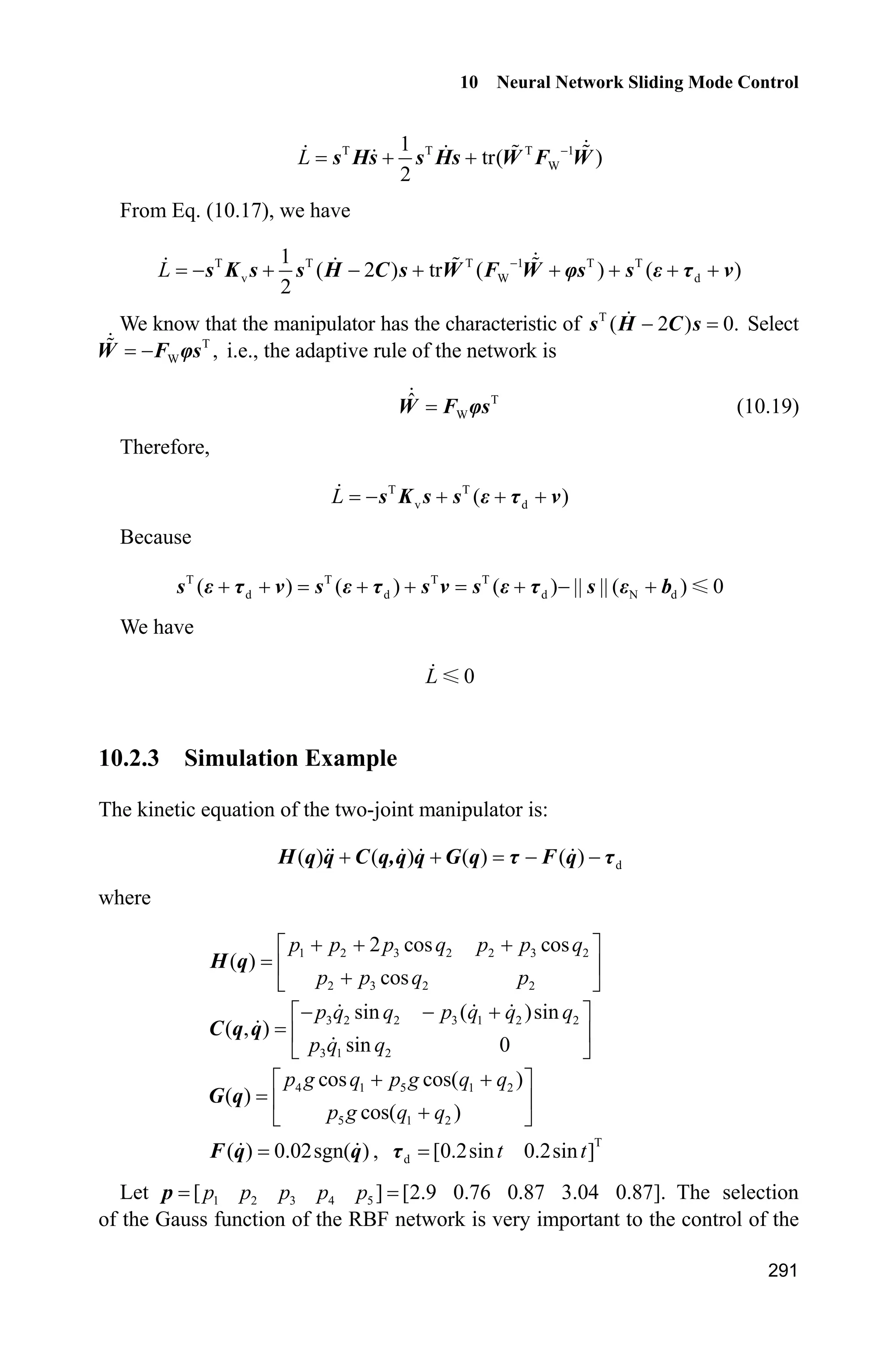 9 Fuzzy Sliding Mode Control
271
(5) Plot program: chap9_4plot.m
close all;
figure(1);
subplot(211);
plot(t,yd1(:,1),'k',t,y(:,1),'r:','linewidth',2);
xlabel('time(s)');ylabel('Position tracking of link1');
legend('Ideal position signal','tracking signal');
subplot(212);
plot(t,yd2(:,1),'k',t,y(:,3),'r:','linewidth',2);
xlabel('time(s)');ylabel('Position tracking of link2');
legend('Ideal position signal','tracking signal');
figure(2);
subplot(211);
plot(t,y(:,5),'k',t,u(:,3),'r:','linewidth',2);
xlabel('time(s)');ylabel('F and Fc of link1');
legend('Practical F','Estimation of F');
subplot(212);
plot(t,y(:,6),'k',t,u(:,4),'r:','linewidth',2);
xlabel('time(s)');ylabel('F and Fc of link2');
legend('Practical F','Estimation of F');
figure(3);
subplot(211);
plot(t,u(:,1),'r','linewidth',2);
xlabel('time(s)');ylabel('Control input of Link1');
subplot(212);
plot(t,u(:,2),'r','linewidth',2);
xlabel('time(s)');ylabel('Control input of Link2');
9.5 Adaptive Sliding Mode Control Based on Switching
Fuzzy
Using the adaptive fuzzy control method, the switching item in the sliding mode
controller is approximated and the switching item is continued. Therefore, the
chattering phenomenon can be reduced sufficiently[5]
.
9.5.1 Plant Description
Considering the following n-order SISO nonlinear system:
1 2
2 3
( , ) ( , ) ( ) ( )n
x x
x x
x f t g t u t d t x x
#
(9.37)
 