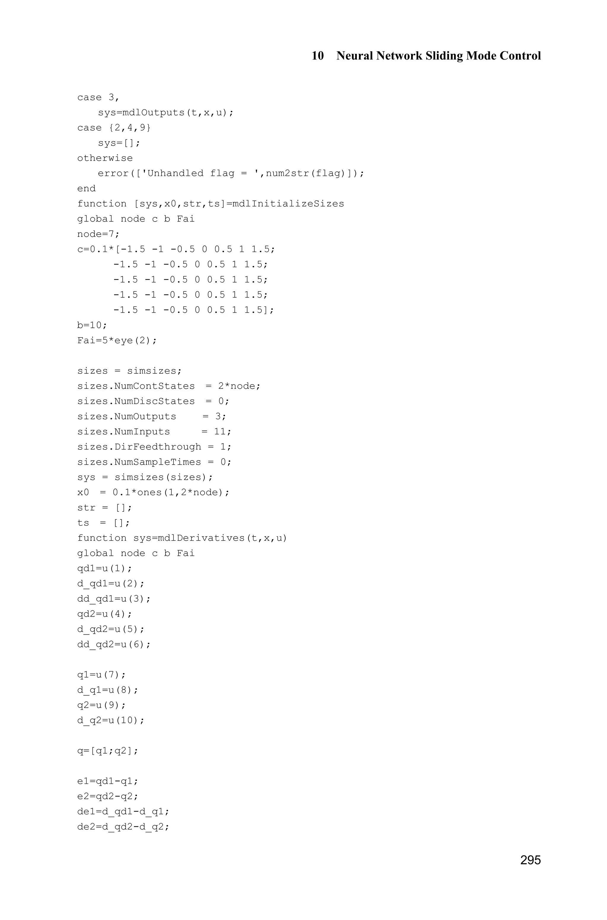 Advanced Sliding Mode Control for Mechanical Systems: Design, Analysis and MATLAB Simulation
274
T T *
h h h h
1 ˆ( ) ( ( ) ( | ))s s s d t h s
J
  T I T T T (9.49)
Because
*
h
ˆ( | ) sgn( )h s sKT
we have
T
h h
1
( ( ) ) ( ) | |V s s sd t sJ K
J
  T I T (9.50)
where h h .T T
From Eqs. (9.45) and (9.50), we get
( ) | | 0V sd t sK 
9.5.3 Simulation Example
The kinetic equation of the inverted pendulum is:
1 2
2
1 2 1 1 c 1 c
2 2 2
1 c 1 c
sin cos sin /( ) cos /( )
( )
(4/3 cos /( )) (4/3 cos /( ))
x x
g x mlx x x m m x m m
x u d t
l m x m m l m x m m
­
°
  ®
 °    ¯
where 1x and 2x are the rolling angle and the rolling rate respectively. 2
9.8 m/s ,g
cm is the mass of the vehicle, 1kg,cm m is the mass of the rolling pole,
0.1kg,m l is one half of the rolling pole, 0.5 m,l u is the controller, and
( ) 10sin .d t t
The desired trajectory is d ( ) 0.1sin ,x t t the switching function is 1 ,s k e e 
1 30k . The membership function of the switching function is defined as ( )N sP
1
1 exp(5( 3))s 
, 2
( ) exp( ),Z s sP 
1
( ) .
1 exp(5( 3))
P s
s
P
 
Let T
hT is a 3 1u vector, and the initial value of each argument in the vector
is 0.10. Controller (9.42) and adaptive rule (9.45) are adopted. The initial state
of the inverted pendulum is [ ʌ /60 0]. The adaptive parameter is selected as
150.J In the program, fsd, fsu and fs denote the numerator, denominator and
itself of ( )sI respectively. The simulation results are shown in Figs. 9.24  9.26.
 