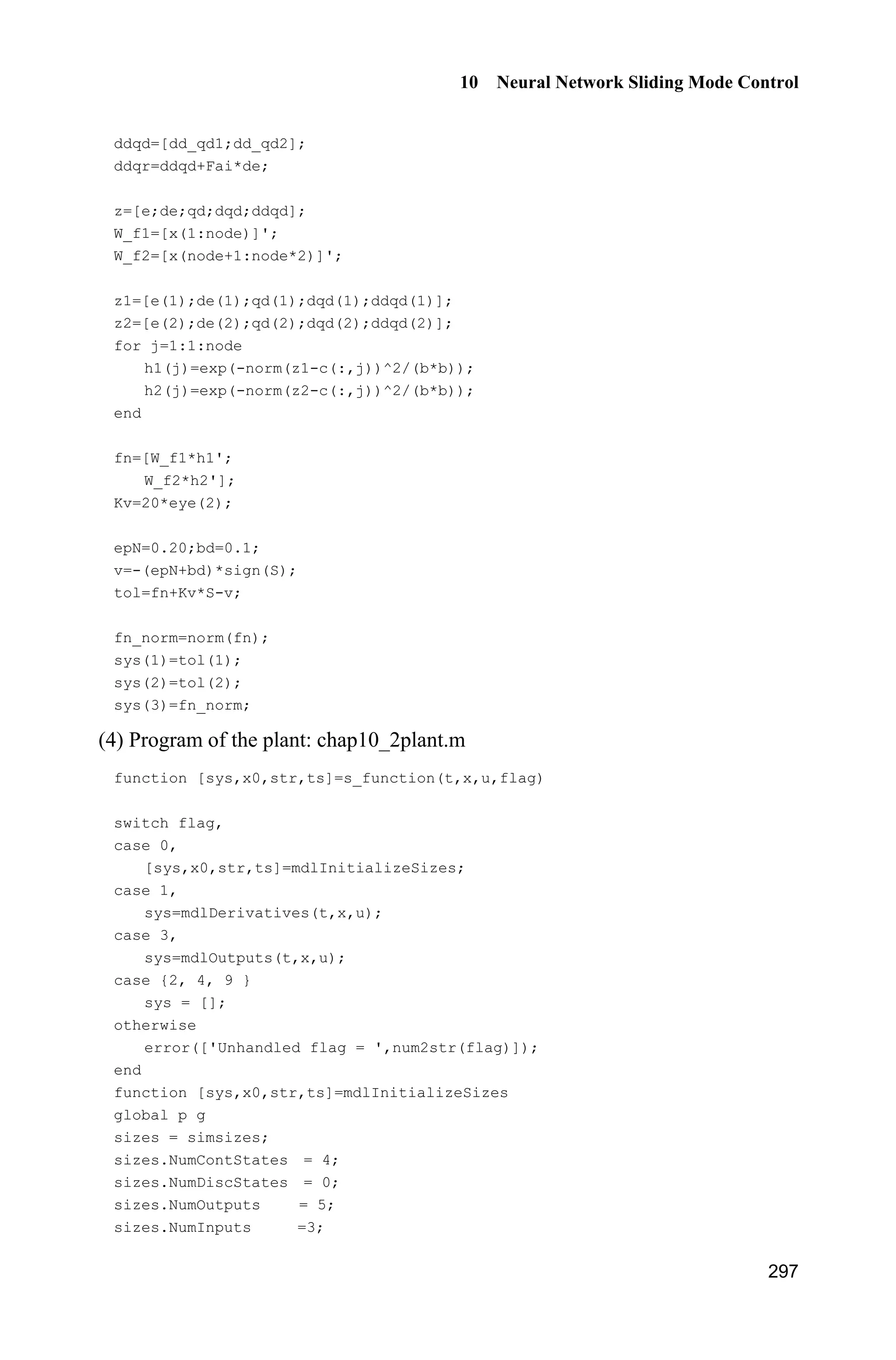 Advanced Sliding Mode Control for Mechanical Systems: Design, Analysis and MATLAB Simulation
276
Simulation programs:
(1) Simulink main program: chap9_5sim.mdl
(2) S-function of controller: chap9_5ctrl.m
function [sys,x0,str,ts] = spacemodel(t,x,u,flag)
switch flag,
case 0,
[sys,x0,str,ts]=mdlInitializeSizes;
case 1,
sys=mdlDerivatives(t,x,u);
case 3,
sys=mdlOutputs(t,x,u);
case {2,4,9}
sys=[];
otherwise
error(['Unhandled flag = ',num2str(flag)]);
end
function [sys,x0,str,ts]=mdlInitializeSizes
sizes = simsizes;
sizes.NumContStates = 3;
sizes.NumDiscStates = 0;
sizes.NumOutputs = 3;
sizes.NumInputs = 2;
sizes.DirFeedthrough = 1;
sizes.NumSampleTimes = 0;
sys = simsizes(sizes);
x0 = [0.1*ones(3,1)];
str = [];
ts = [];
function sys=mdlDerivatives(t,x,u)
xd=0.1*sin(t);
dxd=0.1*cos(t);
ddxd=-0.1*sin(t);
e=u(1);
 
