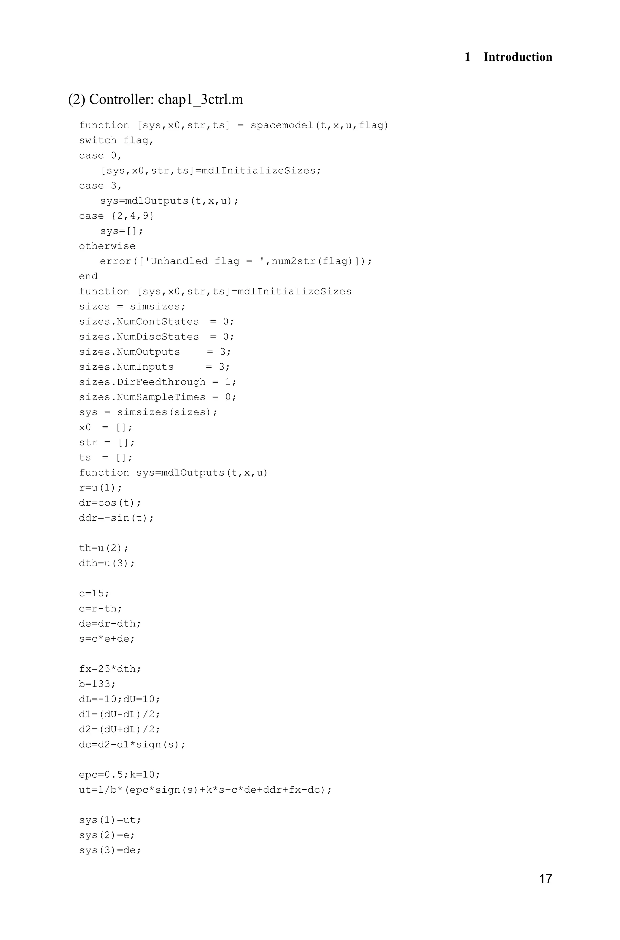 1 Introduction
17
(2) Controller: chap1_3ctrl.m
function [sys,x0,str,ts] = spacemodel(t,x,u,flag)
switch flag,
case 0,
[sys,x0,str,ts]=mdlInitializeSizes;
case 3,
sys=mdlOutputs(t,x,u);
case {2,4,9}
sys=[];
otherwise
error(['Unhandled flag = ',num2str(flag)]);
end
function [sys,x0,str,ts]=mdlInitializeSizes
sizes = simsizes;
sizes.NumContStates = 0;
sizes.NumDiscStates = 0;
sizes.NumOutputs = 3;
sizes.NumInputs = 3;
sizes.DirFeedthrough = 1;
sizes.NumSampleTimes = 0;
sys = simsizes(sizes);
x0 = [];
str = [];
ts = [];
function sys=mdlOutputs(t,x,u)
r=u(1);
dr=cos(t);
ddr=-sin(t);
th=u(2);
dth=u(3);
c=15;
e=r-th;
de=dr-dth;
s=c*e+de;
fx=25*dth;
b=133;
dL=-10;dU=10;
d1=(dU-dL)/2;
d2=(dU+dL)/2;
dc=d2-d1*sign(s);
epc=0.5;k=10;
ut=1/b*(epc*sign(s)+k*s+c*de+ddr+fx-dc);
sys(1)=ut;
sys(2)=e;
sys(3)=de;
 