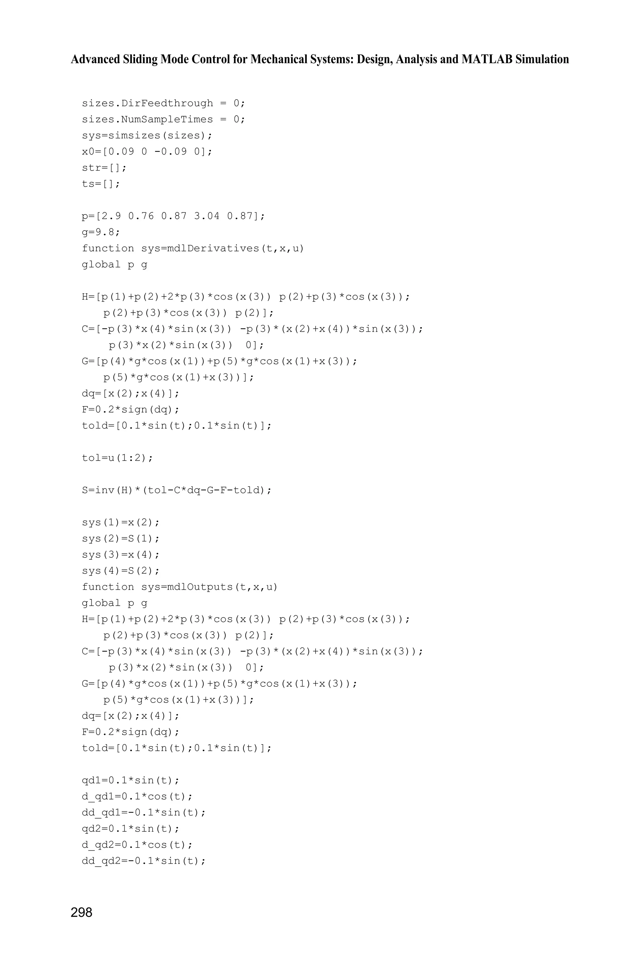 9 Fuzzy Sliding Mode Control
277
de=u(2);
x1=xd-e;
x2=de-dxd;
k1=30;
s=-(k1*e+de);
for i=1:1:3
thtah(i,1)=x(i);
end
%%%%%%%%%%%%%%%%%%%%%%%%%%%%%%%%%
fsd=0;
gs=5*(s+3);
uh(1)=1/(1+exp(gs));
uh(2)=exp(-s^2);
gs=5*(s-3);
uh(3)=1/(1+exp(gs));
%%%%%%%%%%%%%%%%%%%%%%%%%%%%%%%%%
fsu=uh;
for i=1:1:3
fsd=fsd+uh(i);
end
fs=fsu/(fsd+0.001);
gama=150;
S=gama*s*fs;
for j=1:1:3
sys(j)=S(j);
end
function sys=mdlOutputs(t,x,u)
xd=0.1*sin(t);
dxd=0.1*cos(t);
ddxd=-0.1*sin(t);
e=u(1);
de=u(2);
x1=xd-e;
x2=de-dxd;
k1=30;
s=-(k1*e+de);
for i=1:1:3
thtah(i,1)=x(i);
end
%%%%%%%%%%%%%%%%%%%%%%%%%%%%%%%%%
fsd=0;
 