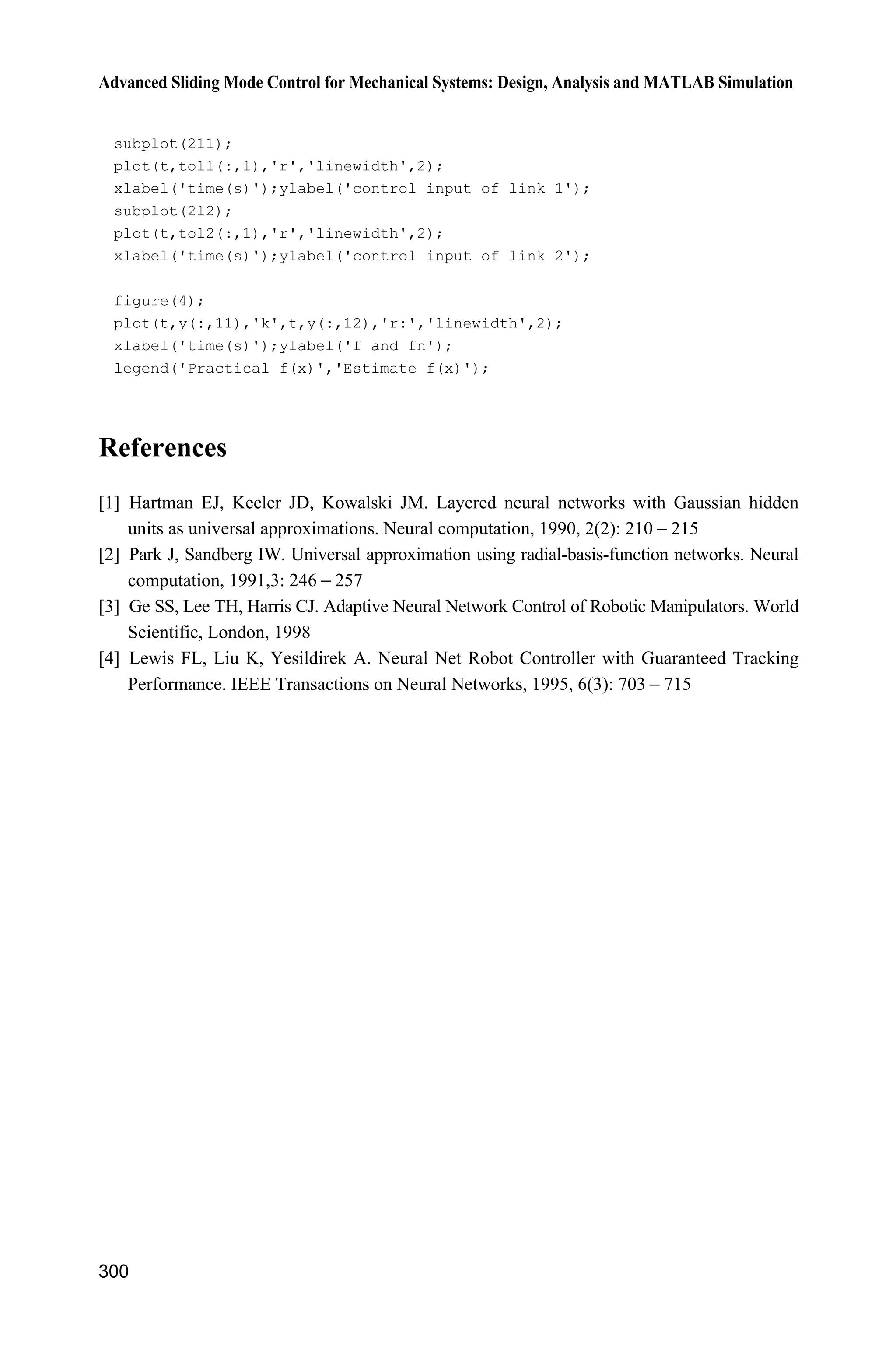 9 Fuzzy Sliding Mode Control
279
sys=simsizes(sizes);
x0=[pi/60 0];
str=[];
ts=[];
function sys=mdlDerivatives(t,x,u)
g=9.8;mc=1.0;m=0.1;l=0.5;
S=l*(4/3-m*(cos(x(1)))^2/(mc+m));
fx=g*sin(x(1))-m*l*x(2)^2*cos(x(1))*sin(x(1))/(mc+m);
fx=fx/S;
gx=cos(x(1))/(mc+m);
gx=gx/S;
dt=10*sin(t);
sys(1)=x(2);
sys(2)=fx+gx*u-dt;
function sys=mdlOutputs(t,x,u)
sys(1)=x(1);
(4) Plot program: chap9_5plot.m
close all;
figure(1);
plot(t,y(:,1),'k',t,y(:,2),'r:','linewidth',2);
xlabel('time(s)');ylabel('Position tracking');
legend('ideal position signal','position tracking signal');
figure(2);
plot(t,ut(:,1),'k','linewidth',2);
xlabel('time(s)');ylabel('Control input');
figure(3);
plot(t,h(:,1),'k',t,h(:,2),'r:','linewidth',2);
xlabel('time(s)');ylabel('h and estiamted h');
legend('Switch part','fuzzy estination');
References
[1] Wang LX. A Course in Fuzzy System and Control, Prentice Hall, 1997
[2] Wang LX. Stable adaptive fuzzy control of nonlinear systems, IEEE Transactions on Fuzzy
Systems, 1993, 1(2): 146  155
[3] Chen JY. Expert SMC-based fuzzy control with genetic algorithms, Journal of the Franklin
Institute, 1999, 336: 589  610
[4] Yoo BK, Ham WC. Adaptive Control of Robot Manipulator Using Fuzzy Compensator. IEEE
Transactions on Fuzzy Systems, 2000, 8(2): 186  199
[5] Wang J, Rad AB, Chan PT. Indirect adaptive fuzzy sliding mode control: Part I: fuzzy
switching, Fuzzy Sets and systems, 2001, 122, 21  30
 