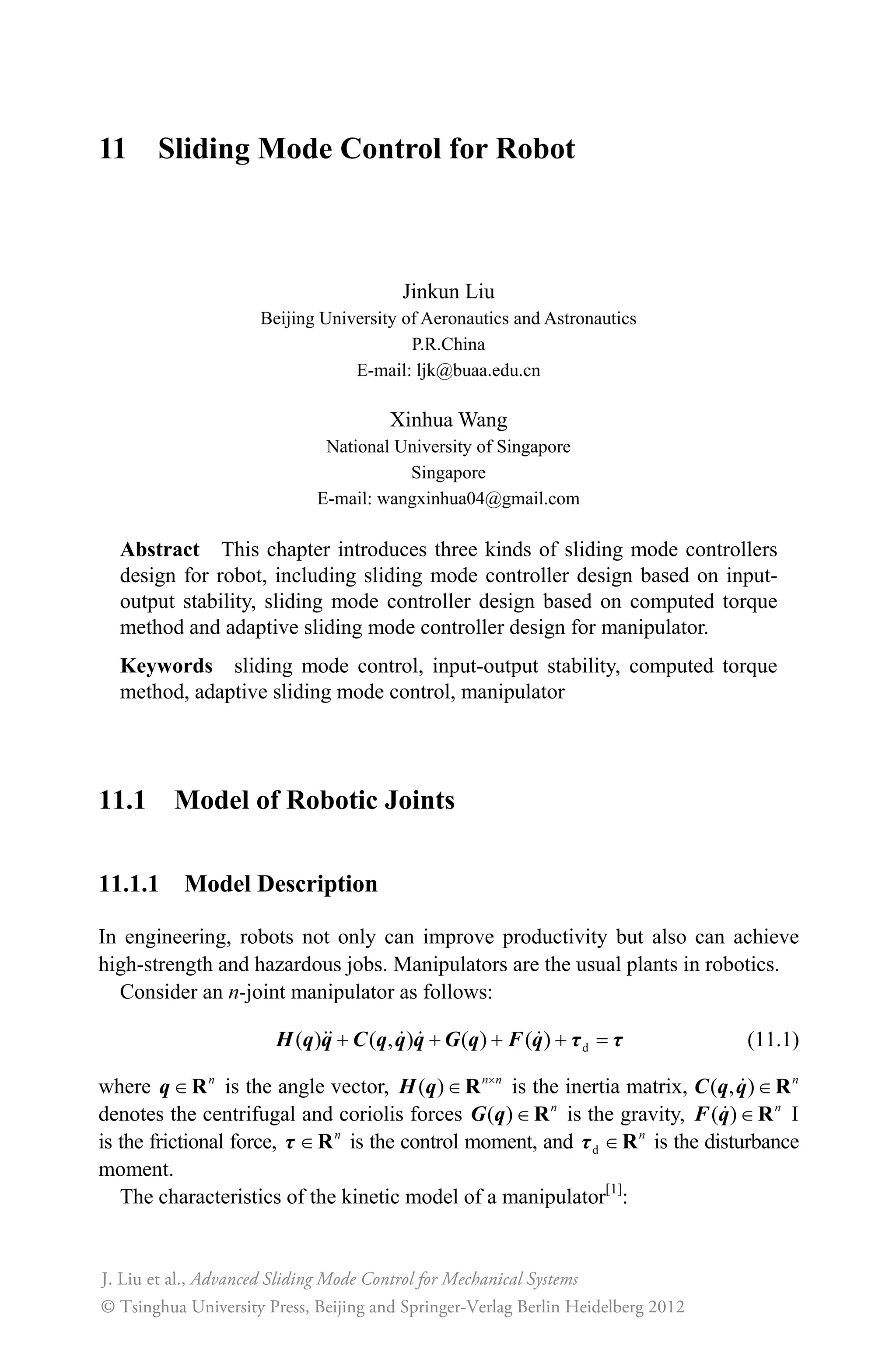 10 Neural Network Sliding Mode Control
Jinkun Liu
Beijing University of Aeronautics and Astronautics
P.R.China
E-mail: ljk@buaa.edu.cn
Xinhua Wang
National University of Singapore
Singapore
E-mail: wangxinhua04@gmail.com
Abstract This chapter introduces two kinds of neural network sliding
mode controllers, including a sliding mode controller design based on RBF
neural network approximation and an adaptive RBF network sliding mode
control for manipulator.
Keywords sliding mode control, RBF neural network, manipulator
Past research of the universal approximation theorem[1, 2]
show that any nonlinear
function over a compact set with arbitrary accuracy can be approximated by the
RBF neural network. There have been significant research efforts on the RBF
neural control for nonlinear systems[3]
. In section 10.1 an adaptive neural sliding
mode control algorithm is proposed for a class of continuous time unknown
nonlinear systems. This is in contrast to the existing sliding mode control design
where the presence of hitting control may introduce problems to the controlled
systems. These unknown nonlinearities are approximated by the RBF neural
network whose weight value parameters are adjusted on-line according to some
adaptive laws. The purpose of controlling the output of the nonlinear system is
to track a given trajectory. Based on the RBF model, the Lyapunov synthesis
approach is used to develop an adaptive control algorithm. The chattering action
is attenuated and a robust performance can be ensured. The stability analysis for
the proposed control algorithm is provided. In section 10.2 the RBF network is
used to approximate the unknown part of the manipulator dynamic equation. This
does not require modeling. Also, the approximation error and disturbance can be
compensated by the sliding mode control.
Advanced Sliding Mode Control for Mechanical Systems
© Tsinghua University Press, Beijing and Springer-Verlag Berlin Heidelberg 201
J. Liu et al.,
2
 
