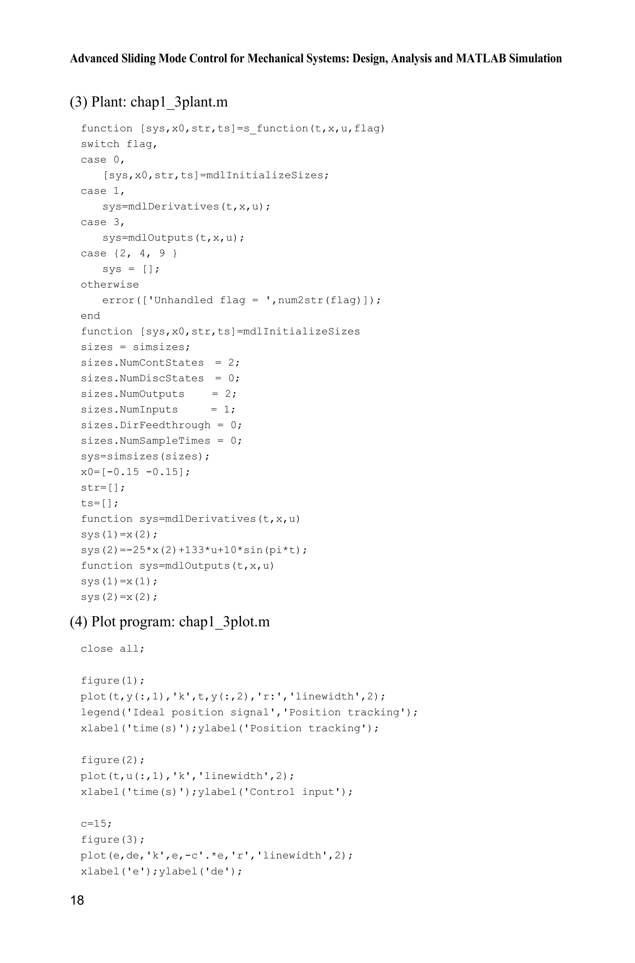 Advanced Sliding Mode Control for Mechanical Systems: Design, Analysis and MATLAB Simulation
18
(3) Plant: chap1_3plant.m
function [sys,x0,str,ts]=s_function(t,x,u,flag)
switch flag,
case 0,
[sys,x0,str,ts]=mdlInitializeSizes;
case 1,
sys=mdlDerivatives(t,x,u);
case 3,
sys=mdlOutputs(t,x,u);
case {2, 4, 9 }
sys = [];
otherwise
error(['Unhandled flag = ',num2str(flag)]);
end
function [sys,x0,str,ts]=mdlInitializeSizes
sizes = simsizes;
sizes.NumContStates = 2;
sizes.NumDiscStates = 0;
sizes.NumOutputs = 2;
sizes.NumInputs = 1;
sizes.DirFeedthrough = 0;
sizes.NumSampleTimes = 0;
sys=simsizes(sizes);
x0=[-0.15 -0.15];
str=[];
ts=[];
function sys=mdlDerivatives(t,x,u)
sys(1)=x(2);
sys(2)=-25*x(2)+133*u+10*sin(pi*t);
function sys=mdlOutputs(t,x,u)
sys(1)=x(1);
sys(2)=x(2);
(4) Plot program: chap1_3plot.m
close all;
figure(1);
plot(t,y(:,1),'k',t,y(:,2),'r:','linewidth',2);
legend('Ideal position signal','Position tracking');
xlabel('time(s)');ylabel('Position tracking');
figure(2);
plot(t,u(:,1),'k','linewidth',2);
xlabel('time(s)');ylabel('Control input');
c=15;
figure(3);
plot(e,de,'k',e,-c'.*e,'r','linewidth',2);
xlabel('e');ylabel('de');
 