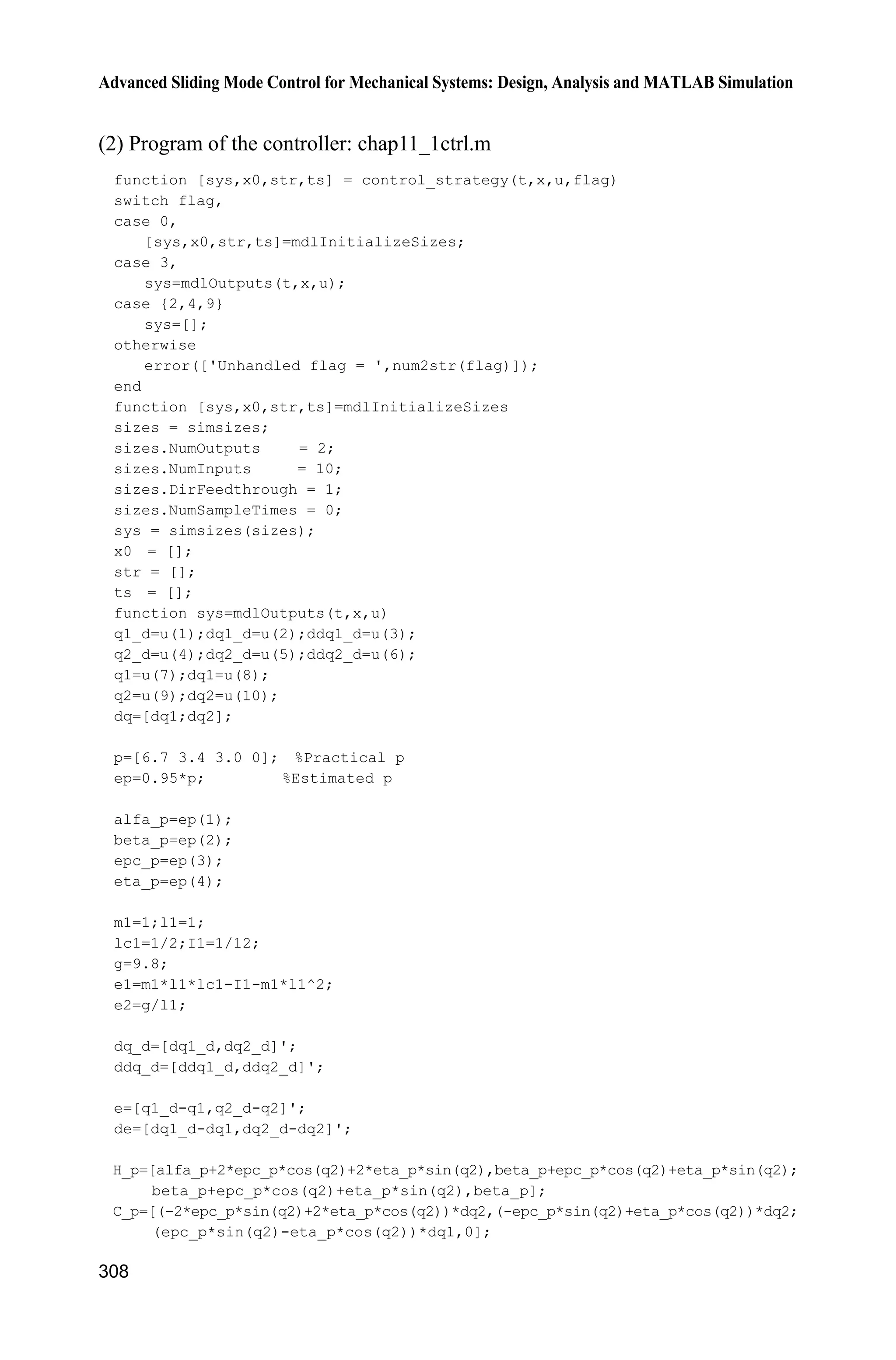 10 Neural Network Sliding Mode Control
287
if t=1.5
xite=1.0;
else
xite=0.10;
end
ut=1/gx*(-fn+ddthd+n*de+xite*sign(s));
sys(1)=ut;
sys(2)=fn;
(3) Plant program: chap10_1plant.m
function [sys,x0,str,ts]=s_function(t,x,u,flag)
switch flag,
case 0,
[sys,x0,str,ts]=mdlInitializeSizes;
case 1,
sys=mdlDerivatives(t,x,u);
case 3,
sys=mdlOutputs(t,x,u);
case {2, 4, 9 }
sys = [];
otherwise
error(['Unhandled flag = ',num2str(flag)]);
end
function [sys,x0,str,ts]=mdlInitializeSizes
sizes = simsizes;
sizes.NumContStates = 2;
sizes.NumDiscStates = 0;
sizes.NumOutputs = 2;
sizes.NumInputs = 1;
sizes.DirFeedthrough = 0;
sizes.NumSampleTimes = 0;
sys=simsizes(sizes);
x0=[pi/60 0];
str=[];
ts=[];
function sys=mdlDerivatives(t,x,u)
g=9.8;mc=1.0;m=0.1;l=0.5;
S=l*(4/3-m*(cos(x(1)))^2/(mc+m));
fx=g*sin(x(1))-m*l*x(2)^2*cos(x(1))*sin(x(1))/(mc+m);
fx=fx/S;
gx=cos(x(1))/(mc+m);
gx=gx/S;
%%%%%%%%%
dt=0*10*sin(t);
%%%%%%%%%
sys(1)=x(2);
sys(2)=fx+gx*u+dt;
function sys=mdlOutputs(t,x,u)
g=9.8;
mc=1.0;
m=0.1;
 