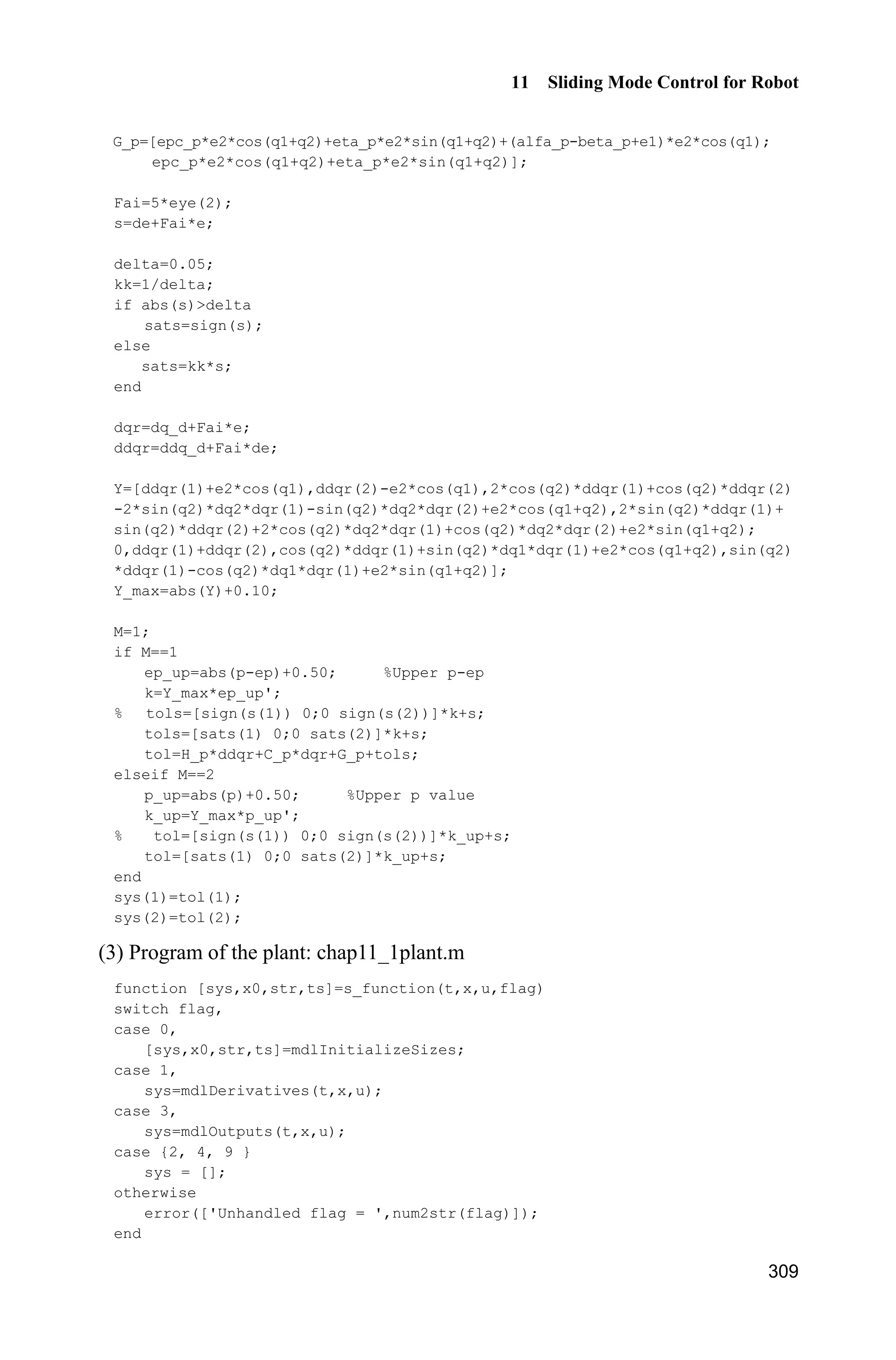 Advanced Sliding Mode Control for Mechanical Systems: Design, Analysis and MATLAB Simulation
288
l=0.5;
S=l*(4/3-m*(cos(x(1)))^2/(mc+m));
fx=g*sin(x(1))-m*l*x(2)^2*cos(x(1))*sin(x(1))/(mc+m);
fx=fx/S;
sys(1)=x(1);
sys(2)=fx;
(4) Plot program: chap10_1plot.m
close all;
figure(1);
plot(t,y(:,1),'k',t,y(:,2),'r:','linewidth',2);
xlabel('time(s)');ylabel('Position tracking');
legend('ideal signal','practical signal');
figure(2);
plot(t,u(:,1),'k','linewidth',2);
xlabel('time(s)');ylabel('Control input');
figure(3);
plot(t,fx(:,1),'k',t,fx(:,2),'r:','linewidth',2);
xlabel('time(s)');ylabel('fx and estiamted fx');
legend('fx','estiamted fx');
10.2 RBF Network Adaptive Sliding Mode Control
for Manipulator
10.2.1 Problem Statement
Consider the dynamic equation of an n-joint manipulator as follows:
d( ) ( , ) ( ) ( )   H q q C q q q G q Ĳ F q Ĳ (10.10)
where ( )H q is an n nu positive definite inertial matrix, ( , )C q q is an n nu
inertial matrix, ( )G q is an 1nu inertial vector, ( )F q is friction force, dĲ is the
unknown disturbance, and Ĳ is the control input.
Denote the tracking error as:
d( ) ( ) ( )t t te q q
Select the sliding variable as:
s e ȁe (10.11)
where ȁ is a symmetric positive definite constant matrix and T
0,!ȁ ȁ therefore,
 