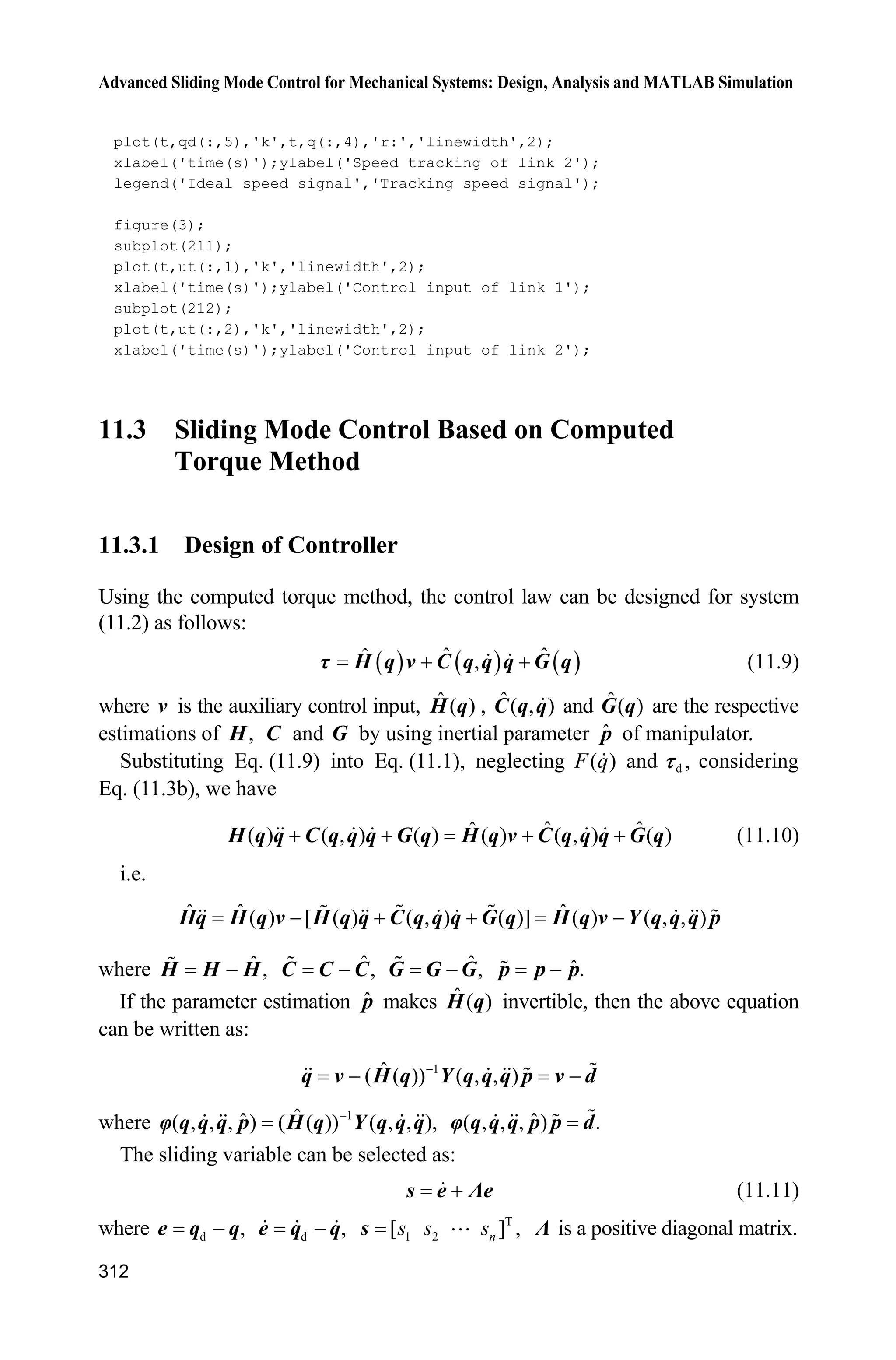 10 Neural Network Sliding Mode Control
291
T T T 1
W
1
tr( )
2
L 
 s Hs s Hs W F W
From Eq. (10.17), we have
T T T 1 T T
v W d
1
( 2 ) tr ( ) ( )
2
L 
       s K s s H C s W F W ĳs s İ Ĳ v
We know that the manipulator has the characteristic of T
( 2 ) 0.s H C s Select
T
W ,W F ĳs i.e., the adaptive rule of the network is
T
W
ˆW F ĳs (10.19)
Therefore,
T T
v d( )L    s K s s İ Ĳ v
Because
T T T T
d d d N d( ) ( ) ( ) || || ( ) 0      s İ Ĳ v s İ Ĳ s v s İ Ĳ s İ b
We have
0L
10.2.3 Simulation Example
The kinetic equation of the two-joint manipulator is:
d( ) ( ) ( ) ( )   H q q C q,q q G q Ĳ F q Ĳ
where
1 2 3 2 2 3 2
2 3 2 2
2 cos cos
( )
cos
p p p q p p q
p p q p
  ª º
« »
¬ ¼
H q
3 2 2 3 1 2 2
3 1 2
sin ( )sin
( , )
sin 0
p q q p q q q
p q q
  ª º
« »
¬ ¼
C q q
4 1 5 1 2
5 1 2
cos cos( )
( )
cos( )
p g q p g q q
p g q q
 ª º
« »
¬ ¼
G q
( ) 0.02sgn( )F q q ,
T
d [0.2sin 0.2sin ]t tĲ
Let 1 2 3 4 5[ ] [2.9 0.76 0.87 3.04 0.87].p p p p pp The selection
of the Gauss function of the RBF network is very important to the control of the
 