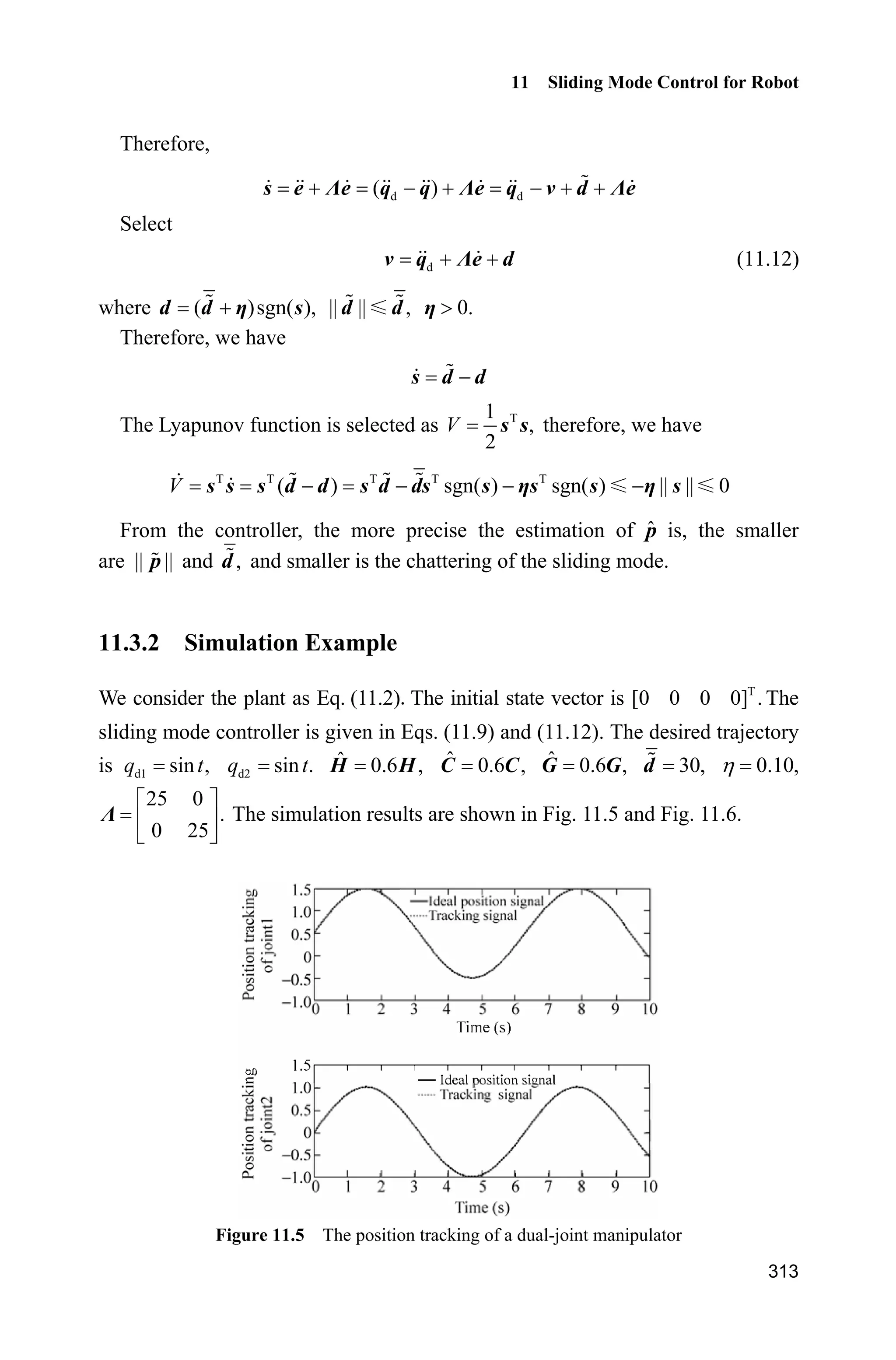 Advanced Sliding Mode Control for Mechanical Systems: Design, Analysis and MATLAB Simulation
292
neural network. If the parameter is not suitable, then, the available mapping of the
Gauss function cannot be obtained. Hence, the RBF network is unavailable.
Therefore, c should be selected according to the scope of network input. We
select 0.20.b The initial weight matrix of the network is selected as 0 or 0.1,
and the network input is selected as d d d[ ].z e e q q q
The initial state vector of the system is [0.09 0 0.09 0]. The desired
position commands of the two joints are 1d 0.1sinq t and 2d 0.1sinq t respectively.
The controller parameters are: v diag{20,20},K W diag{15,15},F diag{5,5}.ȁ
In the sliding robust element, select N 0.20H and d 0.10b . The controller is
given in Eq. (10.16), and the adaptive rule is given in Eq. (10.19). Simulation
results are shown in Fig.10.4Fig.10.7.
Figure 10.4 Position tracking of joints 1 and 2
Figure 10.5 Velocity tracking of joints 1 and 2
 