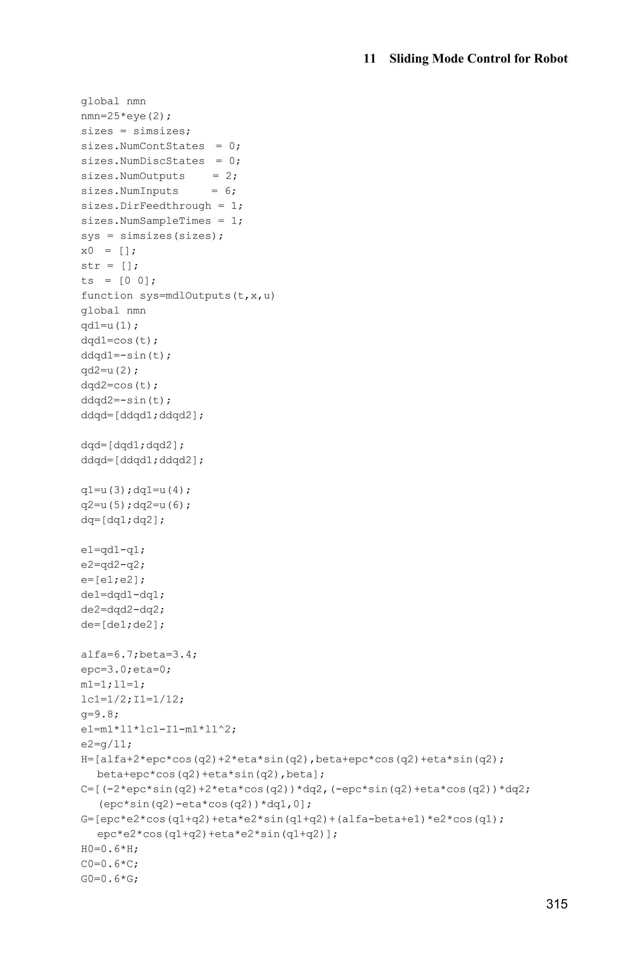 Advanced Sliding Mode Control for Mechanical Systems: Design, Analysis and MATLAB Simulation
294
(2) Program of position commands: chap10_2input.m
function [sys,x0,str,ts] = spacemodel(t,x,u,flag)
switch flag,
case 0,
[sys,x0,str,ts]=mdlInitializeSizes;
case 1,
sys=mdlDerivatives(t,x,u);
case 3,
sys=mdlOutputs(t,x,u);
case {2,4,9}
sys=[];
otherwise
error(['Unhandled flag = ',num2str(flag)]);
end
function [sys,x0,str,ts]=mdlInitializeSizes
sizes = simsizes;
sizes.NumContStates = 0;
sizes.NumDiscStates = 0;
sizes.NumOutputs = 6;
sizes.NumInputs = 0;
sizes.DirFeedthrough = 0;
sizes.NumSampleTimes = 1;
sys = simsizes(sizes);
x0 = [];
str = [];
ts = [0 0];
function sys=mdlOutputs(t,x,u)
qd1=0.1*sin(t);
d_qd1=0.1*cos(t);
dd_qd1=-0.1*sin(t);
qd2=0.1*sin(t);
d_qd2=0.1*cos(t);
dd_qd2=-0.1*sin(t);
sys(1)=qd1;
sys(2)=d_qd1;
sys(3)=dd_qd1;
sys(4)=qd2;
sys(5)=d_qd2;
sys(6)=dd_qd2;
(3) Controller S function: chap10_2ctrl.m
function [sys,x0,str,ts] = spacemodel(t,x,u,flag)
switch flag,
case 0,
[sys,x0,str,ts]=mdlInitializeSizes;
case 1,
sys=mdlDerivatives(t,x,u);
 