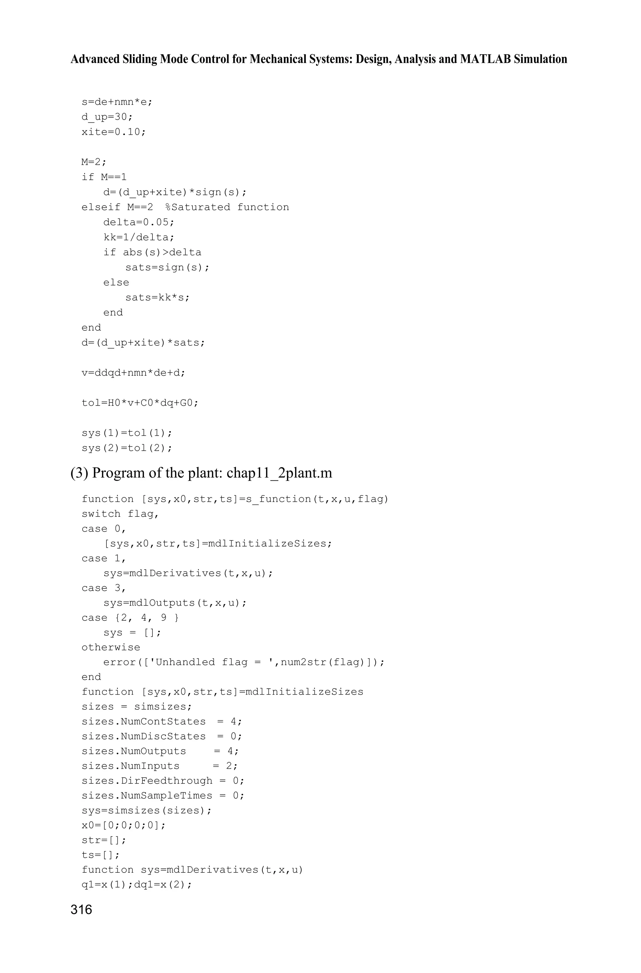 10 Neural Network Sliding Mode Control
295
case 3,
sys=mdlOutputs(t,x,u);
case {2,4,9}
sys=[];
otherwise
error(['Unhandled flag = ',num2str(flag)]);
end
function [sys,x0,str,ts]=mdlInitializeSizes
global node c b Fai
node=7;
c=0.1*[-1.5 -1 -0.5 0 0.5 1 1.5;
-1.5 -1 -0.5 0 0.5 1 1.5;
-1.5 -1 -0.5 0 0.5 1 1.5;
-1.5 -1 -0.5 0 0.5 1 1.5;
-1.5 -1 -0.5 0 0.5 1 1.5];
b=10;
Fai=5*eye(2);
sizes = simsizes;
sizes.NumContStates = 2*node;
sizes.NumDiscStates = 0;
sizes.NumOutputs = 3;
sizes.NumInputs = 11;
sizes.DirFeedthrough = 1;
sizes.NumSampleTimes = 0;
sys = simsizes(sizes);
x0 = 0.1*ones(1,2*node);
str = [];
ts = [];
function sys=mdlDerivatives(t,x,u)
global node c b Fai
qd1=u(1);
d_qd1=u(2);
dd_qd1=u(3);
qd2=u(4);
d_qd2=u(5);
dd_qd2=u(6);
q1=u(7);
d_q1=u(8);
q2=u(9);
d_q2=u(10);
q=[q1;q2];
e1=qd1-q1;
e2=qd2-q2;
de1=d_qd1-d_q1;
de2=d_qd2-d_q2;
 