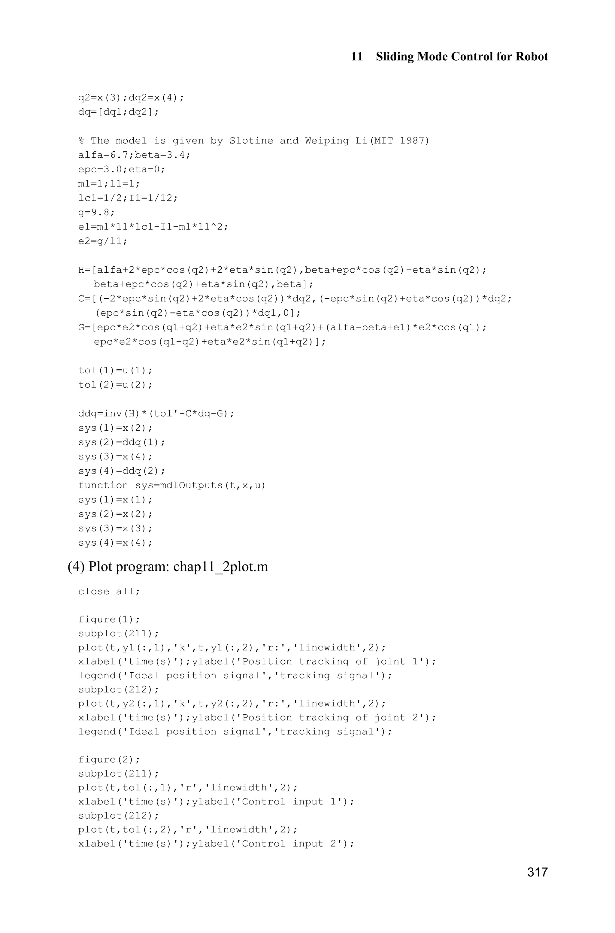 Advanced Sliding Mode Control for Mechanical Systems: Design, Analysis and MATLAB Simulation
296
e=[e1;e2];
de=[de1;de2];
S=de+Fai*e;
qd=[qd1;qd2];
dqd=[d_qd1;d_qd2];
dqr=dqd+Fai*e;
ddqd=[dd_qd1;dd_qd2];
ddqr=ddqd+Fai*de;
z1=[e(1);de(1);qd(1);dqd(1);ddqd(1)];
z2=[e(2);de(2);qd(2);dqd(2);ddqd(2)];
for j=1:1:node
h1(j)=exp(-norm(z1-c(:,j))^2/(b*b));
h2(j)=exp(-norm(z2-c(:,j))^2/(b*b));
end
Fw=15*eye(node);
for i=1:1:node
sys(i)=15*h1(i)*S(1);
sys(i+node)=15*h2(i)*S(2);
end
function sys=mdlOutputs(t,x,u)
global node c b Fai
qd1=u(1);
d_qd1=u(2);
dd_qd1=u(3);
qd2=u(4);
d_qd2=u(5);
dd_qd2=u(6);
q1=u(7);
d_q1=u(8);
q2=u(9);
d_q2=u(10);
q=[q1;q2];
e1=qd1-q1;
e2=qd2-q2;
de1=d_qd1-d_q1;
de2=d_qd2-d_q2;
e=[e1;e2];
de=[de1;de2];
S=de+Fai*e;
qd=[qd1;qd2];
dqd=[d_qd1;d_qd2];
dqr=dqd+Fai*e;
 