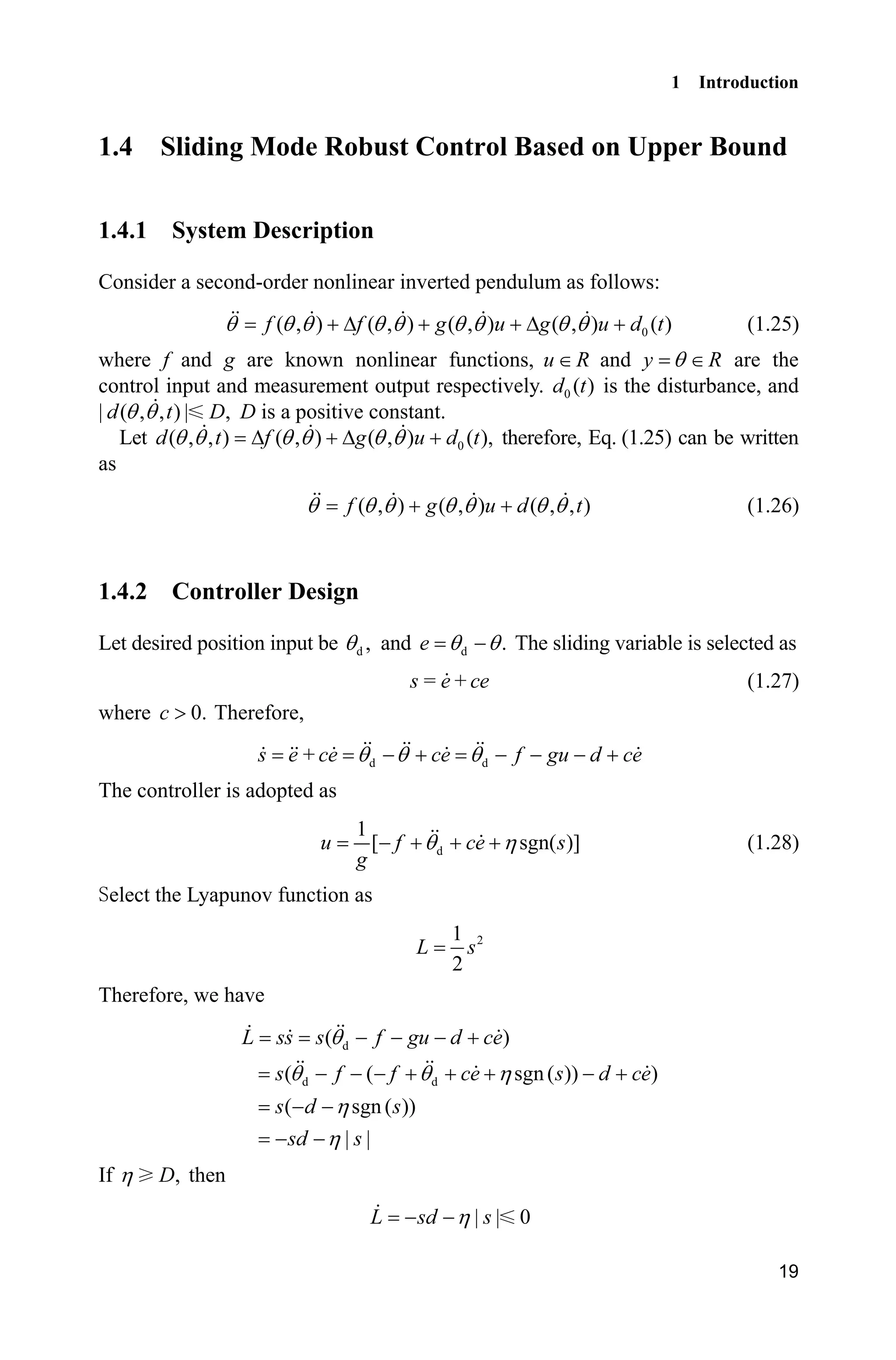 1 Introduction
19
1.4 Sliding Mode Robust Control Based on Upper Bound
1.4.1 System Description
Consider a second-order nonlinear inverted pendulum as follows:
0( , ) ( , ) ( , ) ( , ) ( )f f g u g u d tT T T T T T T T T '   '  (1.25)
where f and g are known nonlinear functions, u R and y RT  are the
control input and measurement output respectively. 0 ( )d t is the disturbance, and
| ( , , ) | ,d t DT T D is a positive constant.
Let 0( , , ) ( , ) ( , ) ( ),d t f g u d tT T T T T T'  '  therefore, Eq. (1.25) can be written
as
( , ) ( , ) ( , , )f g u d tT T T T T T T  (1.26)
1.4.2 Controller Design
Let desired position input be d ,T and d .e T T The sliding variable is selected as
s = e+ce (1.27)
where 0.c ! Therefore,
d ds e +ce ce f gu d ceT T T     
The controller is adopted as
d
1
[ sgn( )]u f ce s
g
T K    (1.28)
elect the Lyapunov function as
21
2
L s
Therefore, we have
d
d d
( )
( ( sgn( )) )
( sgn ( ))
| |
L ss s f gu d ce
s f f ce s d ce
s d s
sd s
T
T T K
K
K
   
       
 
 
If ,DK then
| | 0L sd sK 
 