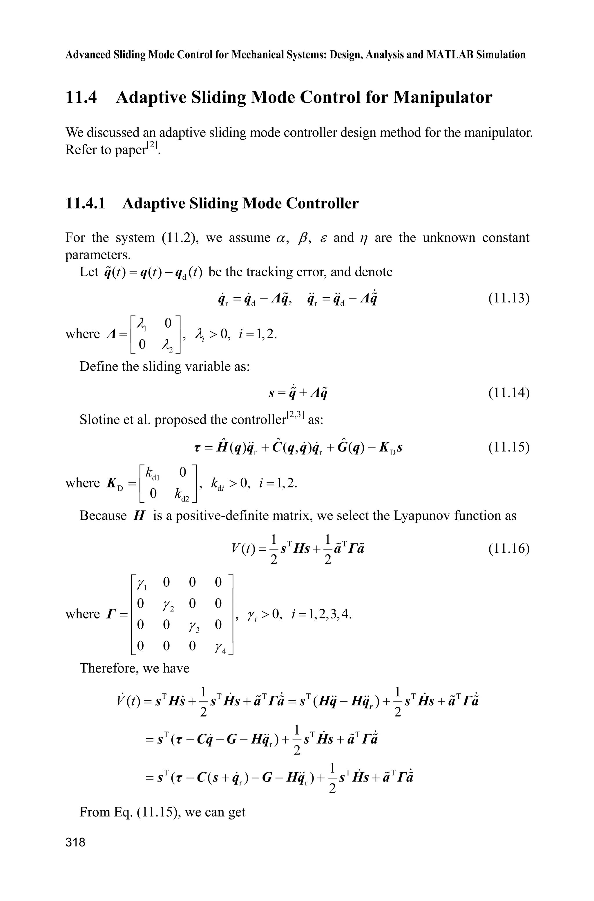 10 Neural Network Sliding Mode Control
297
ddqd=[dd_qd1;dd_qd2];
ddqr=ddqd+Fai*de;
z=[e;de;qd;dqd;ddqd];
W_f1=[x(1:node)]';
W_f2=[x(node+1:node*2)]';
z1=[e(1);de(1);qd(1);dqd(1);ddqd(1)];
z2=[e(2);de(2);qd(2);dqd(2);ddqd(2)];
for j=1:1:node
h1(j)=exp(-norm(z1-c(:,j))^2/(b*b));
h2(j)=exp(-norm(z2-c(:,j))^2/(b*b));
end
fn=[W_f1*h1';
W_f2*h2'];
Kv=20*eye(2);
epN=0.20;bd=0.1;
v=-(epN+bd)*sign(S);
tol=fn+Kv*S-v;
fn_norm=norm(fn);
sys(1)=tol(1);
sys(2)=tol(2);
sys(3)=fn_norm;
(4) Program of the plant: chap10_2plant.m
function [sys,x0,str,ts]=s_function(t,x,u,flag)
switch flag,
case 0,
[sys,x0,str,ts]=mdlInitializeSizes;
case 1,
sys=mdlDerivatives(t,x,u);
case 3,
sys=mdlOutputs(t,x,u);
case {2, 4, 9 }
sys = [];
otherwise
error(['Unhandled flag = ',num2str(flag)]);
end
function [sys,x0,str,ts]=mdlInitializeSizes
global p g
sizes = simsizes;
sizes.NumContStates = 4;
sizes.NumDiscStates = 0;
sizes.NumOutputs = 5;
sizes.NumInputs =3;
 