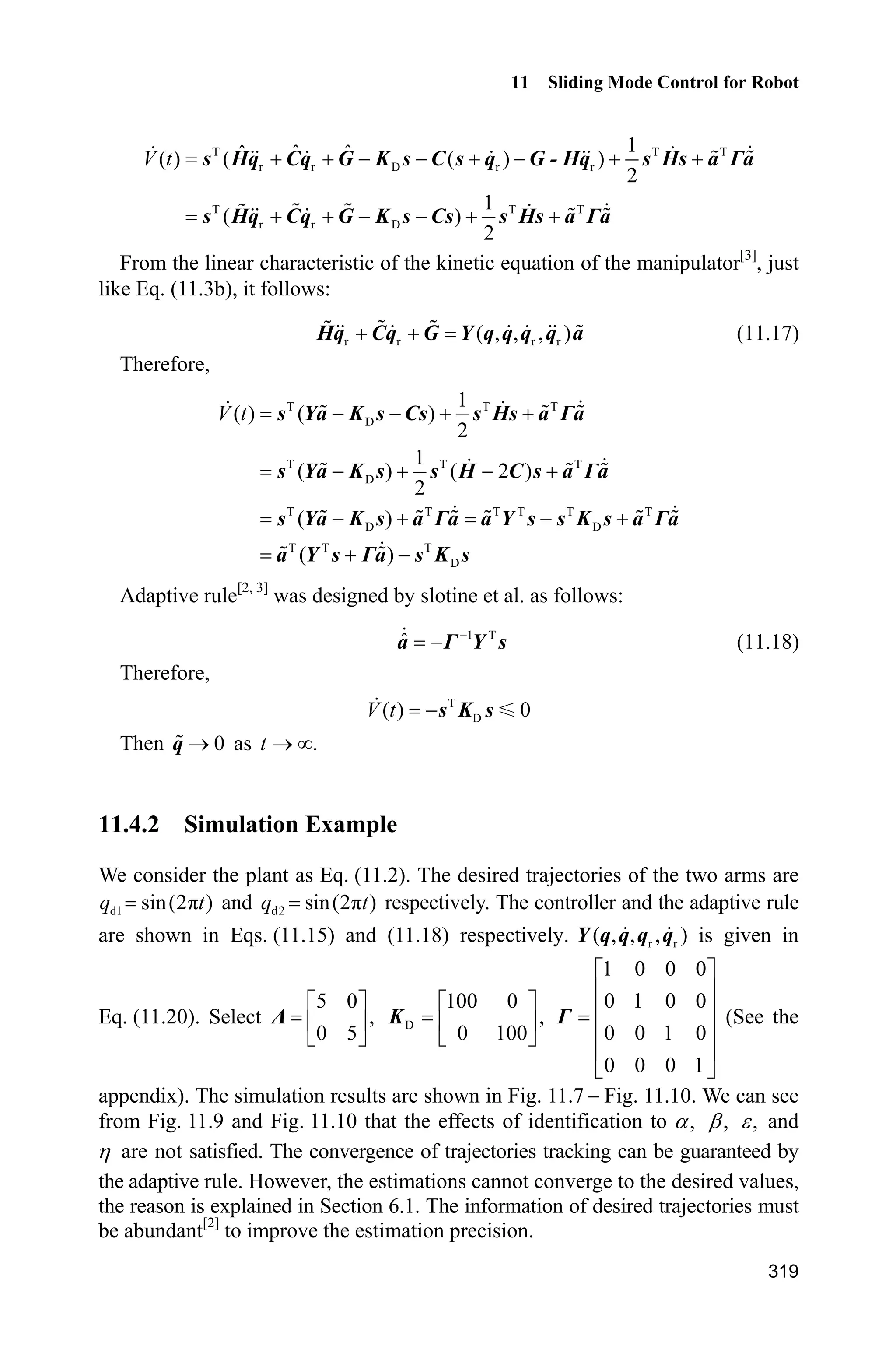 Advanced Sliding Mode Control for Mechanical Systems: Design, Analysis and MATLAB Simulation
298
sizes.DirFeedthrough = 0;
sizes.NumSampleTimes = 0;
sys=simsizes(sizes);
x0=[0.09 0 -0.09 0];
str=[];
ts=[];
p=[2.9 0.76 0.87 3.04 0.87];
g=9.8;
function sys=mdlDerivatives(t,x,u)
global p g
H=[p(1)+p(2)+2*p(3)*cos(x(3)) p(2)+p(3)*cos(x(3));
p(2)+p(3)*cos(x(3)) p(2)];
C=[-p(3)*x(4)*sin(x(3)) -p(3)*(x(2)+x(4))*sin(x(3));
p(3)*x(2)*sin(x(3)) 0];
G=[p(4)*g*cos(x(1))+p(5)*g*cos(x(1)+x(3));
p(5)*g*cos(x(1)+x(3))];
dq=[x(2);x(4)];
F=0.2*sign(dq);
told=[0.1*sin(t);0.1*sin(t)];
tol=u(1:2);
S=inv(H)*(tol-C*dq-G-F-told);
sys(1)=x(2);
sys(2)=S(1);
sys(3)=x(4);
sys(4)=S(2);
function sys=mdlOutputs(t,x,u)
global p g
H=[p(1)+p(2)+2*p(3)*cos(x(3)) p(2)+p(3)*cos(x(3));
p(2)+p(3)*cos(x(3)) p(2)];
C=[-p(3)*x(4)*sin(x(3)) -p(3)*(x(2)+x(4))*sin(x(3));
p(3)*x(2)*sin(x(3)) 0];
G=[p(4)*g*cos(x(1))+p(5)*g*cos(x(1)+x(3));
p(5)*g*cos(x(1)+x(3))];
dq=[x(2);x(4)];
F=0.2*sign(dq);
told=[0.1*sin(t);0.1*sin(t)];
qd1=0.1*sin(t);
d_qd1=0.1*cos(t);
dd_qd1=-0.1*sin(t);
qd2=0.1*sin(t);
d_qd2=0.1*cos(t);
dd_qd2=-0.1*sin(t);
 