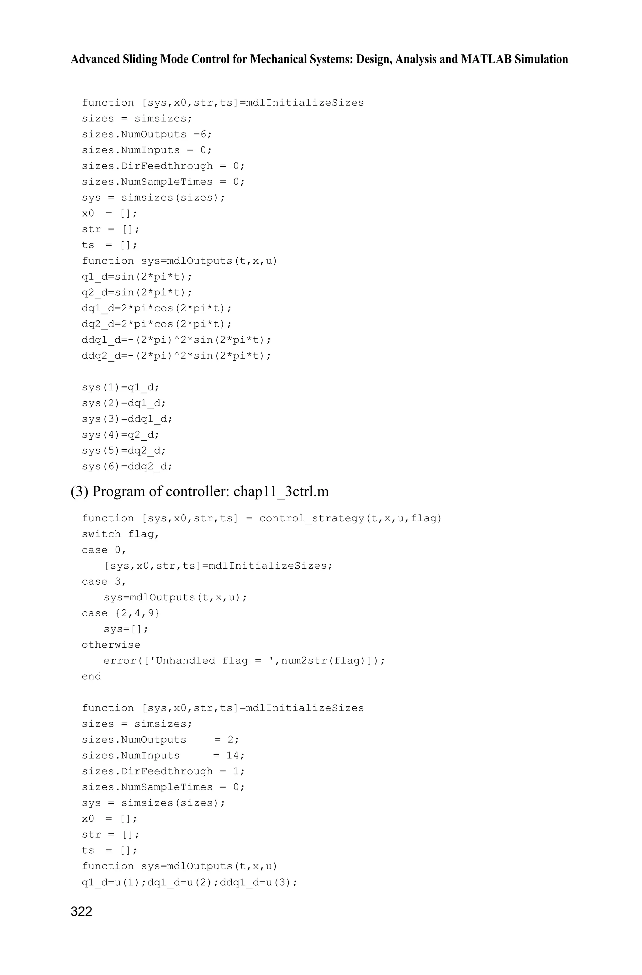 11 Sliding Mode Control for Robot
Jinkun Liu
Beijing University of Aeronautics and Astronautics
P.R.China
E-mail: ljk@buaa.edu.cn
Xinhua Wang
National University of Singapore
Singapore
E-mail: wangxinhua04@gmail.com
Abstract This chapter introduces three kinds of sliding mode controllers
design for robot, including sliding mode controller design based on input-
output stability, sliding mode controller design based on computed torque
method and adaptive sliding mode controller design for manipulator.
Keywords sliding mode control, input-output stability, computed torque
method, adaptive sliding mode control, manipulator
11.1 Model of Robotic Joints
11.1.1 Model Description
In engineering, robots not only can improve productivity but also can achieve
high-strength and hazardous jobs. Manipulators are the usual plants in robotics.
Consider an n-joint manipulator as follows:
d( ) ( , ) ( ) ( )   H q q C q q q G q F q Ĳ Ĳ (11.1)
where n
q R is the angle vector, ( ) n nu
H q R is the inertia matrix, ( , ) n
C q q R
denotes the centrifugal and coriolis forces ( ) n
G q R is the gravity, ( ) n
F q R I
is the frictional force, n
Ĳ R is the control moment, and d
n
Ĳ R is the disturbance
moment.
The characteristics of the kinetic model of a manipulator[1]
:
Advanced Sliding Mode Control for Mechanical Systems
© Tsinghua University Press, Beijing and Springer-Verlag Berlin Heidelberg 201
J. Liu et al.,
2
 