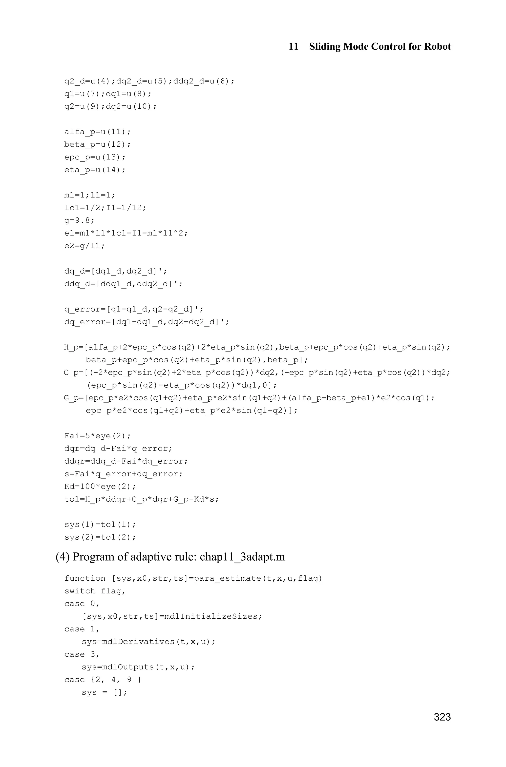 Advanced Sliding Mode Control for Mechanical Systems: Design, Analysis and MATLAB Simulation
302
(1) Kinetic model contains more number of items. The number of items included
in the equation increases with the increase in the number of robot joints.
(2) Highly nonlinearity: Each item of the equations contains non-linear factors
such as sine and cosine, et al.
(3) High degree of coupling.
(4) Model uncertainty and time-variant: The load will vary when the robot
moves the objects because the objects are not similar. Also, the Joint friction
torque will also change over time.
The characteristics of the kinetic model of a manipulator:
(1) ( )H q is a positive-definite symmetrical and bounded matrix, i.e., there
exist positive constants 1m and 2m such that 1 2( )m mI H q I ;
(2) ( , )C q q is bounded, i.e., there exists known ( )bc q such that | ( , ) |C q q
( ) || ||bc q q ;
(3) Matrix 2H C is a skew-symmetric matrix, i.e., T
( 2 ) 0,x H C x where
x is a vector;
(4) The known disturbance is satisfied with || || ,d MWĲ where MW is a known
positive constant.
A classical dual-joint rigid manipulator is shown in Fig. 11.1.
Figure 11.1 A classical dual-joint rigid manipulator
11.1.2 Model Description Example
Using the kinetic equation of a two-joint manipulator[3]
as follows:
( ) ( ) ( ) H q q C q,q q G q Ĳ (11.2)
where T
1 2[ ] ,q qq T
1 2[ ] ,W WĲ and
2 2 2 2
2 2
2 cos( ) 2 sin( ) cos( ) sin( )
cos( ) sin( )
q q q q
q q
D H K E H K
E H K E
   ª º
« » ¬ ¼
H
2 2 2 2 2 2
2 2 1
( 2 sin( ) 2 cos( )) ( sin( ) cos( ))
( sin( ) cos( )) 0
q q q q q q
q q q
H K H K
H K
   ª º
« »¬ ¼
C
 