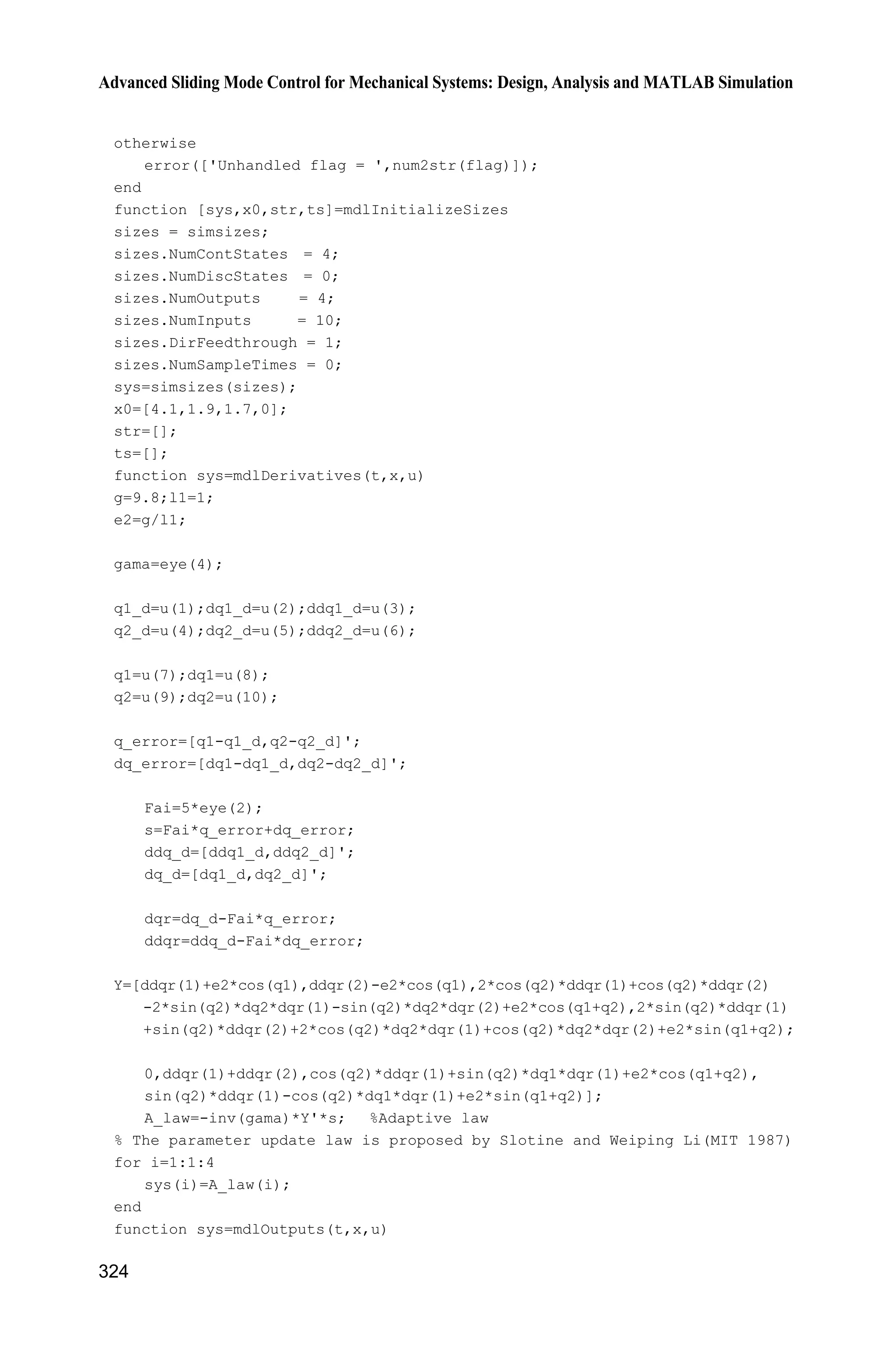 11 Sliding Mode Control for Robot
303
2 1 2 2 1 2 1 2 1
2 1 2 2 1 2
cos( ) sin( ) ( ) cos( )
cos( ) sin( )
e q q e q q e e q
e q q e q q
H K D E
H K
     ª º
« »  ¬ ¼
G
where ,D ,E H and K are constants, 2 2 2
1 1 1 1 ,c e e ce eI m l I m l m lD     eIE 
2
,e cem l 1 cos( ),e ce em l lH G 1 sin( ).e ce em l lK G
As an illustration, the practical parameters of a manipulator are shown in
Table 11.1.[3]
Table 11.1 Parameters of a dual-joint manipulator
1m 1l 1cl 1I em cel eI eG 1e 2e
1 kg 1 m 1/2 m 1/12 kg 3 kg 1 m 2/5 kg 0 –7/12 9.81
Let T
[ ] ,D E H Ka and ˆa is the estimation of ,a Tˆˆ ˆˆ ˆ[ ] .D E H Ka
We assume ˆ ,a a a since a is a constant vector, ˆ.a a The estimated matrices
of the above three matrices can be written respectively as:
2 2 2 2
2 2
ˆˆ ˆˆ ˆ ˆ2 cos( ) 2 sin( ) cos( ) sin( )ˆ
ˆ ˆˆ ˆcos( ) sin( )
q q q q
q q
D H K E H K
E H K E
ª º   
« »
 « »¬ ¼
H
2 2 2 2 2 2
2 2 1
ˆ ˆˆ ˆ( 2 sin( ) 2 cos( )) ( sin( ) cos( ))ˆ
ˆ ˆ( sin( ) cos( )) 0
q q q q q q
q q q
H K H K
H K
   ª º
« »¬ ¼
C
2 1 2 2 1 2 1 2 1
2 1 2 2 1 2
ˆˆ ˆ ˆcos( ) sin( ) ( ) cos( )ˆ
ˆ ˆcos( ) sin( )
e q q e q q e e q
e q q e q q
H K D E
H K
ª º     
« »
  « »¬ ¼
G
11.2 Sliding Mode Control Based on Input-Output Stability
11.2.1 System Description
For the system (11.2), we assume ,D ,E H and K are the unknown constant
parameters.
Let d ( )tq denote the desired trajectory. The tracking error is
d e q q
Define
r d d( ) q q ȁ q q
 