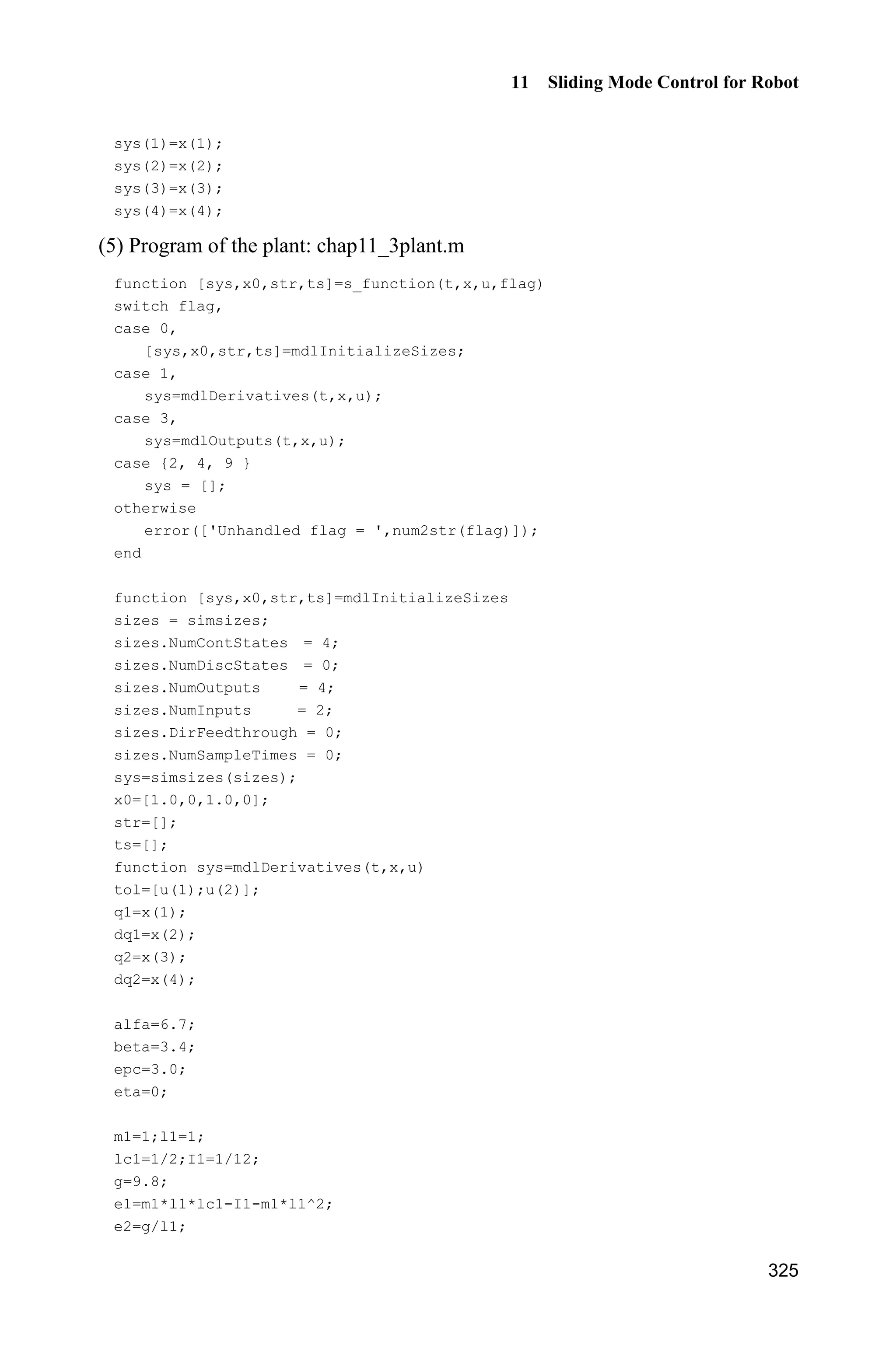 Advanced Sliding Mode Control for Mechanical Systems: Design, Analysis and MATLAB Simulation
304
where ȁ is a positive diagonal matrix.
Let T
[ ] ,D E H Kp ˆp is the estimation of .p Therefore, the vector p is
a constant vector. Let ˆ ,p p p therefore we can get ˆ.p p
According to the linear characteristic of robotics[1]
, we have
r r r r( ) ( , ) ( ) ( , , , ) H q q C q q q G q Y q q q q p (11.3a)
r r r r( ) ( , ) ( ) ( , , , ) H q q C q q q G q Y q q q q p (11.3b)
where ˆ( ) ( ) ( ),H q H q H q ˆ( , ) ( , ) ( , ),C q q C q q C q q ˆ( ) ( ) ( ),G q G q G q
r r
2 r1 2 r2 2 r1 2 r2
r1 r2 2 2 r1 2 2 r1
2 1 2 1 2 2 r2 2 2 r2
2 1 2 2 1 2
r1 r2
( , , , )
2cos( ) cos( ) 2sin( ) sin( )
2sin( ) 2cos( )
cos( ) cos( ) sin( ) cos( )
cos( ) sin( )
cos0
q q q q q q q q
q q q q q q q q
e q e q q q q q q q
e q q e q q
q q
 
   
 
   

Y q q q q
2 r1 2 1 1 2 1 2 1 r1
2 1 2 2 1 2
( ) sin( ) sin( ) cos( )
cos( ) sin( )
r rq q q q q q q q q q
e q q e q q
ª º
« »
« »
« »
« »
« »
« » 
« »
   « »¬ ¼
The expression of r r( , , , )Y q q q q is called the dynamic regression matrix, which
is deduced in Eq. (11.20).
11.2.2 Design of Controller
The sliding variable is selected as
s e ȁe (11.4)
Select the Lyapunov function as
T1
( ) ( )
2
V t s H q s
Therefore,
T T T T
T
r r
T
r r
1
( ) ( ) ( ) ( ) ( , )
2
[ ( )( ) ( , )( )]
[ ( ) ( , ) ( ) ]
V t  
  
  
s H q s s H q s s H q s s C q q s
s H q q q C q q q q
s H q q C q q q G q Ĳ (11.5)
The following methods can be adopted to realize the sliding mode control.
Method 1: Sliding mode control based on the estimated model
 