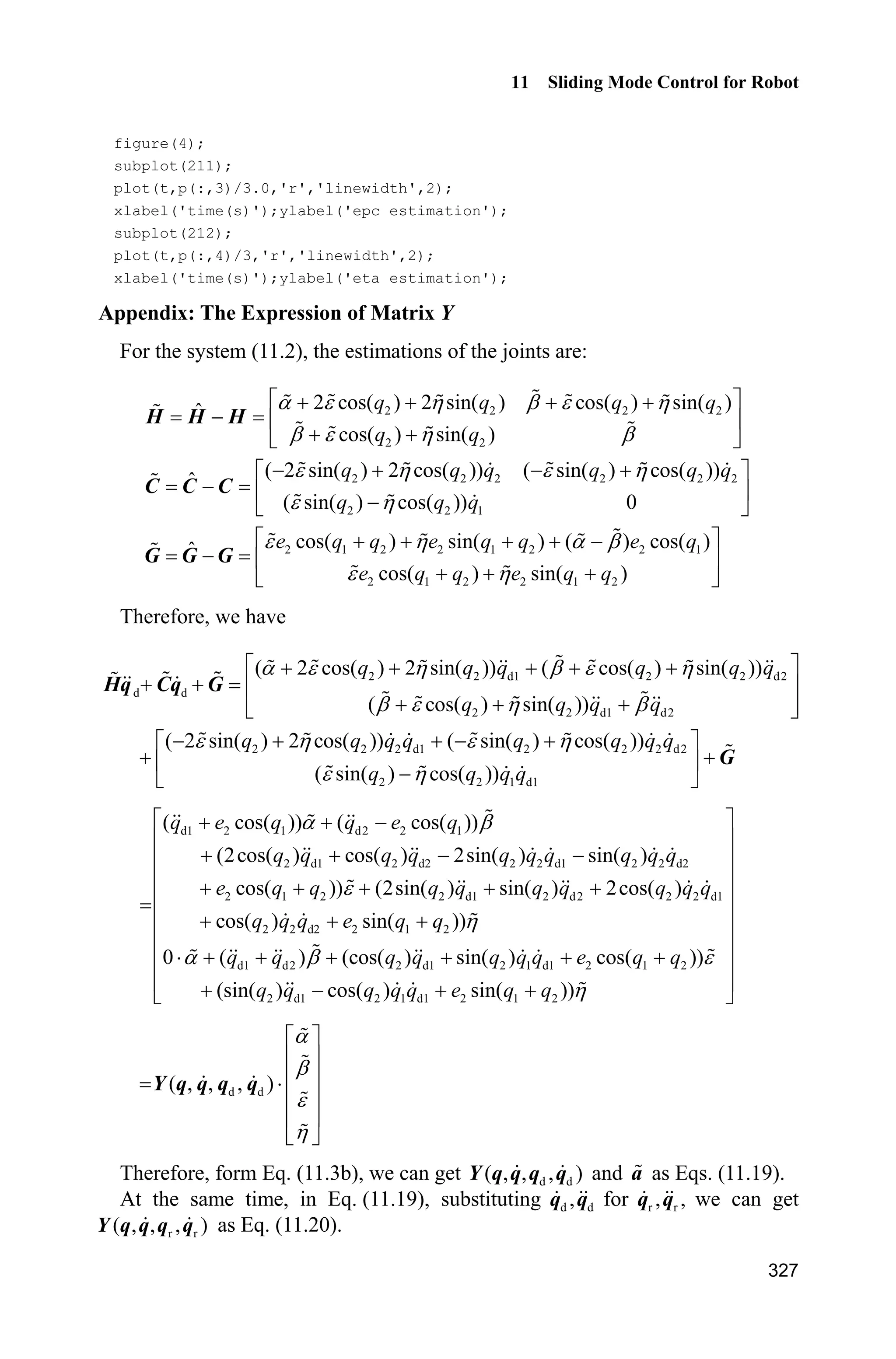 Advanced Sliding Mode Control for Mechanical Systems: Design, Analysis and MATLAB Simulation
306
Therefore, we have
2 2 2 4
2
1 1 1 1
2 4 2 2 4 2
2 2
1 1 1 1 1 1
( ) sgn( )
| | 0
i i i i i ij j
i i i j
i ij j i i ij j i
i j i i j i
V t s k s s s Y p
s Y p s s Y p s
ª º
  « »
¬ ¼
ª º
   « »
¬ ¼
¦ ¦ ¦¦
¦¦ ¦ ¦¦ ¦
From the switching gain ik in controller (11.8) and the switching gain ik in
Eq. (11.7), ik is larger than .ik Therefore, the chattering generated by controller
(11.8) is larger than that generated by controller (11.6).
11.2.3 Simulation Example
We consider the plant as Eq. (11.2). The desired trajectories are d1 sin(2ʌ )q t
and d2 sin(2ʌ )q t . In sliding mode control, select
5 0
.
0 5
ª º
« »
¬ ¼
ȁ When M 1, the
controller is given in Eq. (11.6) where | | 0.50.i ip p  The saturated function is
used instead of the switch function where 0.05' . The simulation results are
shown in Figs. 11.2  11.4. Simultaneously, when M 2, the controller is given in
Eq. (11.8) where | | 0.50.i ip p  The same simulation results are obtained.
Figure 11.2 Tracking of position and velocity for the first joint
 