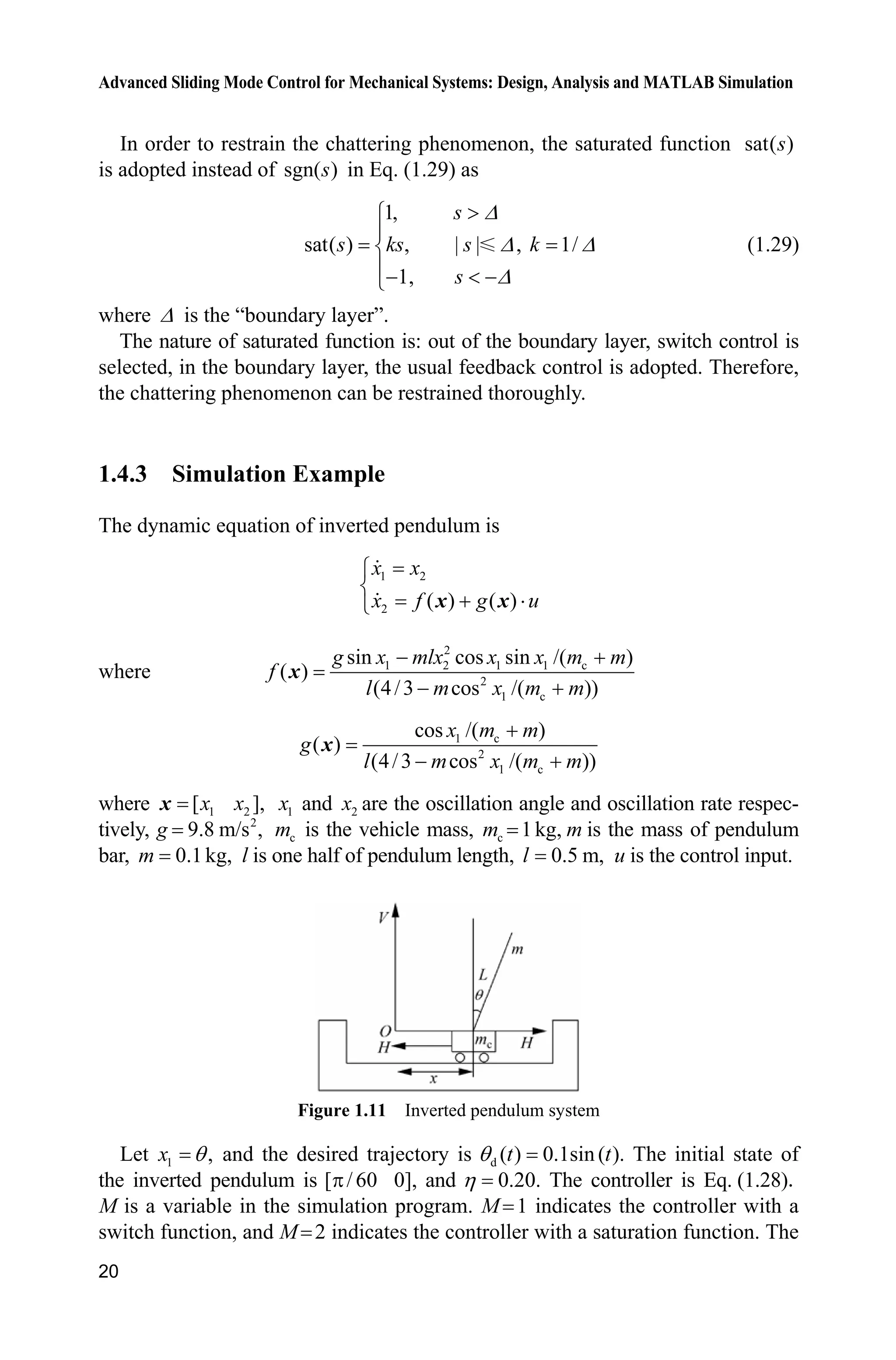 Advanced Sliding Mode Control for Mechanical Systems: Design, Analysis and MATLAB Simulation
20
In order to restrain the chattering phenomenon, the saturated function sat( )s
is adopted instead of sgn( )s in Eq. (1.29) as
1,
sat( ) , | | , 1/
1,
s
s ks s k
s
'
' '
'
!­
°
®
°  ¯
(1.29)
where ' is the “boundary layer”.
The nature of saturated function is: out of the boundary layer, switch control is
selected, in the boundary layer, the usual feedback control is adopted. Therefore,
the chattering phenomenon can be restrained thoroughly.
1.4.3 Simulation Example
The dynamic equation of inverted pendulum is
1 2
2 ( ) ( )
x x
x f g u
­
®
 ˜¯ x x
where
2
1 2 1 1 c
2
1 c
sin cos sin /( )
( )
(4/3 cos /( ))
g x mlx x x m m
f
l m x m m
 
 
x
1 c
2
1 c
cos /( )
( )
(4/3 cos /( ))
x m m
g
l m x m m

 
x
where 1 2[ ],x xx 1x and 2x are the oscillation angle and oscillation rate respec-
tively, 2
9.8 m/s ,g cm is the vehicle mass, c 1kg,m m is the mass of pendulum
bar, 0.1kg,m l is one half of pendulum length, 0.5 m,l u is the control input.
Figure 1.11 Inverted pendulum system
Let 1 ,x T and the desired trajectory is d ( ) 0.1sin ( ).t tT The initial state of
the inverted pendulum is [ / 60 0],S and 0.20.K The controller is Eq. (1.28)
M is a variable in the simulation program. M 1 indicates the controller with a
switch function, and M 2 indicates the controller with a saturation function. The
 