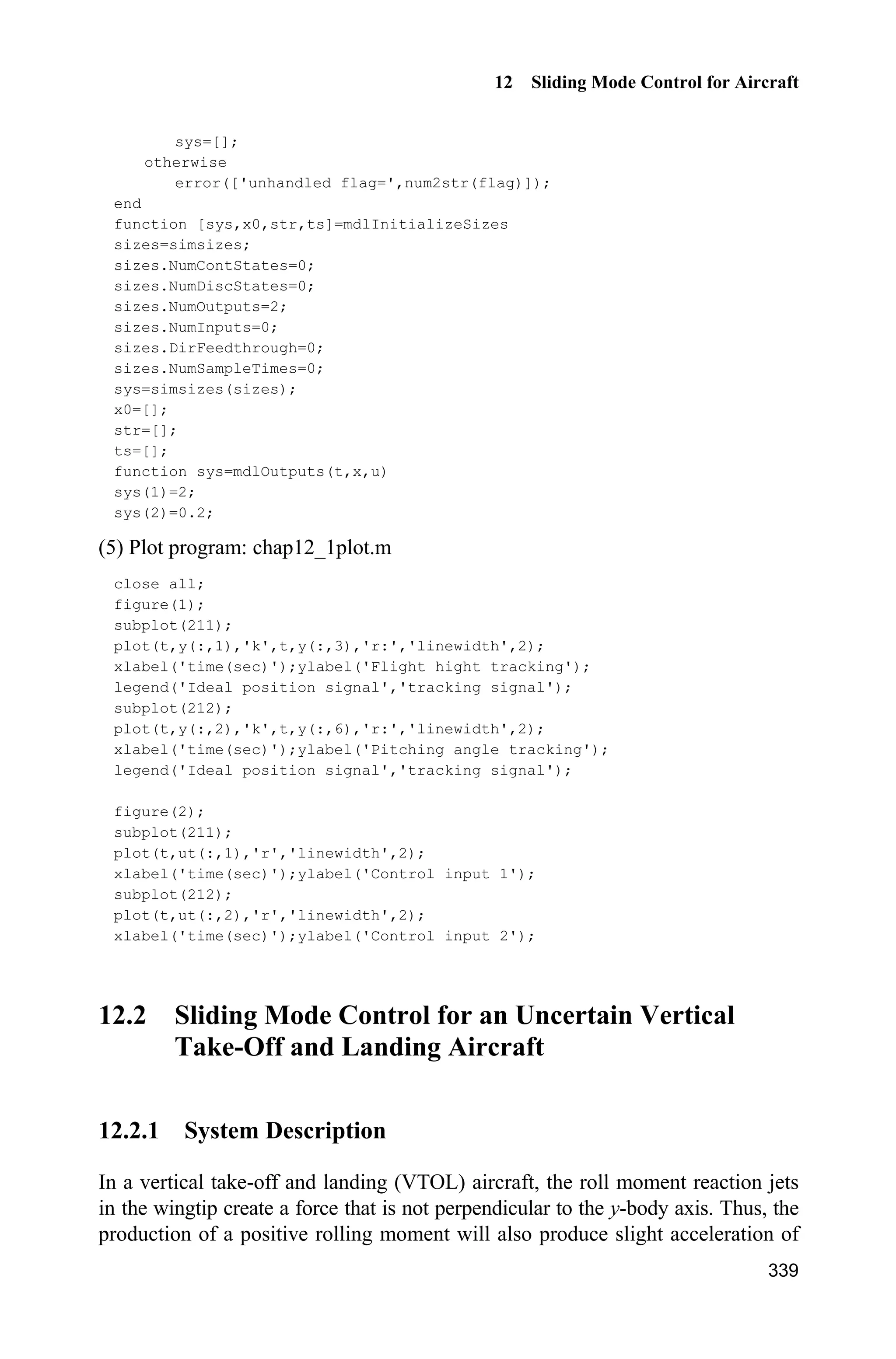 Advanced Sliding Mode Control for Mechanical Systems: Design, Analysis and MATLAB Simulation
314
Figure 11.6 The control input of a dual-joint manipulator
Simulation program:
(1) Simulink main program: chap11_2sim.mdl
(2) Program of control law: chap11_2ctrl.m
function [sys,x0,str,ts] = spacemodel(t,x,u,flag)
switch flag,
case 0,
[sys,x0,str,ts]=mdlInitializeSizes;
case 3,
sys=mdlOutputs(t,x,u);
case {2,4,9}
sys=[];
otherwise
error(['Unhandled flag = ',num2str(flag)]);
end
function [sys,x0,str,ts]=mdlInitializeSizes
 