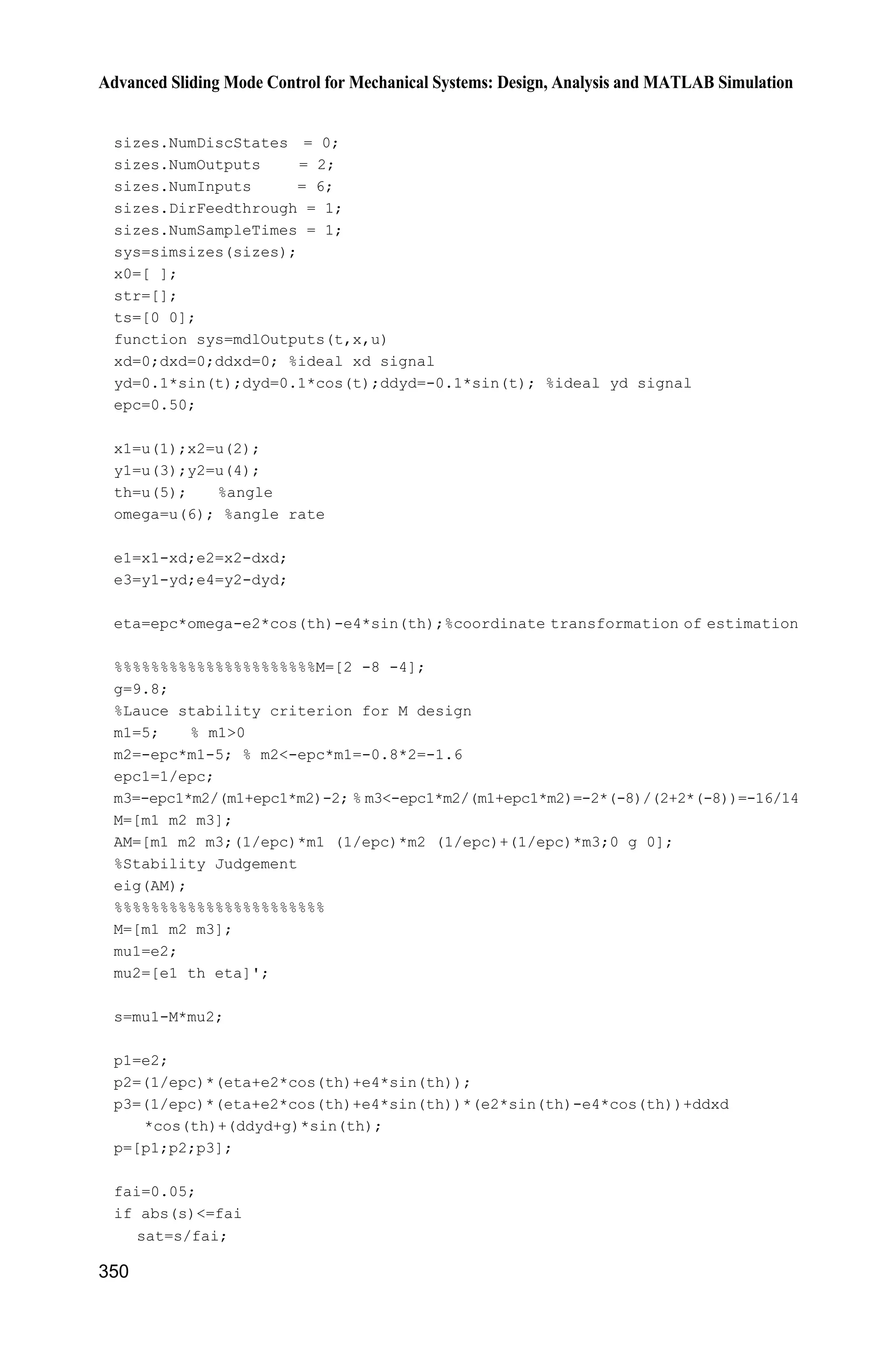 11 Sliding Mode Control for Robot
325
sys(1)=x(1);
sys(2)=x(2);
sys(3)=x(3);
sys(4)=x(4);
(5) Program of the plant: chap11_3plant.m
function [sys,x0,str,ts]=s_function(t,x,u,flag)
switch flag,
case 0,
[sys,x0,str,ts]=mdlInitializeSizes;
case 1,
sys=mdlDerivatives(t,x,u);
case 3,
sys=mdlOutputs(t,x,u);
case {2, 4, 9 }
sys = [];
otherwise
error(['Unhandled flag = ',num2str(flag)]);
end
function [sys,x0,str,ts]=mdlInitializeSizes
sizes = simsizes;
sizes.NumContStates = 4;
sizes.NumDiscStates = 0;
sizes.NumOutputs = 4;
sizes.NumInputs = 2;
sizes.DirFeedthrough = 0;
sizes.NumSampleTimes = 0;
sys=simsizes(sizes);
x0=[1.0,0,1.0,0];
str=[];
ts=[];
function sys=mdlDerivatives(t,x,u)
tol=[u(1);u(2)];
q1=x(1);
dq1=x(2);
q2=x(3);
dq2=x(4);
alfa=6.7;
beta=3.4;
epc=3.0;
eta=0;
m1=1;l1=1;
lc1=1/2;I1=1/12;
g=9.8;
e1=m1*l1*lc1-I1-m1*l1^2;
e2=g/l1;
 