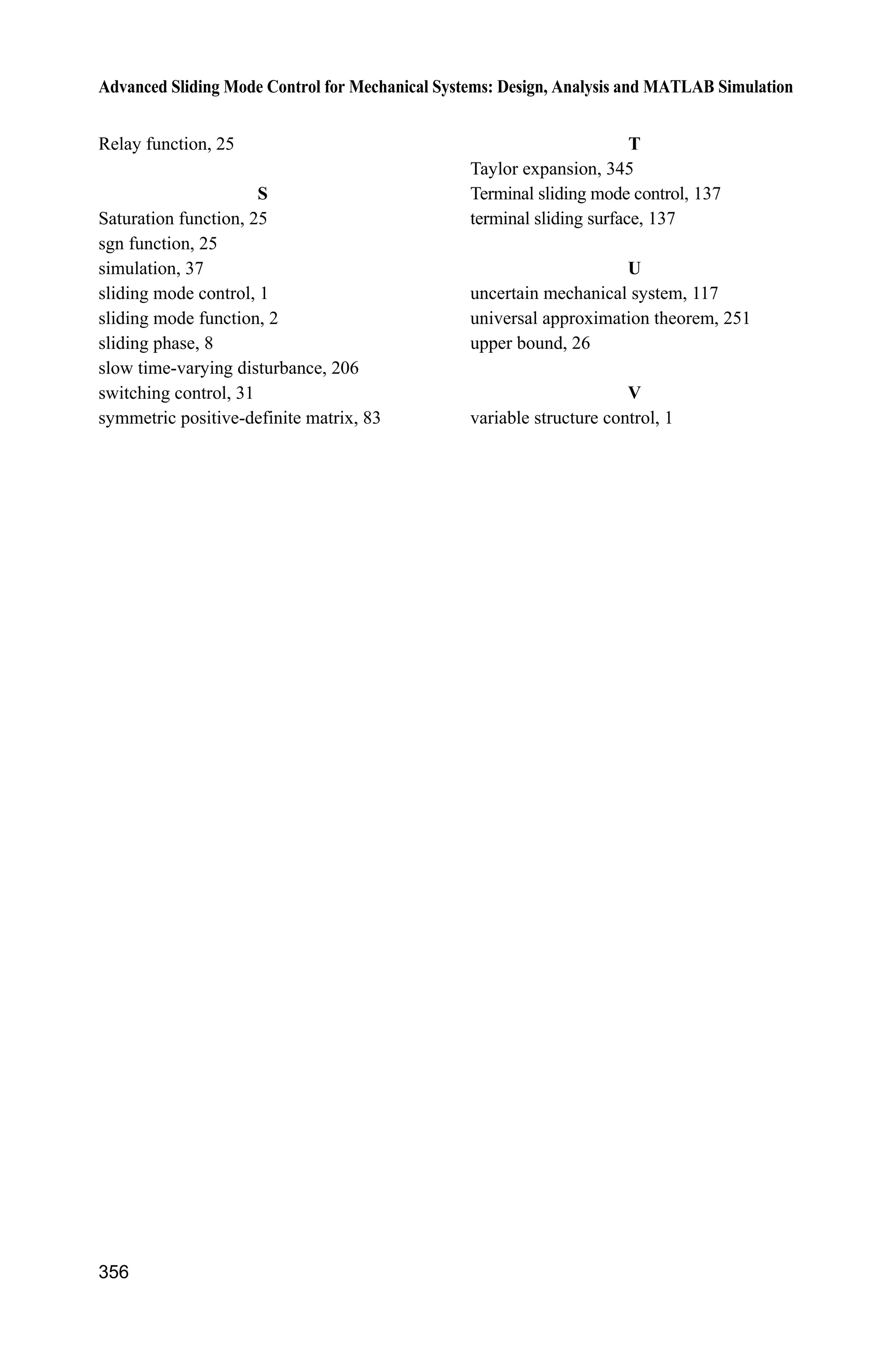 12 Sliding Mode Control for Aircraft
Jinkun Liu
Beijing University of Aeronautics and Astronautics
P.R.China
E-mail: ljk@buaa.edu.cn
Xinhua Wang
National University of Singapore
Singapore
E-mail: wangxinhua04@gmail.com
Abstract This chapter introduces two kinds of sliding mode controllers for
aircrafts. They are a sliding mode controller for helicopter and a sliding mode
controller for an uncertain VTOL aircraft. Stability analysis and simulation
examples are given.
Keywords sliding mode control, helicopter, VTOL aircraft
12.1 Sliding Mode Control for a Helicopter
12.1.1 Mathematical Model of a Helicopter
The control system of a helicopter is a multiple input multiple output (MIMO)
system. The nonlinear motion characteristics of helicopter are obvious. Moreover,
the stability, operation, and maneuverability are relatively worse. The height of a
helicopter varies according to the pitch angle. Ignoring the ground effect, the
kinetic equation of a helicopter is described as follows:
1 1 2 2
T T
1 2 1 4
( ) ( ) ( )
[ ] [ ]
  ½
¾
¿
u u
y y x x
x f x g x g x
y
(12.1)
where T
1( ) [0 0 1 0 0] ,g x T
2 ( ) [0 0 0 0 1] ,g x T
1 2 3 4 5( ) [ ] ,f f f f ff x
2
2 2
0 1 2 2 2 3 4 4 5 6 34
T 2
1 2 3 4 5 7 8 3 9 4 10 3
5
2
11 12 4 13 3 4 14 5
( )
( ) [ ] ( sin ) ,
sin
ª º
« »     
« »
  « »
« »
« »  ¬ ¼
x
a a x a x a a x a a x x
f f f f f a a x a x a x
x
a a x a x x a x
f x
Advanced Sliding Mode Control for Mechanical Systems
© Tsinghua University Press, Beijing and Springer-Verlag Berlin Heidelberg 201
J. Liu et al.,
2
 