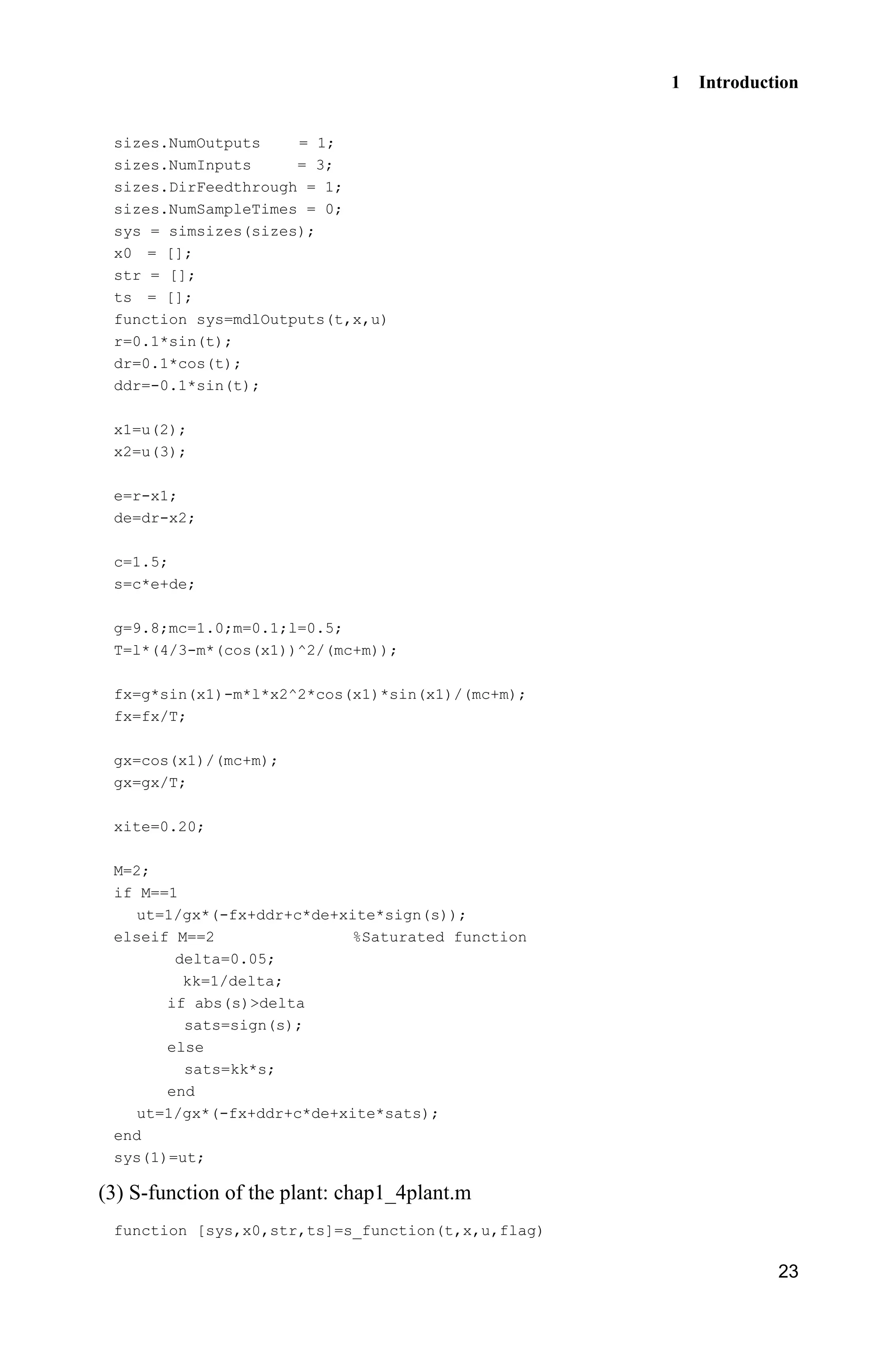 1 Introduction
23
sizes.NumOutputs = 1;
sizes.NumInputs = 3;
sizes.DirFeedthrough = 1;
sizes.NumSampleTimes = 0;
sys = simsizes(sizes);
x0 = [];
str = [];
ts = [];
function sys=mdlOutputs(t,x,u)
r=0.1*sin(t);
dr=0.1*cos(t);
ddr=-0.1*sin(t);
x1=u(2);
x2=u(3);
e=r-x1;
de=dr-x2;
c=1.5;
s=c*e+de;
g=9.8;mc=1.0;m=0.1;l=0.5;
T=l*(4/3-m*(cos(x1))^2/(mc+m));
fx=g*sin(x1)-m*l*x2^2*cos(x1)*sin(x1)/(mc+m);
fx=fx/T;
gx=cos(x1)/(mc+m);
gx=gx/T;
xite=0.20;
M=2;
if M==1
ut=1/gx*(-fx+ddr+c*de+xite*sign(s));
elseif M==2 %Saturated function
delta=0.05;
kk=1/delta;
if abs(s)delta
sats=sign(s);
else
sats=kk*s;
end
ut=1/gx*(-fx+ddr+c*de+xite*sats);
end
sys(1)=ut;
(3) S-function of the plant: chap1_4plant.m
function [sys,x0,str,ts]=s_function(t,x,u,flag)
 