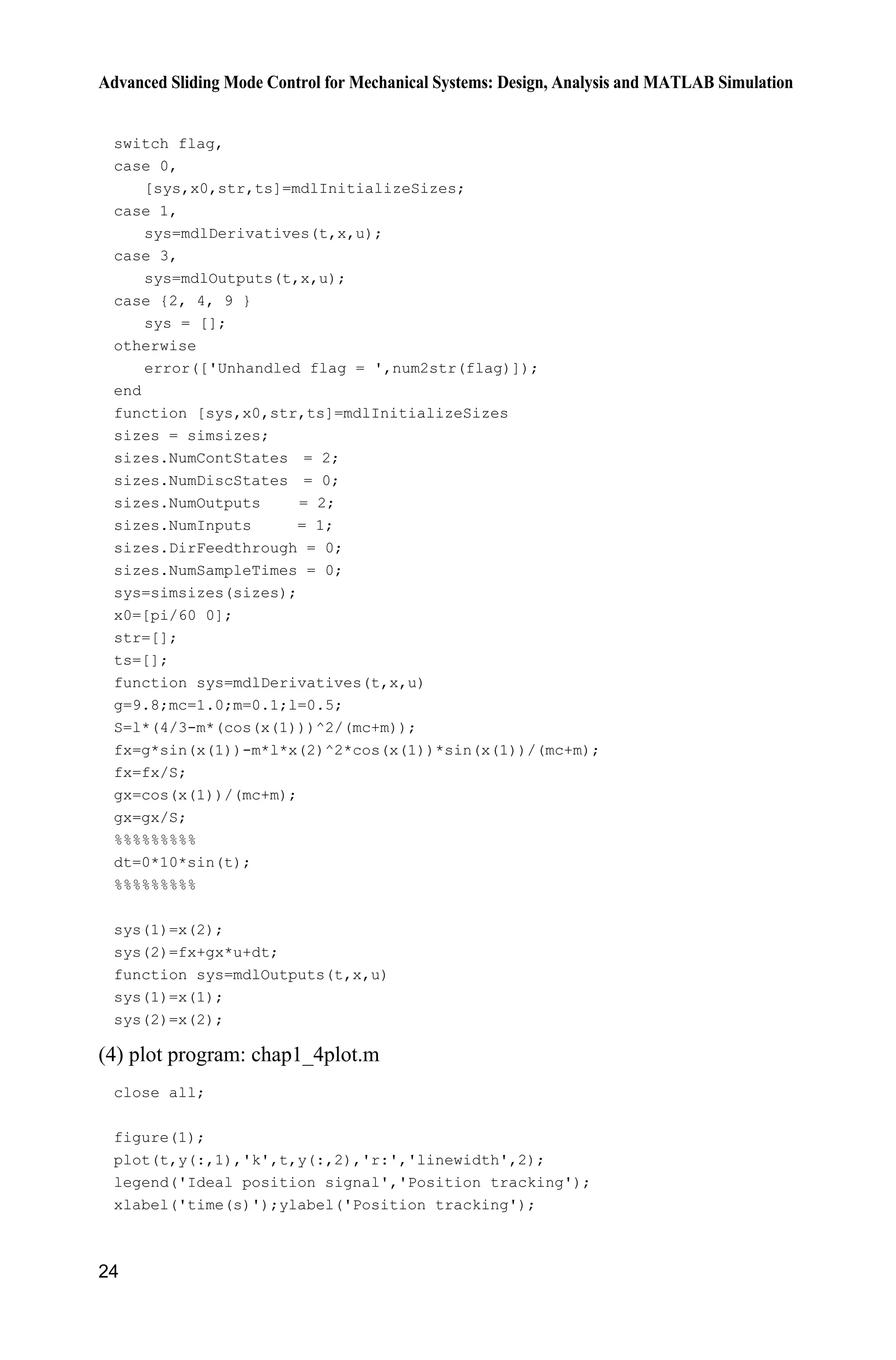 Advanced Sliding Mode Control for Mechanical Systems: Design, Analysis and MATLAB Simulation
24
switch flag,
case 0,
[sys,x0,str,ts]=mdlInitializeSizes;
case 1,
sys=mdlDerivatives(t,x,u);
case 3,
sys=mdlOutputs(t,x,u);
case {2, 4, 9 }
sys = [];
otherwise
error(['Unhandled flag = ',num2str(flag)]);
end
function [sys,x0,str,ts]=mdlInitializeSizes
sizes = simsizes;
sizes.NumContStates = 2;
sizes.NumDiscStates = 0;
sizes.NumOutputs = 2;
sizes.NumInputs = 1;
sizes.DirFeedthrough = 0;
sizes.NumSampleTimes = 0;
sys=simsizes(sizes);
x0=[pi/60 0];
str=[];
ts=[];
function sys=mdlDerivatives(t,x,u)
g=9.8;mc=1.0;m=0.1;l=0.5;
S=l*(4/3-m*(cos(x(1)))^2/(mc+m));
fx=g*sin(x(1))-m*l*x(2)^2*cos(x(1))*sin(x(1))/(mc+m);
fx=fx/S;
gx=cos(x(1))/(mc+m);
gx=gx/S;
%%%%%%%%%
dt=0*10*sin(t);
%%%%%%%%%
sys(1)=x(2);
sys(2)=fx+gx*u+dt;
function sys=mdlOutputs(t,x,u)
sys(1)=x(1);
sys(2)=x(2);
(4) plot program: chap1_4plot.m
close all;
figure(1);
plot(t,y(:,1),'k',t,y(:,2),'r:','linewidth',2);
legend('Ideal position signal','Position tracking');
xlabel('time(s)');ylabel('Position tracking');
 