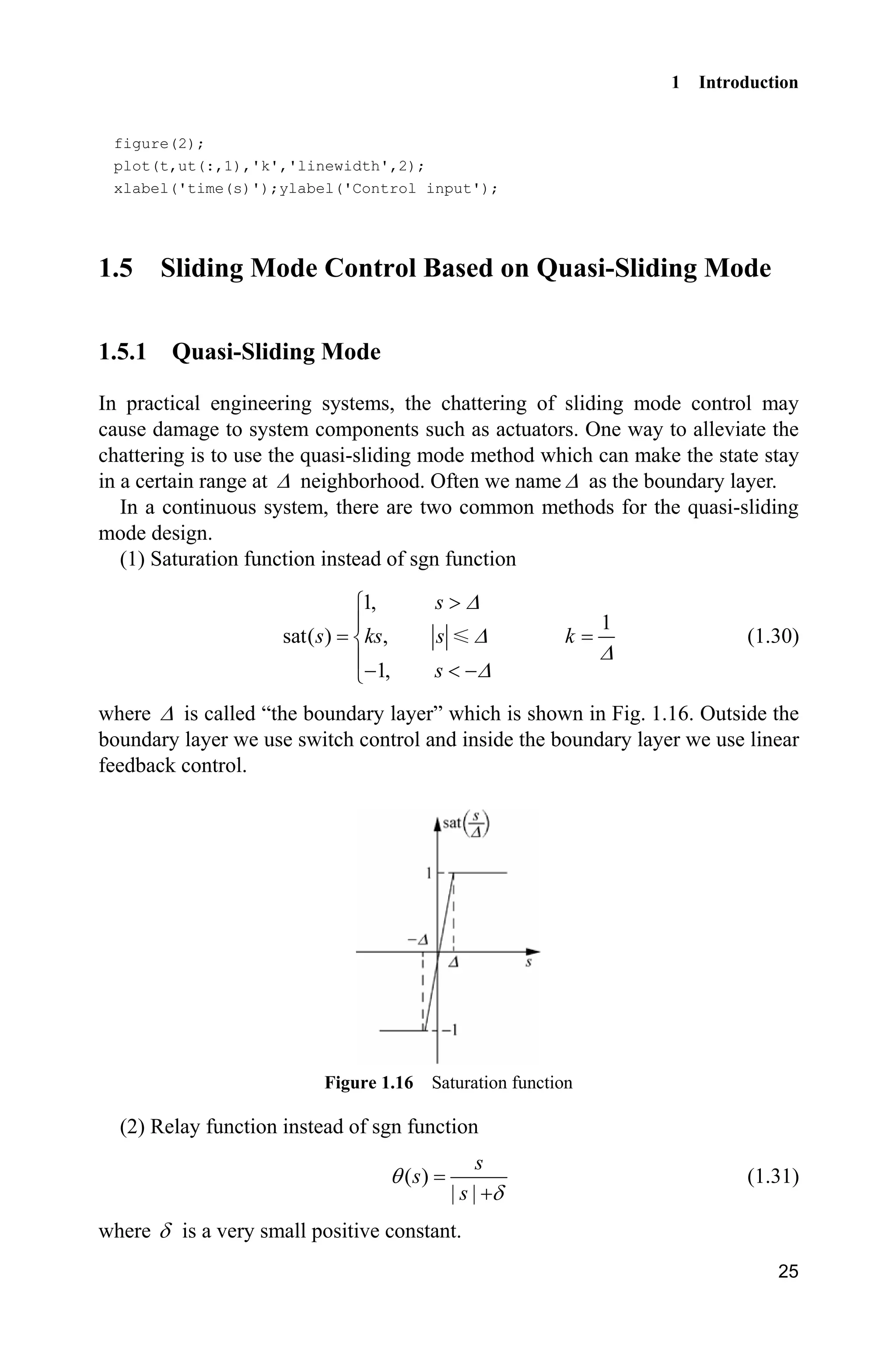1 Introduction
25
figure(2);
plot(t,ut(:,1),'k','linewidth',2);
xlabel('time(s)');ylabel('Control input');
1.5 Sliding Mode Control Based on Quasi-Sliding Mode
1.5.1 Quasi-Sliding Mode
In practical engineering systems, the chattering of sliding mode control may
cause damage to system components such as actuators. One way to alleviate the
chattering is to use the quasi-sliding mode method which can make the state stay
in a certain range at ' neighborhood. Often we name ' as the boundary layer.
In a continuous system, there are two common methods for the quasi-sliding
mode design.
(1) Saturation function instead of sgn function
1,
1
sat( ) ,
1,
s
s ks s k
s
'
'
'
'
!­
°
®
°  ¯
(1.30)
where ' is called “the boundary layer” which is shown in Fig. 1.16. Outside the
boundary layer we use switch control and inside the boundary layer we use linear
feedback control.
Figure 1.16 Saturation function
(2) Relay function instead of sgn function
( )
| |
s
s
s
T
G
(1.31)
where G is a very small positive constant.
 