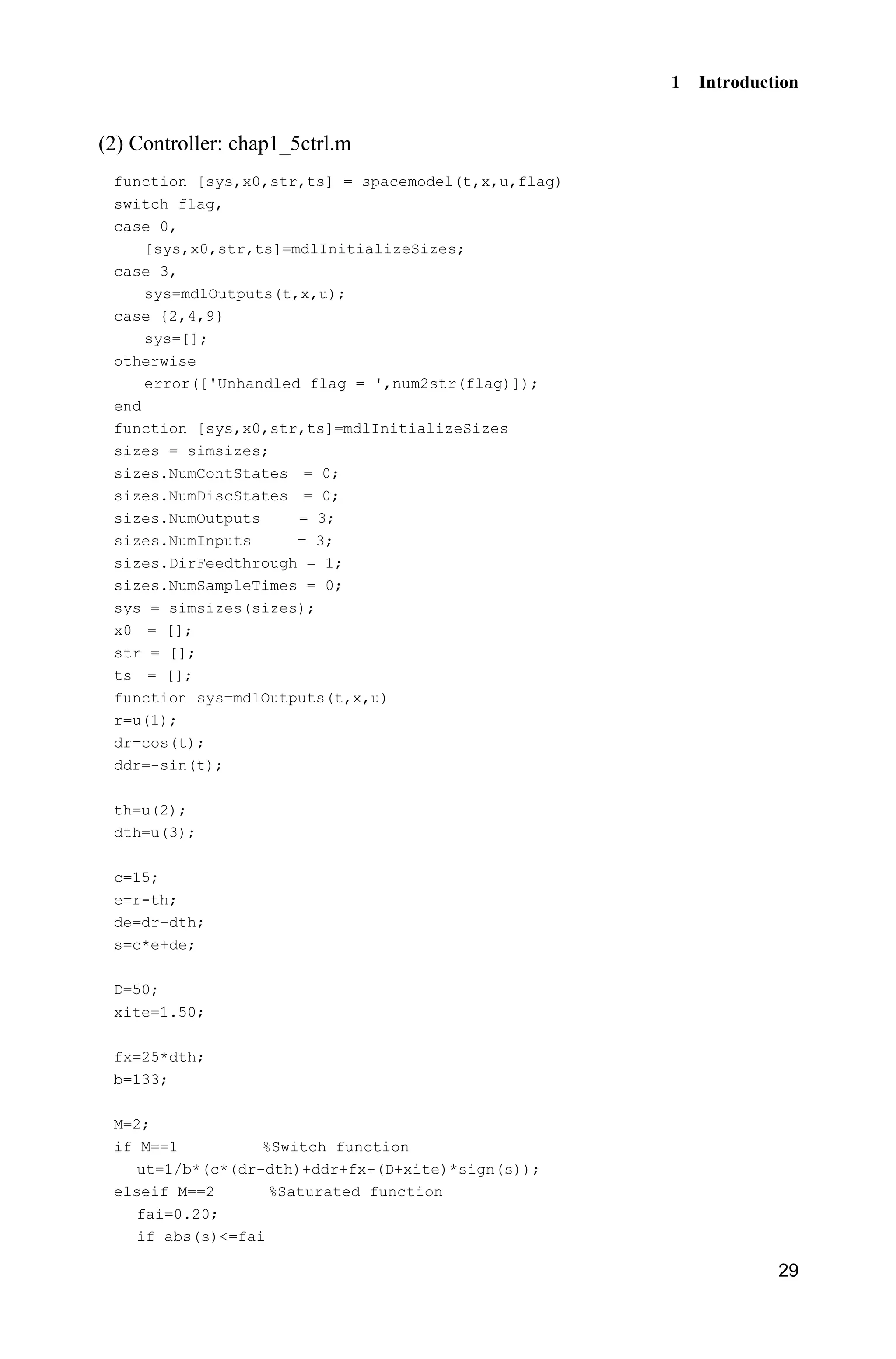 1 Introduction
29
(2) Controller: chap1_5ctrl.m
function [sys,x0,str,ts] = spacemodel(t,x,u,flag)
switch flag,
case 0,
[sys,x0,str,ts]=mdlInitializeSizes;
case 3,
sys=mdlOutputs(t,x,u);
case {2,4,9}
sys=[];
otherwise
error(['Unhandled flag = ',num2str(flag)]);
end
function [sys,x0,str,ts]=mdlInitializeSizes
sizes = simsizes;
sizes.NumContStates = 0;
sizes.NumDiscStates = 0;
sizes.NumOutputs = 3;
sizes.NumInputs = 3;
sizes.DirFeedthrough = 1;
sizes.NumSampleTimes = 0;
sys = simsizes(sizes);
x0 = [];
str = [];
ts = [];
function sys=mdlOutputs(t,x,u)
r=u(1);
dr=cos(t);
ddr=-sin(t);
th=u(2);
dth=u(3);
c=15;
e=r-th;
de=dr-dth;
s=c*e+de;
D=50;
xite=1.50;
fx=25*dth;
b=133;
M=2;
if M==1 %Switch function
ut=1/b*(c*(dr-dth)+ddr+fx+(D+xite)*sign(s));
elseif M==2 %Saturated function
fai=0.20;
if abs(s)=fai
 