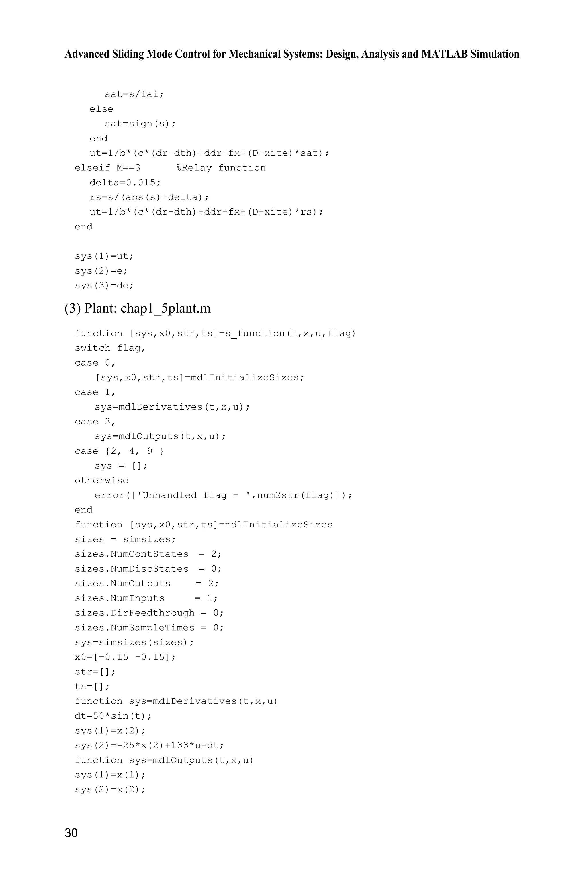 Advanced Sliding Mode Control for Mechanical Systems: Design, Analysis and MATLAB Simulation
30
sat=s/fai;
else
sat=sign(s);
end
ut=1/b*(c*(dr-dth)+ddr+fx+(D+xite)*sat);
elseif M==3 %Relay function
delta=0.015;
rs=s/(abs(s)+delta);
ut=1/b*(c*(dr-dth)+ddr+fx+(D+xite)*rs);
end
sys(1)=ut;
sys(2)=e;
sys(3)=de;
(3) Plant: chap1_5plant.m
function [sys,x0,str,ts]=s_function(t,x,u,flag)
switch flag,
case 0,
[sys,x0,str,ts]=mdlInitializeSizes;
case 1,
sys=mdlDerivatives(t,x,u);
case 3,
sys=mdlOutputs(t,x,u);
case {2, 4, 9 }
sys = [];
otherwise
error(['Unhandled flag = ',num2str(flag)]);
end
function [sys,x0,str,ts]=mdlInitializeSizes
sizes = simsizes;
sizes.NumContStates = 2;
sizes.NumDiscStates = 0;
sizes.NumOutputs = 2;
sizes.NumInputs = 1;
sizes.DirFeedthrough = 0;
sizes.NumSampleTimes = 0;
sys=simsizes(sizes);
x0=[-0.15 -0.15];
str=[];
ts=[];
function sys=mdlDerivatives(t,x,u)
dt=50*sin(t);
sys(1)=x(2);
sys(2)=-25*x(2)+133*u+dt;
function sys=mdlOutputs(t,x,u)
sys(1)=x(1);
sys(2)=x(2);
 
