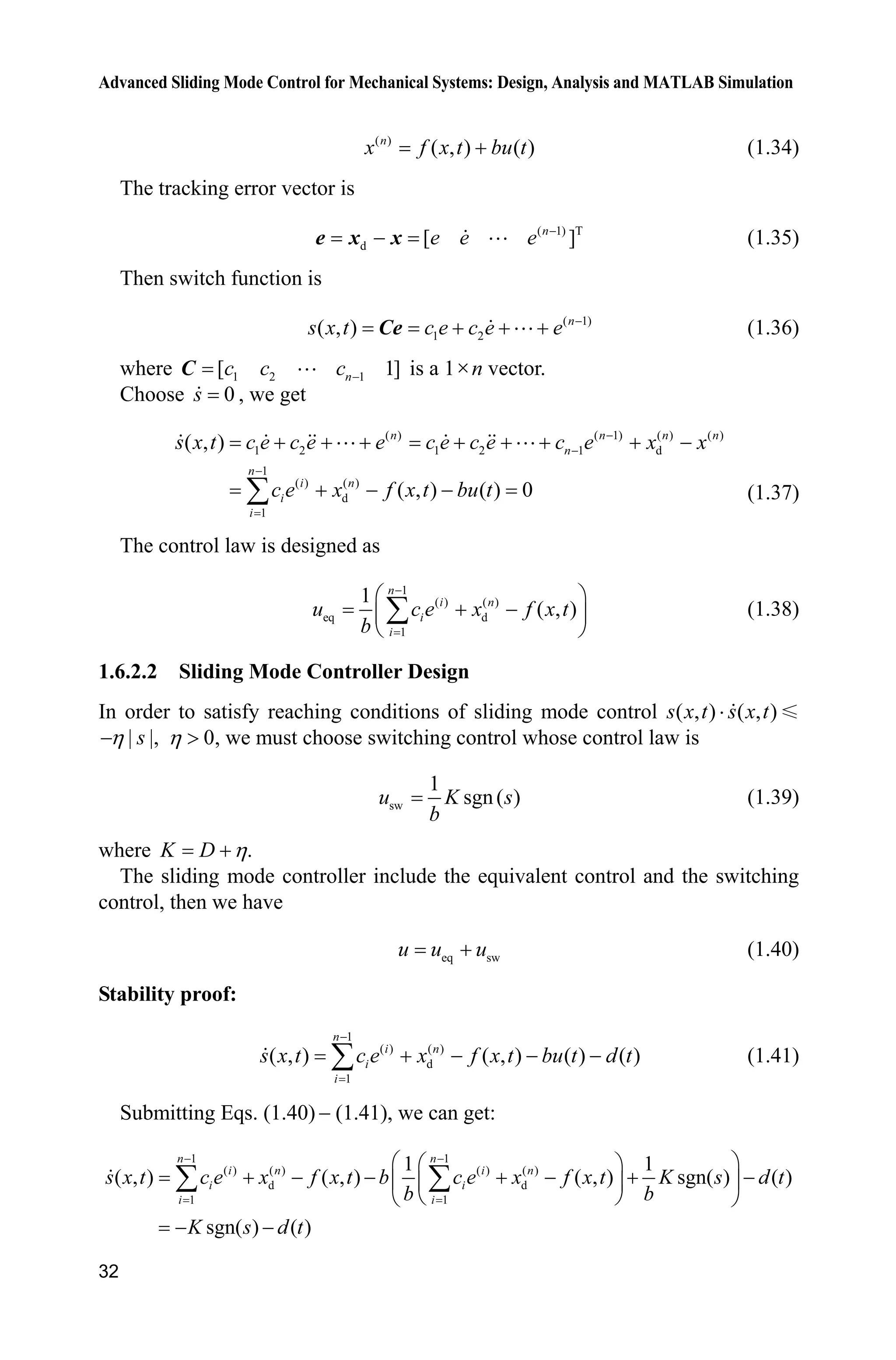 Advanced Sliding Mode Control for Mechanical Systems: Design, Analysis and MATLAB Simulation
32
( )
( , ) ( )n
x f x t bu t (1.34)
The tracking error vector is
( 1) T
d [ ]n
e e e 
e x x  (1.35)
Then switch function is
( 1)
1 2( , ) n
s x t c e c e e 
  Ce  (1.36)
where 1 2 1[ 1]nc c c C  is a 1un vector.
Choose 0s , we get
( ) ( 1) ( ) ( )
1 2 1 2 1 d
1
( ) ( )
d
1
( , )
( , ) ( ) 0
n n n n
n
n
i n
i
i
s x t c e c e e c e c e c e x x
c e x f x t bu t



       
  ¦
 
(1.37)
The control law is designed as
1
( ) ( )
eq d
1
1
( , )
n
i n
i
i
u c e x f x t
b

§ ·
 ¨ ¸
© ¹
¦ (1.38)
1.6.2.2 Sliding Mode Controller Design
In order to satisfy reaching conditions of sliding mode control ( , ) ( , )s x t s x t˜
| |,sK 0K ! , we must choose switching control whose control law is
sw
1
sgn( )u K s
b
(1.39)
where .K D K
The sliding mode controller include the equivalent control and the switching
control, then we have
eq swu u u (1.40)
Stability proof:
1
( ) ( )
d
1
( , ) ( , ) ( ) ( )
n
i n
i
i
s x t c e x f x t bu t d t

   ¦ (1.41)
Submitting Eqs. (1.40)  (1.41), we can get:
1 1
( ) ( ) ( ) ( )
d d
1 1
1 1
( , ) ( , ) ( , ) sgn( ) ( )
sgn( ) ( )
n n
i n i n
i i
i i
s x t c e x f x t b c e x f x t K s d t
b b
K s d t
 
§ ·§ ·
      ¨ ¸¨ ¸
© ¹© ¹
 
¦ ¦
 