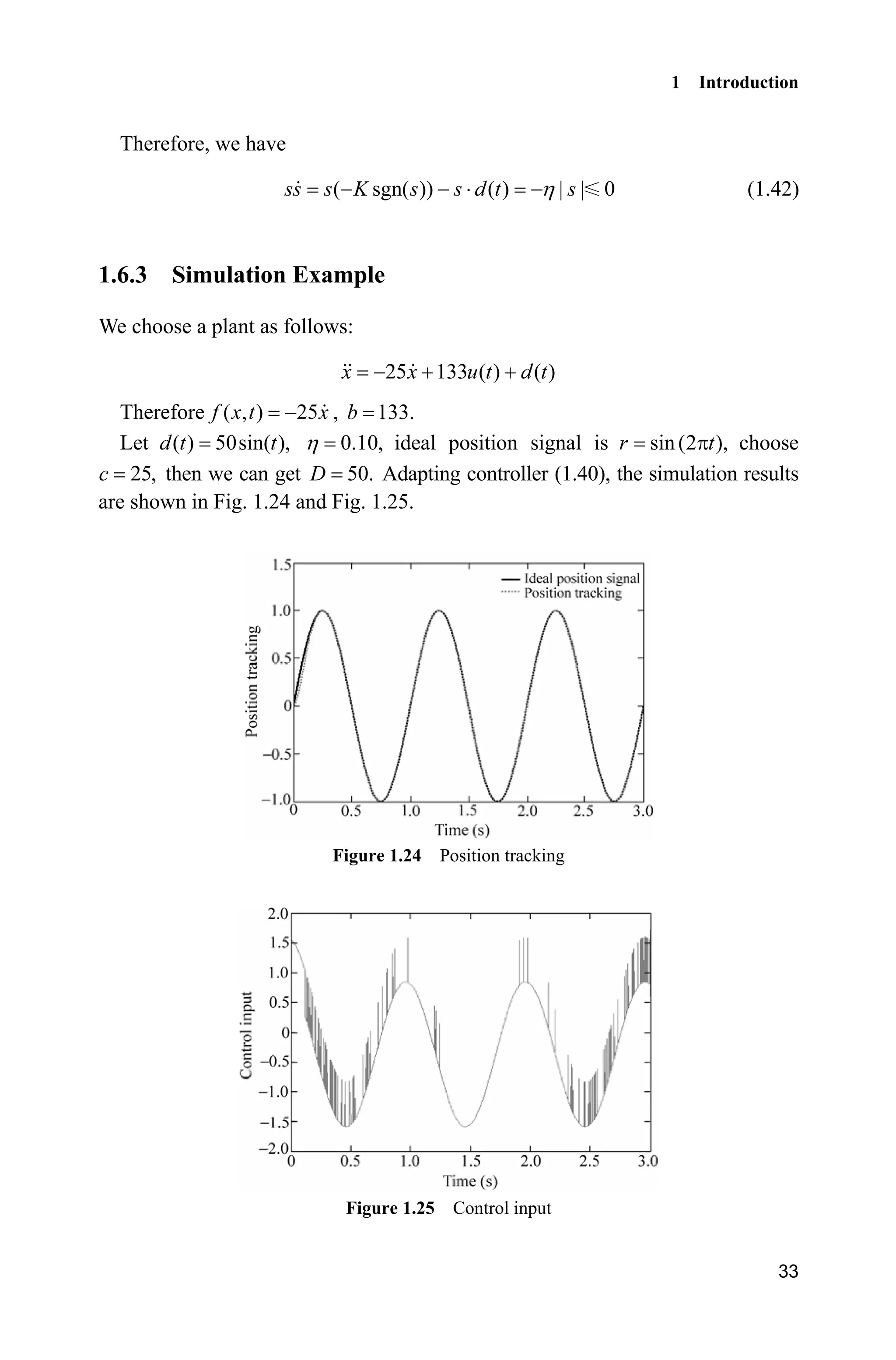 1 Introduction
33
Therefore, we have
( sgn( )) ( ) | | 0ss s K s s d t sK  ˜  (1.42)
1.6.3 Simulation Example
We choose a plant as follows:
25 133 ( ) ( )x x u t d t  
Therefore ( , ) 25f x t x , 133.b
Let ( ) 50sin( ),d t t 0.10,K ideal position signal is sin(2 ),r tS choose
25,c then we can get 50.D Adapting controller (1.40), the simulation results
are shown in Fig. 1.24 and Fig. 1.25.
Figure 1.24 Position tracking
Figure 1.25 Control input
 