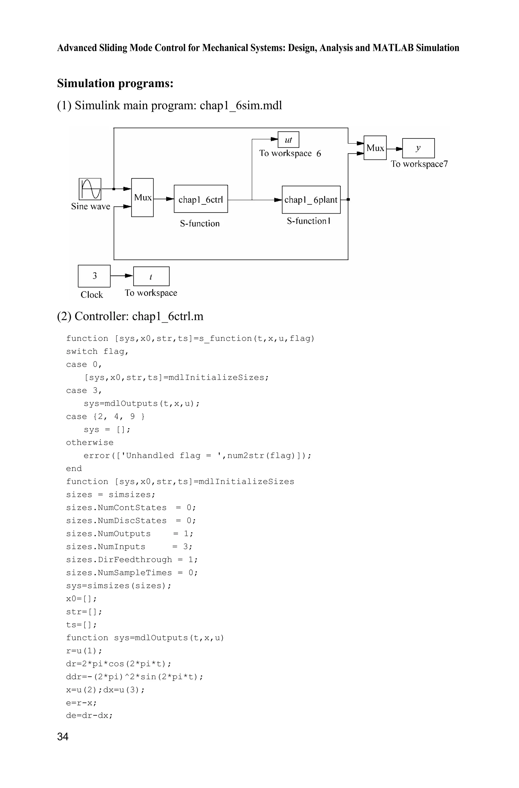 Advanced Sliding Mode Control for Mechanical Systems: Design, Analysis and MATLAB Simulation
34
Simulation programs:
(1) Simulink main program: chap1_6sim.mdl
(2) Controller: chap1_6ctrl.m
function [sys,x0,str,ts]=s_function(t,x,u,flag)
switch flag,
case 0,
[sys,x0,str,ts]=mdlInitializeSizes;
case 3,
sys=mdlOutputs(t,x,u);
case {2, 4, 9 }
sys = [];
otherwise
error(['Unhandled flag = ',num2str(flag)]);
end
function [sys,x0,str,ts]=mdlInitializeSizes
sizes = simsizes;
sizes.NumContStates = 0;
sizes.NumDiscStates = 0;
sizes.NumOutputs = 1;
sizes.NumInputs = 3;
sizes.DirFeedthrough = 1;
sizes.NumSampleTimes = 0;
sys=simsizes(sizes);
x0=[];
str=[];
ts=[];
function sys=mdlOutputs(t,x,u)
r=u(1);
dr=2*pi*cos(2*pi*t);
ddr=-(2*pi)^2*sin(2*pi*t);
x=u(2);dx=u(3);
e=r-x;
de=dr-dx;
 