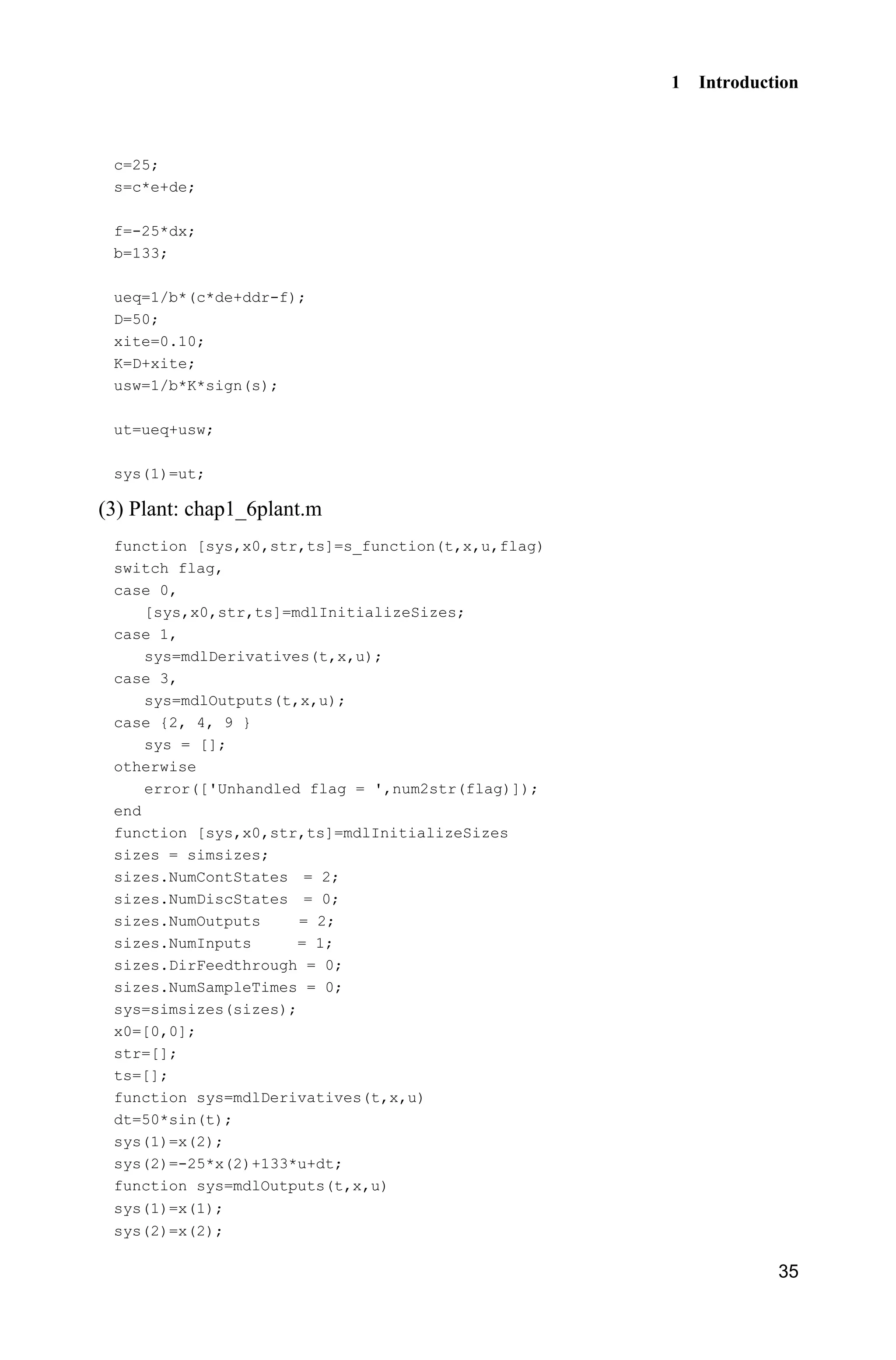 1 Introduction
35
c=25;
s=c*e+de;
f=-25*dx;
b=133;
ueq=1/b*(c*de+ddr-f);
D=50;
xite=0.10;
K=D+xite;
usw=1/b*K*sign(s);
ut=ueq+usw;
sys(1)=ut;
(3) Plant: chap1_6plant.m
function [sys,x0,str,ts]=s_function(t,x,u,flag)
switch flag,
case 0,
[sys,x0,str,ts]=mdlInitializeSizes;
case 1,
sys=mdlDerivatives(t,x,u);
case 3,
sys=mdlOutputs(t,x,u);
case {2, 4, 9 }
sys = [];
otherwise
error(['Unhandled flag = ',num2str(flag)]);
end
function [sys,x0,str,ts]=mdlInitializeSizes
sizes = simsizes;
sizes.NumContStates = 2;
sizes.NumDiscStates = 0;
sizes.NumOutputs = 2;
sizes.NumInputs = 1;
sizes.DirFeedthrough = 0;
sizes.NumSampleTimes = 0;
sys=simsizes(sizes);
x0=[0,0];
str=[];
ts=[];
function sys=mdlDerivatives(t,x,u)
dt=50*sin(t);
sys(1)=x(2);
sys(2)=-25*x(2)+133*u+dt;
function sys=mdlOutputs(t,x,u)
sys(1)=x(1);
sys(2)=x(2);
 