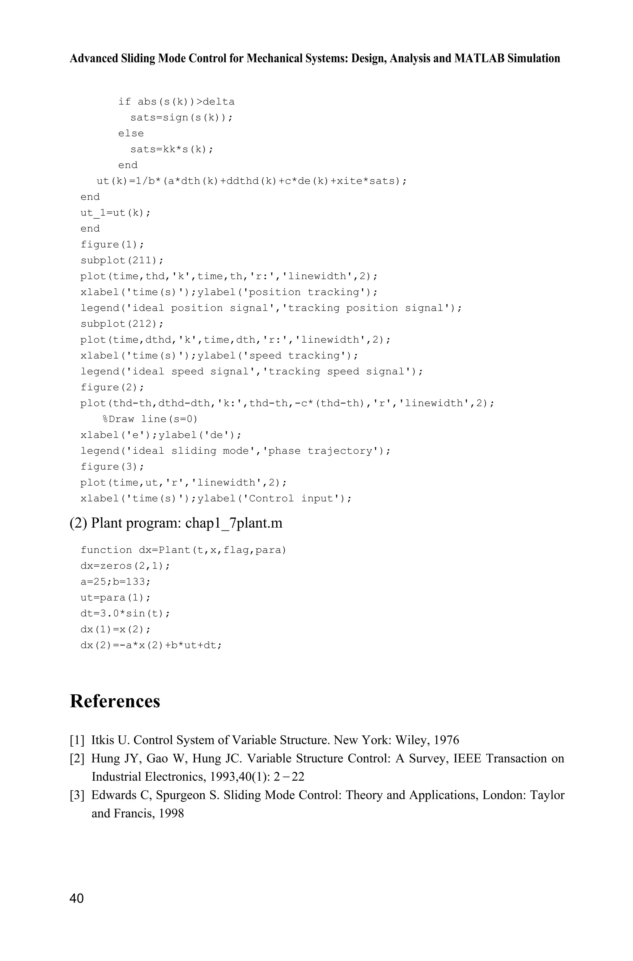Advanced Sliding Mode Control for Mechanical Systems: Design, Analysis and MATLAB Simulation
40
if abs(s(k))delta
sats=sign(s(k));
else
sats=kk*s(k);
end
ut(k)=1/b*(a*dth(k)+ddthd(k)+c*de(k)+xite*sats);
end
ut_1=ut(k);
end
figure(1);
subplot(211);
plot(time,thd,'k',time,th,'r:','linewidth',2);
xlabel('time(s)');ylabel('position tracking');
legend('ideal position signal','tracking position signal');
subplot(212);
plot(time,dthd,'k',time,dth,'r:','linewidth',2);
xlabel('time(s)');ylabel('speed tracking');
legend('ideal speed signal','tracking speed signal');
figure(2);
plot(thd-th,dthd-dth,'k:',thd-th,-c*(thd-th),'r','linewidth',2);
%Draw line(s=0)
xlabel('e');ylabel('de');
legend('ideal sliding mode','phase trajectory');
figure(3);
plot(time,ut,'r','linewidth',2);
xlabel('time(s)');ylabel('Control input');
(2) Plant program: chap1_7plant.m
function dx=Plant(t,x,flag,para)
dx=zeros(2,1);
a=25;b=133;
ut=para(1);
dt=3.0*sin(t);
dx(1)=x(2);
dx(2)=-a*x(2)+b*ut+dt;
References
[1] Itkis U. Control System of Variable Structure. New York: Wiley, 1976
[2] Hung JY, Gao W, Hung JC. Variable Structure Control: A Survey, IEEE Transaction on
Industrial Electronics, 1993,40(1): 2  22
[3] Edwards C, Spurgeon S. Sliding Mode Control: Theory and Applications, London: Taylor
and Francis, 1998
 