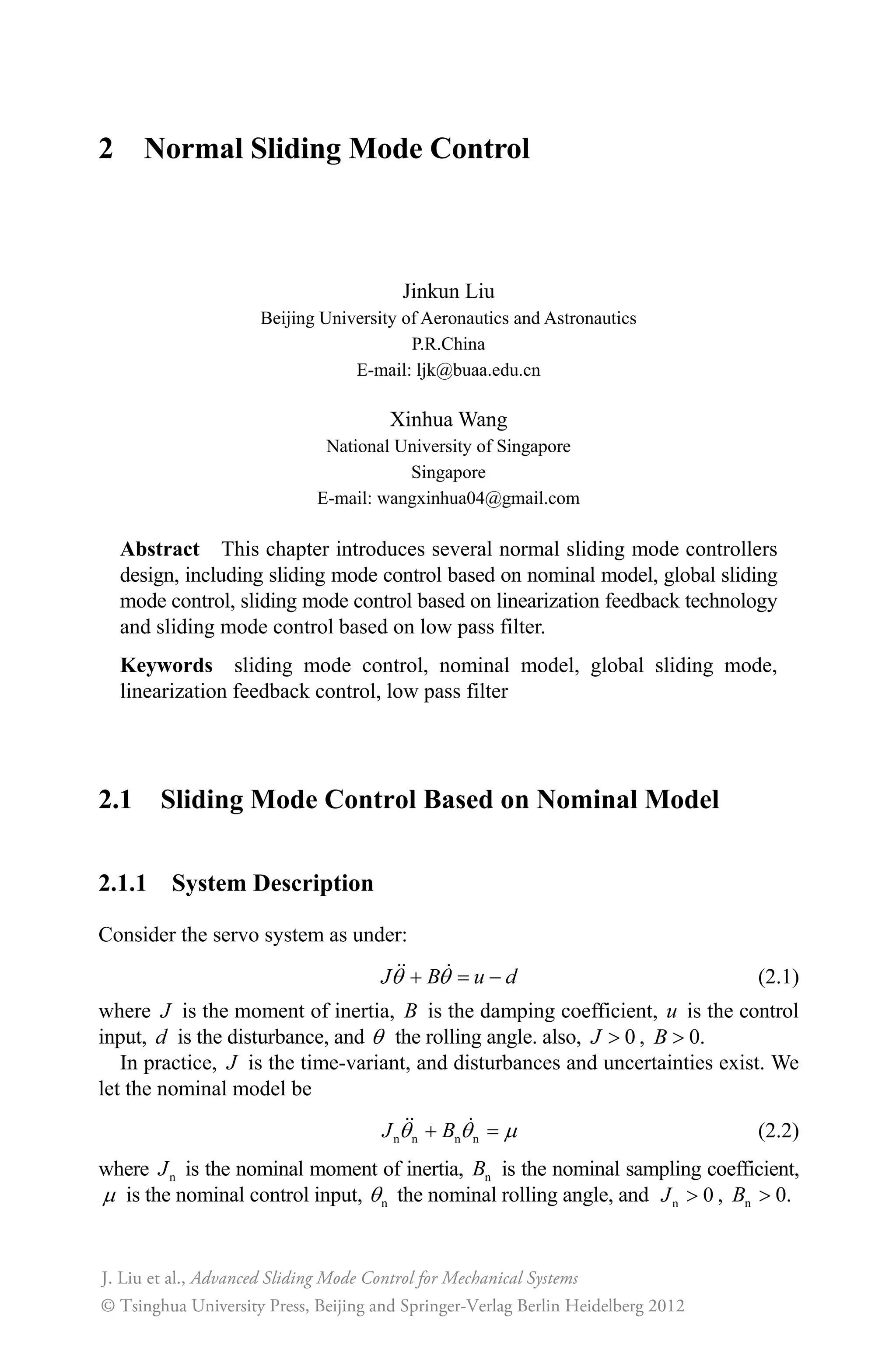 2 Normal Sliding Mode Control
Jinkun Liu
Beijing University of Aeronautics and Astronautics
P.R.China
E-mail: ljk@buaa.edu.cn
Xinhua Wang
National University of Singapore
Singapore
E-mail: wangxinhua04@gmail.com
Abstract This chapter introduces several normal sliding mode controllers
design, including sliding mode control based on nominal model, global sliding
mode control, sliding mode control based on linearization feedback technology
and sliding mode control based on low pass filter.
Keywords sliding mode control, nominal model, global sliding mode,
linearization feedback control, low pass filter
2.1 Sliding Mode Control Based on Nominal Model
2.1.1 System Description
Consider the servo system as under:
J B u dT T  (2.1)
where J is the moment of inertia, B is the damping coefficient, u is the control
input, d is the disturbance, and T the rolling angle. also, 0J ! , 0.B !
In practice, J is the time-variant, and disturbances and uncertainties exist. We
let the nominal model be
n n n nJ BT T P (2.2)
where nJ is the nominal moment of inertia, nB is the nominal sampling coefficient,
P is the nominal control input, nT the nominal rolling angle, and n 0J ! , n 0.B !
Advanced Sliding Mode Control for Mechanical Systems
© Tsinghua University Press, Beijing and Springer-Verlag Berlin Heidelberg 2012
J. Liu et al.,
 