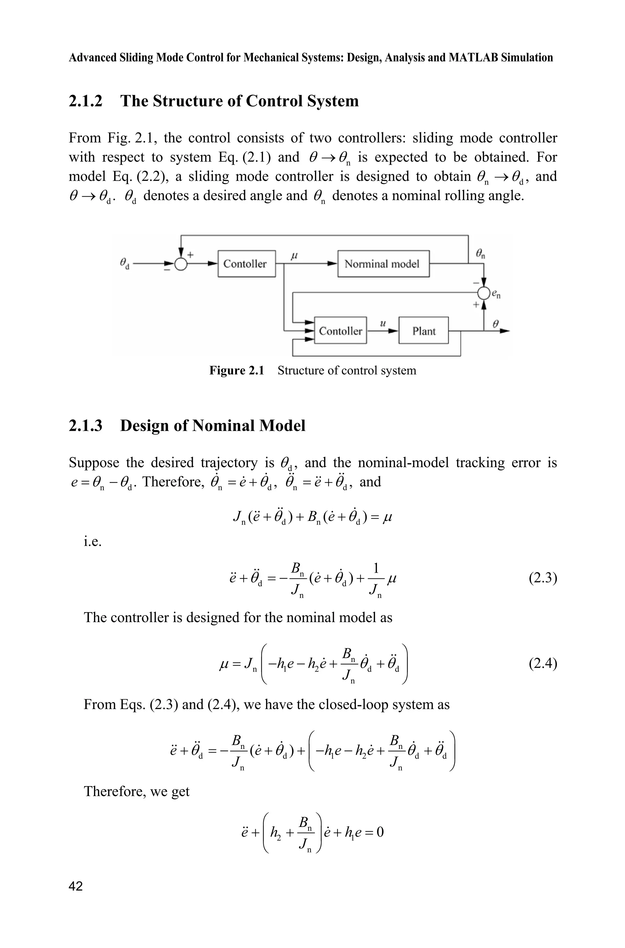 Advanced Sliding Mode Control for Mechanical Systems: Design, Analysis and MATLAB Simulation
42
2.1.2 The Structure of Control System
From Fig. 2.1, the control consists of two controllers: sliding mode controller
with respect to system Eq. (2.1) and nT To is expected to be obtained. For
model Eq. (2.2), a sliding mode controller is designed to obtain n d ,T To and
d .T To dT denotes a desired angle and nT denotes a nominal rolling angle.
Figure 2.1 Structure of control system
2.1.3 Design of Nominal Model
Suppose the desired trajectory is d ,T and the nominal-model tracking error is
n d .e T T Therefore, n d ,eT T n d ,eT T and
n d n d( ) ( )J e B eT T P  
i.e.
n
d d
n n
1
( )
B
e e
J J
T T P    (2.3)
The controller is designed for the nominal model as
n
n 1 2 d d
n
B
J h e h e
J
P T T
§ ·
   ¨ ¸
© ¹
(2.4)
From Eqs. (2.3) and (2.4), we have the closed-loop system as
n n
d d 1 2 d d
n n
( )
B B
e e h e h e
J J
T T T T
§ ·
       ¨ ¸
© ¹
Therefore, we get
n
2 1
n
0
B
e h e h e
J
§ ·
  ¨ ¸
© ¹
 