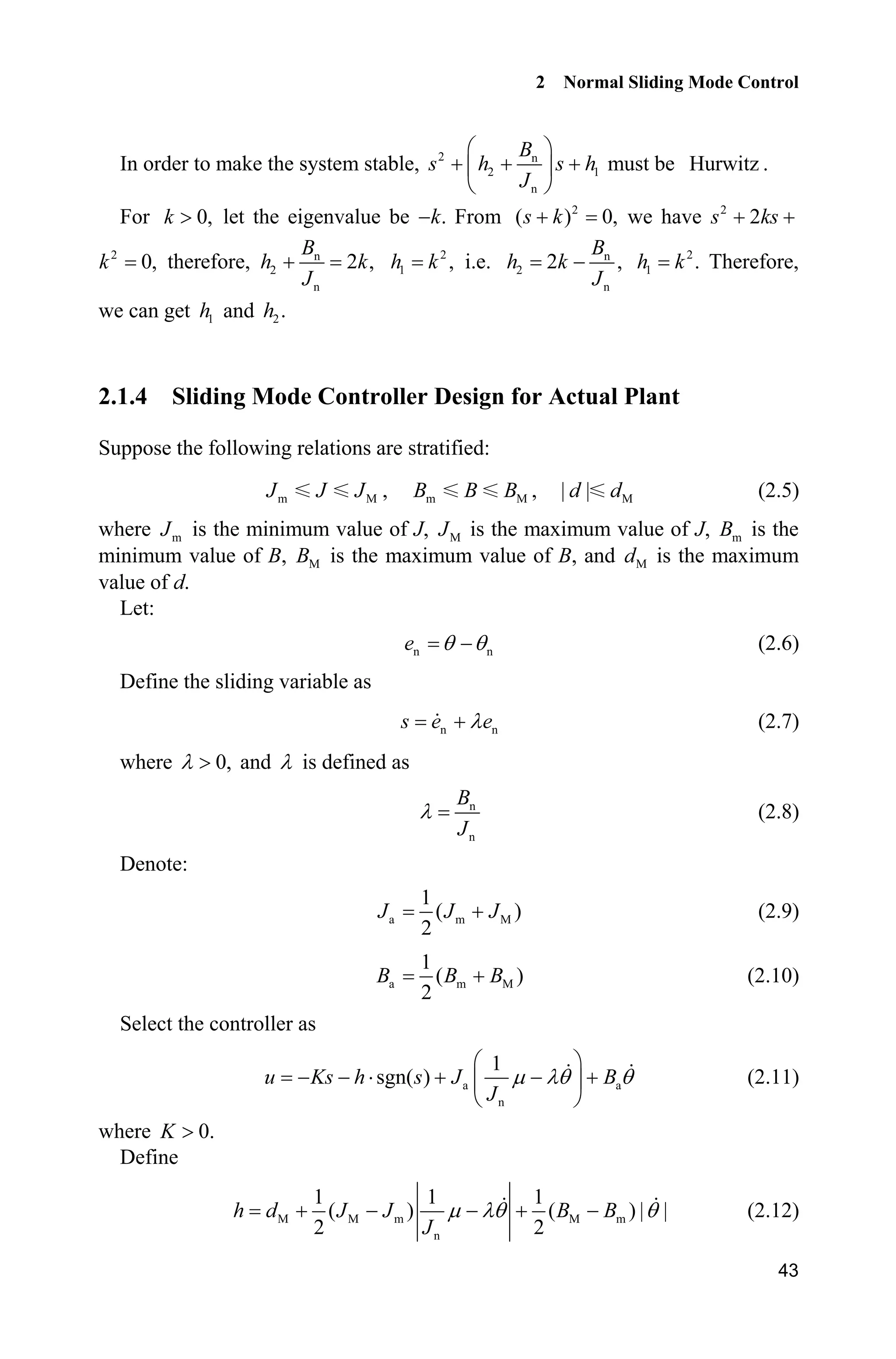 2 Normal Sliding Mode Control
43
In order to make the system stable, 2 n
2 1
n
B
s h s h
J
§ ·
  ¨ ¸
© ¹
must be Hurwitz .
For 0,k ! let the eigenvalue be .k From 2
( ) 0,s k we have 2
2s ks 
2
0,k therefore, n
2
n
2 ,
B
h k
J
 2
1 ,h k i.e. n
2
n
2 ,
B
h k
J
 2
1 .h k Therefore,
we can get 1h and 2.h
2.1.4 Sliding Mode Controller Design for Actual Plant
Suppose the following relations are stratified:
m MJ J J , m MB B B , M| |d d (2.5)
where mJ is the minimum value of J, MJ is the maximum value of J, mB is the
minimum value of B, MB is the maximum value of B, and Md is the maximum
value of d.
Let:
n ne T T (2.6)
Define the sliding variable as
n ns e eO (2.7)
where 0,O ! and O is defined as
n
n
B
J
O (2.8)
Denote:
a m M
1
( )
2
J J J (2.9)
a m M
1
( )
2
B B B (2.10)
Select the controller as
a a
n
1
sgn( )u Ks h s J B
J
P OT T
§ ·
  ˜   ¨ ¸
© ¹
(2.11)
where 0.K !
Define
M M m M m
n
1 1 1
( ) ( ) | |
2 2
h d J J B B
J
P OT T     (2.12)
 