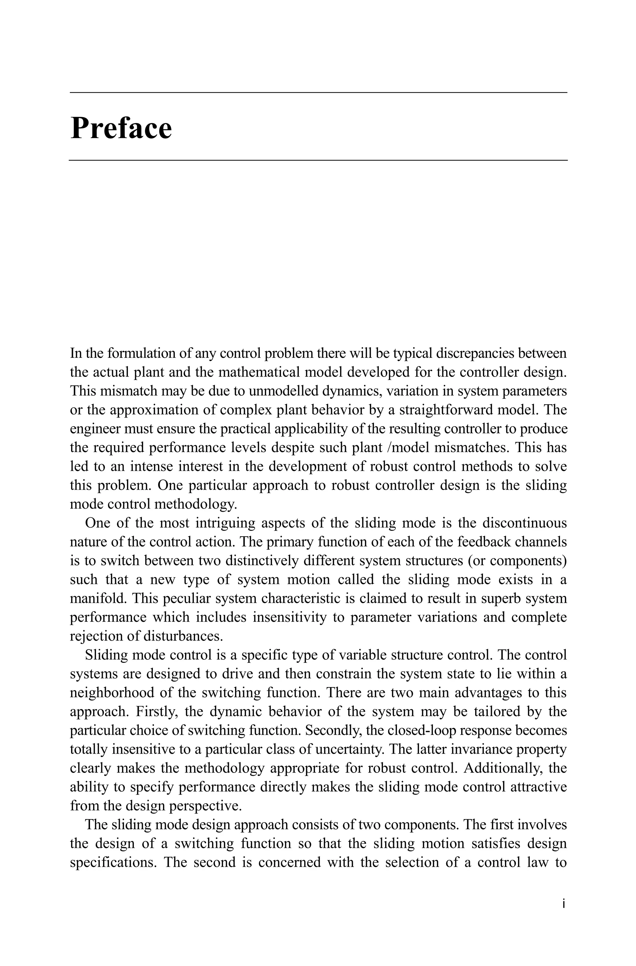 i
Preface
In the formulation of any control problem there will be typical discrepancies between
the actual plant and the mathematical model developed for the controller design.
This mismatch may be due to unmodelled dynamics, variation in system parameters
or the approximation of complex plant behavior by a straightforward model. The
engineer must ensure the practical applicability of the resulting controller to produce
the required performance levels despite such plant /model mismatches. This has
led to an intense interest in the development of robust control methods to solve
this problem. One particular approach to robust controller design is the sliding
mode control methodology.
One of the most intriguing aspects of the sliding mode is the discontinuous
nature of the control action. The primary function of each of the feedback channels
is to switch between two distinctively different system structures (or components)
such that a new type of system motion called the sliding mode exists in a
manifold. This peculiar system characteristic is claimed to result in superb system
performance which includes insensitivity to parameter variations and complete
rejection of disturbances.
Sliding mode control is a specific type of variable structure control. The control
systems are designed to drive and then constrain the system state to lie within a
neighborhood of the switching function. There are two main advantages to this
approach. Firstly, the dynamic behavior of the system may be tailored by the
particular choice of switching function. Secondly, the closed-loop response becomes
totally insensitive to a particular class of uncertainty. The latter invariance property
clearly makes the methodology appropriate for robust control. Additionally, the
ability to specify performance directly makes the sliding mode control attractive
from the design perspective.
The sliding mode design approach consists of two components. The first involves
the design of a switching function so that the sliding motion satisfies design
specifications. The second is concerned with the selection of a control law to
 