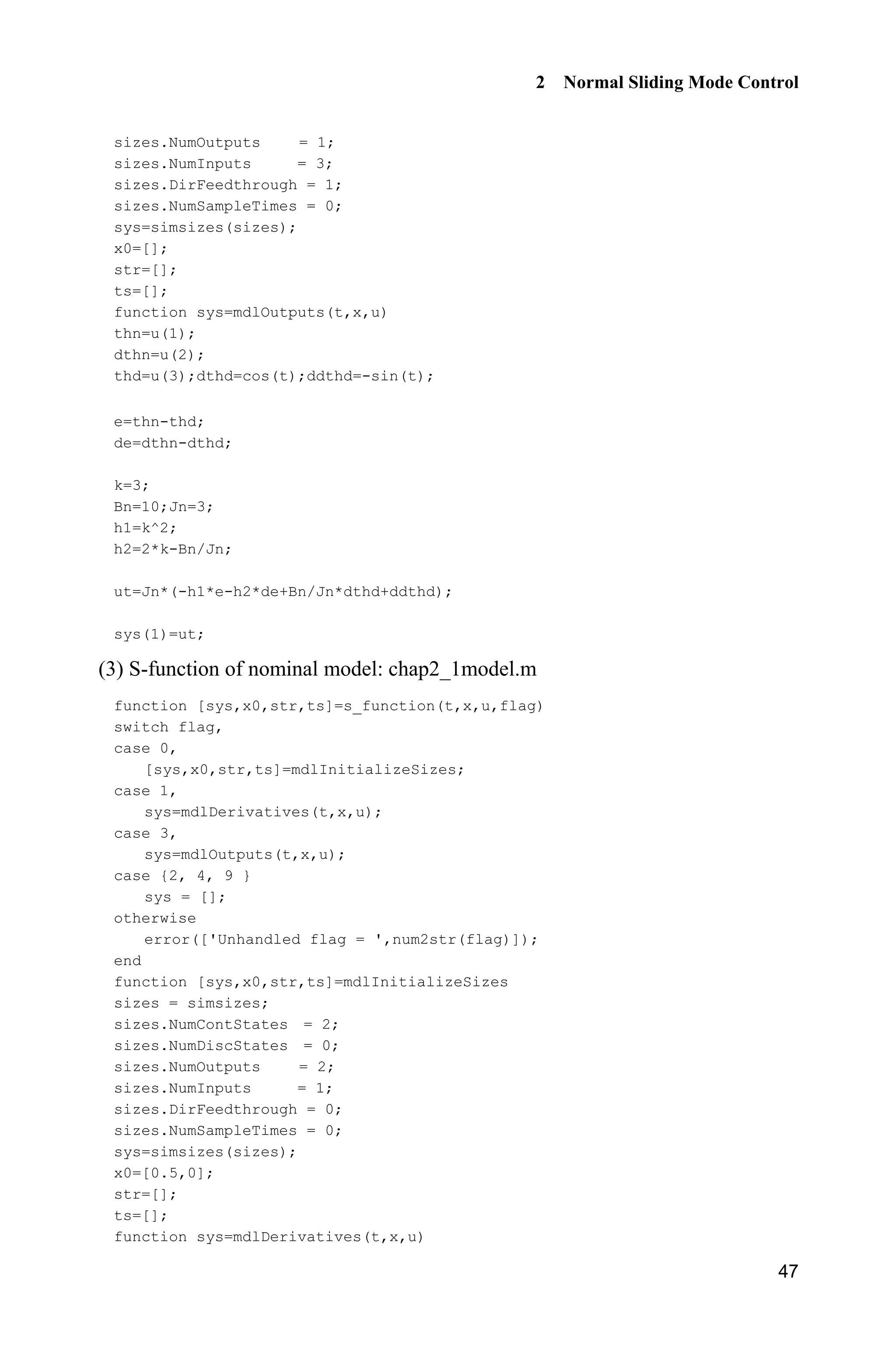 2 Normal Sliding Mode Control
47
sizes.NumOutputs = 1;
sizes.NumInputs = 3;
sizes.DirFeedthrough = 1;
sizes.NumSampleTimes = 0;
sys=simsizes(sizes);
x0=[];
str=[];
ts=[];
function sys=mdlOutputs(t,x,u)
thn=u(1);
dthn=u(2);
thd=u(3);dthd=cos(t);ddthd=-sin(t);
e=thn-thd;
de=dthn-dthd;
k=3;
Bn=10;Jn=3;
h1=k^2;
h2=2*k-Bn/Jn;
ut=Jn*(-h1*e-h2*de+Bn/Jn*dthd+ddthd);
sys(1)=ut;
(3) S-function of nominal model: chap2_1model.m
function [sys,x0,str,ts]=s_function(t,x,u,flag)
switch flag,
case 0,
[sys,x0,str,ts]=mdlInitializeSizes;
case 1,
sys=mdlDerivatives(t,x,u);
case 3,
sys=mdlOutputs(t,x,u);
case {2, 4, 9 }
sys = [];
otherwise
error(['Unhandled flag = ',num2str(flag)]);
end
function [sys,x0,str,ts]=mdlInitializeSizes
sizes = simsizes;
sizes.NumContStates = 2;
sizes.NumDiscStates = 0;
sizes.NumOutputs = 2;
sizes.NumInputs = 1;
sizes.DirFeedthrough = 0;
sizes.NumSampleTimes = 0;
sys=simsizes(sizes);
x0=[0.5,0];
str=[];
ts=[];
function sys=mdlDerivatives(t,x,u)
 