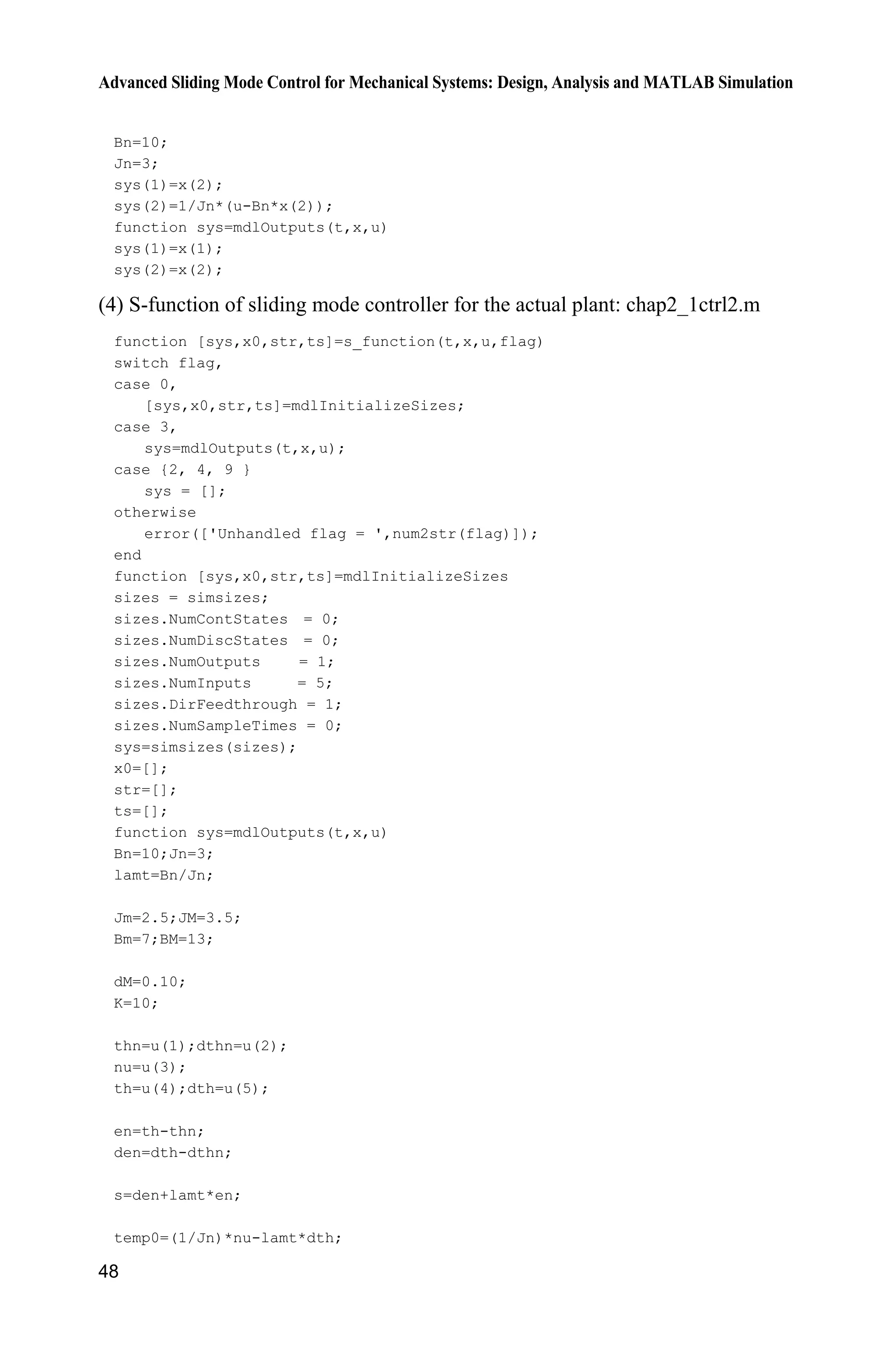 Advanced Sliding Mode Control for Mechanical Systems: Design, Analysis and MATLAB Simulation
48
Bn=10;
Jn=3;
sys(1)=x(2);
sys(2)=1/Jn*(u-Bn*x(2));
function sys=mdlOutputs(t,x,u)
sys(1)=x(1);
sys(2)=x(2);
(4) S-function of sliding mode controller for the actual plant: chap2_1ctrl2.m
function [sys,x0,str,ts]=s_function(t,x,u,flag)
switch flag,
case 0,
[sys,x0,str,ts]=mdlInitializeSizes;
case 3,
sys=mdlOutputs(t,x,u);
case {2, 4, 9 }
sys = [];
otherwise
error(['Unhandled flag = ',num2str(flag)]);
end
function [sys,x0,str,ts]=mdlInitializeSizes
sizes = simsizes;
sizes.NumContStates = 0;
sizes.NumDiscStates = 0;
sizes.NumOutputs = 1;
sizes.NumInputs = 5;
sizes.DirFeedthrough = 1;
sizes.NumSampleTimes = 0;
sys=simsizes(sizes);
x0=[];
str=[];
ts=[];
function sys=mdlOutputs(t,x,u)
Bn=10;Jn=3;
lamt=Bn/Jn;
Jm=2.5;JM=3.5;
Bm=7;BM=13;
dM=0.10;
K=10;
thn=u(1);dthn=u(2);
nu=u(3);
th=u(4);dth=u(5);
en=th-thn;
den=dth-dthn;
s=den+lamt*en;
temp0=(1/Jn)*nu-lamt*dth;
 